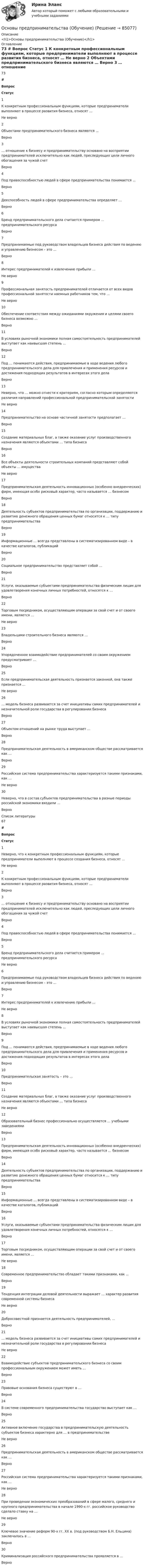     
            Описание
            <h1>Основы предпринимательства (Обучение)</h1> 
            Оглавление
            73 # Вопрос Статус    1 К конкретным профессиональным функциям, которые предприниматели выполняют в процессе развития бизнеса, относят … Не верно   2 Объектами предпринимательского бизнеса являются … Верно   3 … отношение к бизнесу и предпринимательству основано на восприятии предпринимателей исключительно как людей, преследующих цели личного обогащения за чужой счет Верно   4 Под правоспособностью людей в сфере предпринимательства понимается … Верно   5 Дееспособность людей в сфере предпринимательства определяет … Верно   6 Бренд предпринимательского дела считается примером … предпринимательского ресурса Верно   7 Предпринимаемые под руководством владельцев бизнеса действия по ведению и управлению бизнесом – это … Верно   8 Интерес предпринимателей к извлечению прибыли … Не верно   9 Профессиональная занятость предпринимателей отличается от всех видов профессиональной занятости наемных работников тем, что … Не верно   10 Обеспечение соответствия между ожиданиями окружения и целями своего бизнеса возможно … Верно   11 В условиях рыночной экономики полная самостоятельность предпринимателей выступает как наивысшая степень … Верно   12 Под … понимаются действия, предпринимаемые в ходе ведения любого предпринимательского дела для привлечения и применения ресурсов и достижения подходящих результатов в интересах этого дела Верно   13 Неверно, что … можно отнести к критериям, согласно которым определяются различия направлений профессиональной предпринимательской занятости Не верно   14 Предпринимательство на основе частичной занятости предполагает … Верно   15 Создание материальных благ, а также оказание услуг производственного назначения являются объектами … типа бизнеса Верно   16 Все объекты деятельности строительных компаний представляют собой объекты … имущества Не верно   17 Предпринимательская деятельность инновационных (особенно внедренческих) фирм, имеющая особо рисковый характер, часто называется … бизнесом Верно   18 Деятельность субъектов предпринимательства по организации, поддержанию и развитию денежного обращения ценных бумаг относится к … типу предпринимательства Верно   19 Информационные … всегда представлены в систематизированном виде – в качестве каталогов, публикаций Верно   20 Социальное предпринимательство представляет собой … Верно   21 Услуги, оказываемые субъектами предпринимательства физическим лицам для удовлетворения конечных личных потребностей, относятся к … Верно   22 Торговым посредником, осуществляющим операции за свой счет и от своего имени, является … Не верно   23 Владельцами строительного бизнеса являются … Верно   24 Упорядоченное взаимодействие предпринимателей со своим окружением предусматривает … Верно   25 Если предпринимательская деятельность признается законной, она также признается … Не верно   26 … модель бизнеса развивается за счет инициативы самих предпринимателей и незначительной роли государства в регулировании бизнеса Верно   27 Объектом отношений на рынке труда выступает … Верно   28 Предпринимательская деятельность в американском обществе рассматривается как … Верно   29 Российская система предпринимательства характеризуется такими признаками, как … Не верно   30 Неверно, что в состав субъектов предпринимательства в разные периоды российской экономики входили … Верно  
            Список литературы
            67 # Вопрос Статус    1 Неверно, что к конкретным профессиональным функциям, которые предприниматели выполняют в процессе создания бизнеса, относят … Не верно   2 К конкретным профессиональным функциям, которые предприниматели выполняют в процессе развития бизнеса, относят … Верно   3 … отношение к бизнесу и предпринимательству основано на восприятии предпринимателей исключительно как людей, преследующих цели личного обогащения за чужой счет Верно   4 Под правоспособностью людей в сфере предпринимательства понимается … Верно   5 Бренд предпринимательского дела считается примером … предпринимательского ресурса Не верно   6 Предпринимаемые под руководством владельцев бизнеса действия по ведению и управлению бизнесом – это … Верно   7 Интерес предпринимателей к извлечению прибыли … Не верно   8 В условиях рыночной экономики полная самостоятельность предпринимателей выступает как наивысшая степень … Верно   9 Под … понимаются действия, предпринимаемые в ходе ведения любого предпринимательского дела для привлечения и применения ресурсов и достижения подходящих результатов в интересах этого дела Верно   10 Предпринимательская занятость – это … Верно   11 Создание материальных благ, а также оказание услуг производственного назначения являются объектами … типа бизнеса Не верно   12 Образовательный бизнес профессионально осуществляется … учебными заведениями Верно   13 Предпринимательская деятельность инновационных (особенно внедренческих) фирм, имеющая особо рисковый характер, часто называется … бизнесом Верно   14 Деятельность субъектов предпринимательства по организации, поддержанию и развитию денежного обращения ценных бумаг относится к … типу предпринимательства Верно   15 Информационные … всегда представлены в систематизированном виде – в качестве каталогов, публикаций Верно   16 Услуги, оказываемые субъектами предпринимательства физическим лицам для удовлетворения конечных личных потребностей, относятся к … Верно   17 Торговым посредником, осуществляющим операции за свой счет и от своего имени, является … Не верно   18 Современное предпринимательство обладает такими признаками, как … Верно   19 Тенденция интеграции деловой деятельности выражает … характер развития современной системы бизнеса Не верно   20 Добросовестной признается деятельность предпринимателей, … Верно   21 … модель бизнеса развивается за счет инициативы самих предпринимателей и незначительной роли государства в регулировании бизнеса Не верно   22 Взаимодействие субъектов предпринимательского бизнеса со своим профессиональным окружением может иметь … Верно   23 Правовые основания бизнеса существуют в … Верно   24 В системе современного предпринимательства государство выступает как … Верно   25 Активное включение государства в предпринимательскую деятельность субъектов бизнеса характерно для … в предпринимательстве Не верно   26 Предпринимательская деятельность в американском обществе рассматривается как … Верно   27 Российская система предпринимательства характеризуется такими признаками, как … Не верно   28 При проведении экономических преобразований в сфере малого, среднего и крупного предпринимательства в начале 1990-х гг. российское руководство сделало ставку на … Не верно   29 Ключевое значение реформ 90-х гг. ХХ в. (под руководством Б.Н. Ельцина) заключалось в … Верно   30 Криминализация российского предпринимательства проявляется в … Верно  
            
            
            Основы предпринимательства// ИМЭСОсновы предпринимательства (Обучение)ОСновы предпринимательства синергияОсновы предпринимательства (Темы 1-4) тест с ответами Синергия/МОИ/ МТИ /МОСАПОсновы предпринимательства Тест с ответами Синергия 2022 год Основы применения таможенных пошлин в РФ в условиях ЕАЭС - контрольнаяОсновы программированияОсновы предпринимательской деятельности (тест с ответами КОЛЛЕДЖ Синергия/МОИ/ МТИ /МОСАП)Основы предпринимательстваОсновы предпринимательстваОсновы предпринимательства✅ Основы предпринимательства 34 вопроса СИНЕРГИЯ МТИ 2022💯 Основы предпринимательства [4 темы] (все ответы на тест Синергия / МТИ / МосАП, сентябрь 2022)Основы предпринимательства. Вариант 5. НГУЭУ.