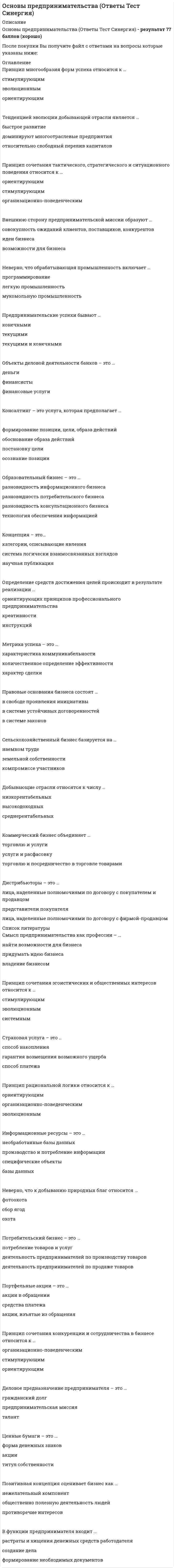    
          Описание
          137 вопросов с ответами, свежая базаПоследний раз тест был сдан на 97 баллов из 100Год сдачи - 2021После покупки Вы получите файл с ответами на вопросы, которые указаны ниже: 
          Оглавление
          Принцип сочетания эгоистических и общественных интересов относится к …      стимулирующим      эволюционным      системнымОбъекты деловой деятельности банков – это …      деньги      финансисты      финансовые услугиУспех в предпринимательстве достигается …      когда предпринимателю удается опередить конкурентов      независимо от деятельности конкурентов и отношений с ними      путем прямого подавления конкурентов      бескомпромиссностью в отношении своего внешнего и внутреннего окруженияЭтика деловых отношений является …      неформальной мерой свободы людей в бизнесе      законодательно установленной нормой      формальной мерой свободы людей в бизнесеСельскохозяйственный бизнес базируется на …      наемном труде      земельной собственности      компромиссе участниковК рыночным относят … формы предпринимательства      три      две      однуПредпринимательскую деятельность могут осуществлять …      дееспособные граждане      лица, зарегистрированные в качестве предпринимателей      правоспособные граждане В условиях рыночной экономики полная самостоятельность предпринимателей выступает как наивысшая степень …      социальной ответственности      независимости и свободы действий      экономической свободы людейПредпринимательская деятельность – это … деятельность      профессиональная      творческая      рискованнаяЦентры занятости – это …      элемент государственной системы управления      специализированные организации на рынке труда      некоммерческие партнерства      коммерческие фирмыТорговые агенты – это лица, работающие по договору …      с покупателем      с фирмой-продавцом      с покупателем и фирмой-продавцомВиды предпринимательской деятельности – это …      предметы и средства труда      направления деятельности      отраслиВнешнюю сторону предпринимательской миссии образуют …      совокупность ожиданий клиентов, поставщиков, конкурентов      идеи бизнеса      возможности для бизнесаПортфельные акции – это …      акции в обращении      средства платежа      акции, изъятые из обращенияВнутренняя сторона предпринимательской миссии – это …      предпринимательское призвание      деятельность предпринимателей по производству товаров      разработка идеиВнутренняя целостность системы предпринимательства состоит в том, что …      предприниматели составляют единое взаимосвязанное сообщество, в руках которого вся совокупность востребованных рынком предпринимательских дел      без предпринимательства не может обойтись современная экономика, а не только в том, что это нужно самим предпринимателям      она сама поддерживает и воспроизводит себя во взаимодействии с окружением – потребителями, нанятыми работниками, государством и обществомДееспособность людей в сфере предпринимательства определяет …      их способность вступать в деловые отношения      наличие у них права на самостоятельные профессиональные действия      их самостоятельное поведениеВыделение бизнеса на рынке потребительских услуг обусловлено…      условиями по доведению товара до потребителя      способами удовлетворения потребностей      законом возвышающихся потребностей      однотипностью содержания и технологиями предоставленияДеловые отношения между субъектами предпринимательской деятельности в экономической среде …      всегда являются отношениями партнерства и сотрудничества      являются одновременно и отношениями конкуренции, и отношениями партнерства и сотрудничества      всегда являются отношениями конкуренцииДенежный фетишизм – это …      признание денег универсальным мерилом      наделение денег сверхъестественными свойствами      признание денег мерилом успехаДеньги становятся «грязными» …      в результате криминальной деятельности владельцев      в международном бизнесе      в результате порчиДеятельность субъектов предпринимательства по организации, поддержанию и развитию денежного обращения ценных бумаг относится к … типу предпринимательства      инновационному      коммерческому      производственному      финансовомуДистрибьюторы – это …      лица, наделенные полномочиями по договору с покупателем и продавцом      представители покупателя      лица, наделенные полномочиями по договору с фирмой-продавцомДля предпринимателя знание принципов бизнеса …      является инструкцией      регламентирует формирование необходимых документов      объясняет содержание и порядок создания делаДобросовестной признается деятельность предпринимателей, …      направленная на удовлетворение потребностей людей      зарегистрированных в установленном законом порядке      которые функционируют не только самостоятельно и рационально, но и упорядоченноДобывающие отрасли относятся к числу …      низкорентабельных      высокодоходных      среднерентабельныхЕсли предпринимательская деятельность признается законной, она также признается …      добросовестной, объяснимой и оправданной      правоспособной, дееспособной, правильной      ничтожной, обоснованной, правомернойЗакрытые торги – это когда …      устраивается конкурс для продавцов      условия торгов заранее не разглашаются      условия покупки объявляются заранееЗамкнутые валюты – это … валюты      конвертируемые      частично конвертируемые      неконвертируемыеЗнание ориентирующих принципов заставляет предпринимателя уделять внимание …      конкурентоспособности бизнеса      владению бизнесом      поиску возможностей для бизнесаИзменение организационной формы предприятий, в ходе которой они перестают принадлежать государству и становятся собственностью отдельных предпринимателей или групп предпринимателей, называется…      национализацией      приватизацией      монополизацией      раскулачиваниемИнновационный тип производственного бизнеса имеет …      форму внедрения прикладных разработок      прикладную форму      ресурсную формуИнтерес предпринимателей к извлечению прибыли …      не является единственным профессиональным интересом      является основным, определяющим весь круг их профессиональных интересов      не является важным для их деятельностиИнформационные продукты – это … ресурсы      переработанные      переработанные информационные      переработанные информационные и творческие      переработанные творческиеИнформационные ресурсы – это …      необработанные базы данных      производство и потребление информации      специфические объекты      базы данныхИсполнение делового предназначения предпринимателя происходит путем …      установления деловых отношений      установления целей      принятия обязательствК конкретным профессиональным функциям, которые предприниматели выполняют в процессе развития бизнеса, относят …      ребрендинг и внесение кардинальных изменений в имидж      безвозмездную передачу бизнеса новым владельцам      регистрацию бизнесаКлючевое значение реформ 90-х гг. ХХ в. (под руководством Б.Н. Ельцина) заключалось в …      легализации частной, акционерной и долевой собственности      повышении самостоятельности государственных предприятий      развитии кооперации в сфере услугКомиссионеры – это …      лица, наделенные по договору полномочиями от покупателя      особенность биржевого посредничества      лица, наделенные по договору полномочиями от продавцаКоммерческий бизнес объединяет …      торговлю и услуги      услуги и расфасовку      торговлю и посредничество в торговле товарамиКомплекс деловых отношений на рынке труда охватывает …      только предпринимателей      только работников      предпринимателей-работодателей и работниковКонкурентоспособность предпринимателя – это …      осуществлять бизнес на постоянной основе      талантливое ведение дел      делать бизнес лучше или не хуже конкурентовКонсалтинг – это услуга, которая предполагает …      формирование позиции, цели, образа действий      обоснование образа действий      постановку цели      осознание позицииКонцепция – это…      категории, описывающие явления      система логически взаимосвязанных взглядов      научная публикацияКриминализация российского предпринимательства проявляется в …      национализации частного бизнеса      приватизации государственных предприятий      коррупции государственных служащихКритическая концепция определяет направленность бизнеса на…      создание рабочих мест      компромисс интересов      извлечение прибылиКритическая концепция относит бизнес к …      нежелательным явлениям в жизни общества      необъемлемой составляющей экономической жизни общества      всеобщему благуЛичные потребности людей могут быть сведены в две группы: …      воспроизведения и развития      поведенческие и физиологические      социальные и политические      физиологические и гуманитарныеМеждународная информация, размещаемая в сети Интернет, – это…      база данных      информационный контент      сетевые информационные ресурсыМетрика успеха – это …      характеристика коммуникабельности      количественное определение эффективности      характер сделки… модель бизнеса развивается за счет инициативы самих предпринимателей и незначительной роли государства в регулировании бизнеса      Американская      Российская      ЯпонскаяНа ситуационном уровне предприниматель …      ставит долгосрочные цели      «крутится»      принимает решение об открытии или закрытии фирмыНа стратегическом уровне деятельности предприниматель, принимая решение, руководствуется …      долгосрочными целям      ситуационными проблемами      особенностями конъюнктурыНа тактическом уровне предприниматель…      увольняет сотрудников      «крутится»      принимает решение об открытии или закрытии фирмыНеверно, что … можно отнести к критериям, согласно которым определяются различия направлений профессиональной предпринимательской занятости      масштабы предпринимательской занятости      уровень профессиональной подготовки предпринимательской команды      организационно-правовые формы предпринимательства      специфику предметов предпринимательской деятельности      количественную специфику предпринимательстваНеверно, что в состав субъектов предпринимательства в разные периоды российской экономики входили …      крепостные крестьяне      представители духовенства      цари, великие князья      бандиты, разбойники, грабителиНеверно, что к добыванию природных благ относится …      фотоохота      сбор ягод      охотаНеверно, что к конкретным профессиональным функциям, которые предприниматели выполняют в процессе создания бизнеса, относят …      выдвижение и утверждение бизнес-идей      обеспечение конкурентоспособности и конкурентной устойчивости бизнеса      разработку бизнес-моделей и бизнес-планов нового бизнесаНеверно, что обрабатывающая промышленность включает …      программирование      легкую промышленность      мукомольную промышленностьОбразовательный бизнес – это …      разновидность информационного бизнеса      разновидность потребительского бизнеса      разновидность консультационного бизнеса      технология обеспечения информациейОбразовательный бизнес профессионально осуществляется … учебными заведениями      как государственными, так и негосударственными      только негосударственными      только государственнымиОбъектами предпринимательского бизнеса являются …      материальные блага      материальные блага, услуги и работы      идеи, разработки, бизнес-планыОбъективная внутренняя необходимость предпринимательства состоит …      в том, что без него не может обойтись современная экономика и оно нужно самим предпринимателям      только в том, что без него не может обойтись современная экономика      только в том, что оно нужно самим предпринимателямОпределение средств достижения целей происходит в результате реализации …      ориентирующих принципов профессионального предпринимательства      креативности      инструкцийОриентирующие принципы профессионального предпринимательства требуют …      реалистических целей      идей      материальных благБренд предпринимательского дела считается примером … предпринимательского ресурса      материального      нематериального      как материального, так и нематериальногоОсновным содержанием деятельности товарной биржи является создание условий для заключения сделок в сфере … торговли      розничной      оптовой      розничной или оптовойОткрытые торги – это когда …      условия торгов заранее не разглашаются      условия покупки объявляются заранее      устраивается конкурс для продавцовОтличительная черта китайской модели предпринимательства – это сочетание инициативного предпринимательства с …      политической монополией одной партии      многопартийной системой      государственным предпринимательством… отношение к бизнесу и предпринимательству основано на восприятии предпринимателей исключительно как людей, преследующих цели личного обогащения за чужой счет      Романтическое      Критическое      Прагматическое… оценки результатов бизнеса обязывают предпринимателей принимать во внимание профессиональные интересы      Не только внутренние, но и внешние      Только внешние      Только внутренниеПод … понимаются действия, предпринимаемые в ходе ведения любого предпринимательского дела для привлечения и применения ресурсов и достижения подходящих результатов в интересах этого дела      бизнес-коммуникациями      бизнес-процессами      бизнес-результатамиПод правоспособностью людей в сфере предпринимательства понимается ...      умение совершить сделку      гарантия защиты деловых отношений      наличие у них фактического права на ведение определенного вида бизнесаПозитивная концепция оценивает бизнес как …      нежелательный компонент      общественно полезную деятельность людей      противоречие интересовПосредниками на рынке труда являются …      фондовые биржи, биржи труда, товарные биржи      товарно-сырьевые биржи и профсоюзы      рекрутинговые агентства и биржи трудаПотенциал институциональной предпринимательской конкурентоспособности включает …      совокупность материальных и человеческих ресурсов фирмы      профессиональный уровень работников      материальные активыПотенциал личной предпринимательской конкурентоспособности включает …      коммуникации предпринимателя      способности, компетенции и личностные качества      уровень образованияВладельцами строительного бизнеса являются …      строительные компании, выполняющие все необходимые заказчикам работы      только собственники компаний, выполняющие роль генеральных подрядчиков строительных работ      как собственники компаний, выполняющих все необходимые заказчикам работы, так и собственники компаний, выполняющих роль генеральных подрядчиковПотенциал предпринимательской конкурентоспособности – это …      уровень коммуникабельности      величина накопленного капитала      соотношение конкурентных преимуществ и недостатковПотенциал предпринимательской конкурентоспособности включает … конкурентоспособность      личную      личную и институциональную      институциональнуюПотребительский бизнес – это …      потребление товаров и услуг      деятельность предпринимателей по производству товаров      деятельность предпринимателей по продаже товаровВ России частная собственность и частнопредпринимательская деятельность были восстановлены в правах в … ХХ в.      80-e гг.      70-е гг.      90-е гг.Правовые основания бизнеса состоят …      в свободе проявления инициативы      в системе устойчивых договоренностей      в системе законовПравовые основания бизнеса существуют в …      системе законов      рамках традиций      системе устойчивых договоренностейПрагматическая концепция определяет направленность бизнеса на…      достижение интересов бизнесменов      объединение противоречивых стремлений разных людей      достижение интересов потребителейПредпринимаемые под руководством владельцев бизнеса действия по ведению и управлению бизнесом – это …      бизнес-процессы      бизнес-коммуникации      бизнес-результатыПредприниматели, осуществляющие торгово-закупочные и торгово-посреднические операции, являются субъектами … типа бизнеса      страхового      коммерческого      производственного      инвестиционногоПредприниматель несет ответственность перед …      субъектами деловых отношений      службой занятости      контрагентамиПредпринимательская деятельность в американском обществе рассматривается как …      связанный с риском непрестижный вид социальной деятельности      почетная в случае успеха и позорная в случае неудачи самостоятельная деятельность      деятельность, и в случае успеха, и в случае неудачи достойнаяуважения и вознаграждения за то, что предприниматель брал на себя рискЭгоистические и общественные интересы предпринимателей …      абсолютно равнозначны и проявляются одновременно      соотносятся между собой как первичные и вторичныеЭкономическая среда бизнеса в СССР имела … характер      искусственный      естественный      свободныйДеловой суверенитет предпринимателей, который является высшим уровнем свободы предпринимательства, может быть достигнут…      путем игнорирования предпринимателями законных интересов окружения      в результате различных компромиссов      в результате жесткой и бескомпромиссной борьбыПредпринимательская деятельность инновационных (особенно внедренческих) фирм, имеющая особо рисковый характер, часто называется … бизнесом      инвестиционным      венчурным      консалтинговымПредпринимательская занятость – это …      занятость любого лица, пожелавшего трудиться      обеспечение работой определенной группы трудоспособного населения      самоопределение творческого работника в предпринимательской сфере      самостоятельная занятость (самозанятость) людей в рамках общественного разделения трудаПредпринимательские успехи бывают …      конечными      текущими      текущими и конечнымиПредпринимательский успех – это …      реализацию потенциала конкурентоспособности      высшее достижение, реализацию потенциала конкурентоспособности, исполнение миссии      исполнение миссииПредпринимательскую деятельность на рынке труда осуществляют …      работодатели и наемные работники      рекрутинговые агентства службы занятости      работодатели и посредники рынка труда      предпринимательские фирмы и рекрутинговые агентстваПредпринимательство на основе частичной занятости предполагает …      вынужденное предпринимательство      чередование или совмещение занятия предпринимательством с другими видами профессиональной занятости      участие предпринимателя сразу в нескольких проектахПредпринимательство является разновидностью профессиональной деятельности, так как …      требует идей      осуществляется на постоянной основе      осуществляется людьми с определенными талантамиВ системе современного предпринимательства государство выступает как ...      внешняя сила      безусловный гарант устойчивого и безопасного предпринимательства      гарант устойчивого и безопасного предпринимательства при условии, что каждый субъект предпринимательства действует добросовестноПри проведении экономических преобразований в сфере малого, среднего и крупного предпринимательства в начале 1990-х гг. российское руководство сделало ставку на …      модель социалистической рыночной экономики      патерналистскую модель сотрудничества      инициативную модель предпринимательстваПринцип готовности «поймать удачу» относится к …      системным      эволюционным      стимулирующимПринцип исторической специфики бизнеса в рыночно ориентированной экономике относится к …      стимулирующим      эволюционным      ориентирующимПринцип многообразия мотивов относится к …      организационно-поведенческим      ориентирующим      стимулирующимПринцип многообразия форм успеха относится к …      стимулирующим      эволюционным      ориентирующимПринцип первоначального накопления капитала относится к …      стимулирующим      эволюционным      системнымПринцип последовательного развития бизнеса от более простых форм к более сложным относится к …      эволюционным      стимулирующим      системнымПринцип профессионального предпринимательства – это …      закон      основополагающий элемент предпринимательского бизнеса      правилоПринцип рациональной логики относится к …      ориентирующим      организационно-поведенческим      эволюционнымПринцип соответствия успеха в бизнесе признанию результатов деятельности предпринимателей окружением относится к …      ориентирующим      эволюционным      стимулирующимПринцип сочетания конкуренции и сотрудничества в бизнесе относится к …      организационно-поведенческим      стимулирующим      ориентирующимПринцип сочетания тактического, стратегического и ситуационного поведения относится к …      ориентирующим      стимулирующим      организационно-поведенческимПрофессиональный предпринимательский бизнес развивается на основе …      рискованной деятельности      пяти групп принципов      творческой деятельностиПрофсоюз – это...      союз соискателей рабочих мест      добровольное объединение работников по отраслевому принципу      союз предпринимателей для взаимодействия с наемными работниками      рекрутинговое агентствоРеформы 1985–1990 гг., связанные с развитием кооперативов и индивидуальной трудовой деятельности, с начавшейся практикой самофинансирования государственных промышленных предприятий, со становлением совместного предпринимательства и др., получили название «…»      перестройка      военный коммунизм      косыгинская реформаРозничная торговля включает в себя …      ярмарки и выставки      аукционы и торги      магазинную и внемагазинную торговлюРоссийская система предпринимательства характеризуется такими признаками, как …      многоукладность, этнические противоречия в системе предпринимательства, высокий уровень криминализации      свободное предпринимательство и свободная конкуренция, этнические противоречия в системе предпринимательства, сочетание инициативного предпринимательства с политической монополией одной партии      социальная поддержка граждан своими доходами; крайняя жесткость централизованного регулирования развития бизнеса Рынок услуг включает …      производственные, потребительские услуги и услуги в сфере обращения      потребительские услуги      услуги в сфере обращенияСделка – это …      процедура осуществления деловых отношений      растраты и хищения денежных средств работодателя      формирование необходимых документовВзаимодействие субъектов предпринимательского бизнеса со своим профессиональным окружением может иметь …      только характер сотрудничества      только характер соперничества      характер сотрудничества и соперничества одновременно      характер либо сотрудничества, либо соперничества (конкуренции), либо сотрудничества и соперничества одновременноСмысл предпринимательства как профессии – …      найти возможности для бизнеса      придумать идею бизнеса      владение бизнесомСовременное предпринимательство обладает такими признаками, как …      объективная необходимость, целостность, устойчивость, упорядоченность и наличие внутренних источников развития      субъективная необходимость, целостность, неустойчивость, воспроизводимость, упорядоченность и наличие внешних источников развития      объективная необходимость, целостность, неустойчивость, невоспроизводимость, упорядоченность и отсутствие внутренних источников развитияСоциальное предпринимательство представляет собой …      исключительно некоммерческие организации      благотворительную деятельность      предпринимательскую деятельность людей по социальному проектированиюСтраховая услуга – это …      способ накопления      гарантия возмещения возможного ущерба      способ платежаСубъект бизнеса – это …      участник сделки      человек либо группа людей либо организация      хозяин фирмыСубъект бизнеса ведут свой бизнес …      креативно      по гарантии, поручительству или доверенности      самостоятельно, добровольно, на свой риск, ответственноТенденция интеграции деловой деятельности выражает … характер развития современной системы бизнеса      центростремительный      центробежный      линейныйВ функции предпринимателя входит …      растраты и хищения денежных средств работодателя      создание дела      формирование необходимых документовТорговым посредником, осуществляющим операции за свой счет и от своего имени, является …      дилер      брокер      торговый агент      комиссионерУпорядоченное взаимодействие предпринимателей со своим окружением предусматривает …      наличие свободной конкуренции      стремление навязать свои интересы окружению любыми методами      гармонизацию путей разрешения противоречий и нахождения согласия интересов сторонУсловием выполнения предпринимательской миссии является …      эффективная организация планирования, контроль бизнеса      предупреждение растраты и хищения денежных средств работодателя      формирование необходимых документовУслуги производственного назначения – это действия, которые …      направлены на создание нового товара      способствуют созданию нового продукта и обеспечивают производственные условия для создания товара      направлены на удовлетворение конечных потребностей человекаУслуги, оказываемые субъектами предпринимательствафизическим лицам для удовлетворения конечных личных потребностей, относятся к …      потребительским      экспертным      информационным      производственнымФинансовый рынок – это …      предпринимательская деятельность в сфере услуг      сфера движения финансовых ресурсов и формирования спроса и предложения на них      производственная деятельностьЦенные бумаги – это …      форма денежных знаков      акции      титул собственностиВнебиржевые товарные посредники …      ведут деловые отношения внутри производственной сферы      получают деньги от покупателей      реализуют товары покупателям через систему торговлиВыгода в бизнесе может быть …      взаимная      односторонняя, взаимная, многосторонняя      односторонняя 
            
            
            Основы предпринимательства (Синергия), ответы на тест, 2021 год, 137 вопросовОсновы предпринимательства.Тест СинергияОсновы предпринимательства ТЕСТ СИНЕРГИЯОсновы предпринимательства.Тест Синергия 2021г.Основы предпринимательства (тест с ответами Синергия)Основы предпринимательства (тест с ответами Синергия). 2Основы предпринимательства Тест с ответами Синергия 2021 годОсновы предпринимательстваОсновы предпринимательства МОИ 2021Основы предпринимательства МОИ СИНЕРГИЯ 160 вопросов 2021 годОсновы предпринимательства. Ответы на 64 вопроса. МФПУ Синергия, МОИ. Основы предпринимательства ответы на тест МФПУ Синергия, МОИОсновы предпринимательства ответы на тест МФПУ Синергия, МОИОсновы предпринимательства (Ответы на тест Синергия, МОИ) 2021г.