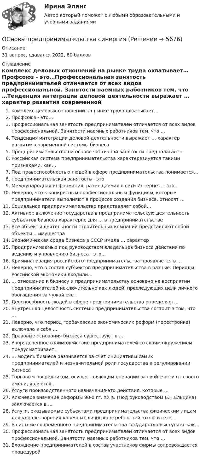      
          Описание
          31 вопрос, сдавался 2022, 80 баллов 
          Оглавление
           комплекс деловых отношений на рынке труда охватывает…Профсоюз - это…Профессиональная занятость предпринимателей отличается от всех видов профессиональной. Занятости наемных работников тем, что …Тенденция интеграции деловой деятельности выражает … характер развития современной системы бизнесаПредпринимательство на основе частичной занятости предполагает…Российская система предпринимательства характерезиуется такими признаками, как…Под правоспособностью людей в сфере предпринимательства понимается… предпринимательская занятость - это Международная информация, размещаемая в сети Интернет, - это…Неверно, что к конкретным профессиональным функциям, которые предприниматели выполняют в процессе создания бизнеса, относят …Социальное предпринимательство представляет собой…Активное включение государства в предпринимательскую деятельность субъектов бизнеса характерно для … в предпринимательствеВсе объекты деятельности строительных компаний представляют собой объекты… имуществаЭкономическая среда бизнеса в СССР имела … характерПредпринимаемые под руководством владельцев бизнеса действия по ведению и управлению бизнеса - это…Криминализация российского предпринимательства проявляется в …Неверно, что в состав субъектов предпринимательства в разные. Периоды. Российской экономики входили…… отношение к бизнесу и предпринимательству основано на восприятии предпринимателей исключительно как людей, преследующих цели личного обогащения за чужой счетДееспособность людей в сфере предпринимательства определяет…Внутренняя целостность системы предпринимательства состоит в том, что …Неверно, что период горбачевские экономических реформ (перестройка) включала в себя …Правовые основания бизнеса существуют в …Упорядоченное взаимодействие предпринимателей со своим окружением предусматривает…… модель бизнеса развивается за счет инициативы самих предпринимателей и незначительной роли государства в регулировании бизнеса Торговым посредником, осуществляющим операции за свой счет и от своего имени, является…Услуги производственного назначения-это действия, которые …Ключевое значение реформы 90-х гг. ХХ в. (Под руководством Б.Н.Ельцина) заключается в …Услуги, оказываемые субьектами предпринимательства физическим лицам для удовлетворения конечных личных потребностей, относится к …В системе современного предпринимательства государство выступает как…Профессиональная занятость предпринимателей отличается от всех видов профессиональной. Занятости наемных работников тем, что … Вхождение предпринимателей в состав участников фирмы сопровождается процедурой  
            
            
            Основы предпринимательства (Обучение)ОСновы предпринимательства синергияОсновы предпринимательства (Темы 1-4) тест с ответами Синергия/МОИ/ МТИ /МОСАПОсновы предпринимательства Тест с ответами Синергия 2022 год Основы применения таможенных пошлин в РФ в условиях ЕАЭС - контрольнаяОсновы программированияОсновы программирования. Вариант 1Основы предпринимательстваОсновы предпринимательстваОсновы предпринимательства✅ Основы предпринимательства 34 вопроса СИНЕРГИЯ МТИ 2022💯 Основы предпринимательства [4 темы] (все ответы на тест Синергия / МТИ / МосАП, сентябрь 2022)Основы предпринимательства. Вариант 5. НГУЭУ.Основы предпринимательства. Вариант 9. НГУЭУ.