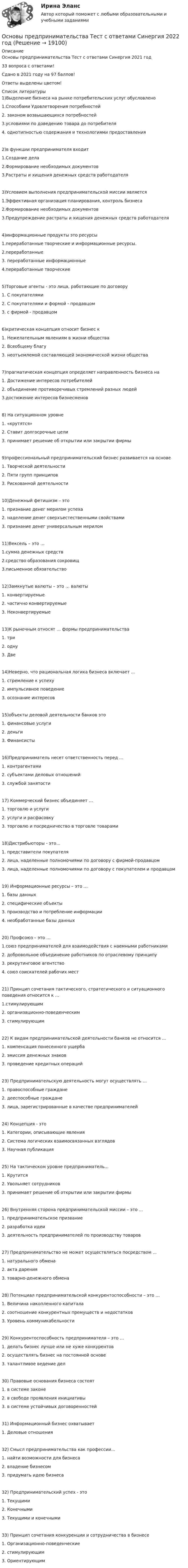     
          Описание
          Основы предпринимательства Тест с ответами Синергия 2021 год33 вопроса с ответами!Сдано в 2021 году на 97 баллов!Ответы выделены цветом!  
          Список литературы
          1)Выделение бизнеса на рынке потребительских услуг обусловлено1.Способами Удовлетворения потребностей2. законом возвышающихся потребностей3.условиями по доведению товара до потребителя4. однотипностью содержания и технологиями предоставления2)в функции предпринимателя входит1.Создание дела2.Формирование необходимых документов3.Растраты и хищения денежных средств работодателя3)Условием выполнения предпринимательской миссии является1.Эффективная организация планирования, контроль бизнеса2.Формирование необходимых документов3.Предупреждение растраты и хищения денежных средств работодателя4)информационные продукты это ресурсы1.переработанные творческие и информационные ресурсы.2.переработанные3. переработанные информационные4.переработанные творческие5)Торговые агенты - это лица, работающие по договору1. С покупателями2. С покупателями и формой - продавцом3. с фирмой - продавцом6)критическая концепция относит бизнес к1. Нежелательным явлениям в жизни общества2. Всеобщему благу3. неотъемлемой составляющей экономической жизни общества7)прагматическая концепция определяет направленность бизнеса на1. Достижение интересов потребителей2. объединение противоречивых стремлений разных людей3.достижение интересов бизнесменов8) На ситуационном уровне1. «крутятся»2. Ставит долгосрочные цели3. принимает решение об открытии или закрытии фирмы9)профессиональный предпринимательский бизнес развивается на основе1. Творческой деятельности2. Пяти групп принципов3. Рискованной деятельности10)Денежный фетишизм – это1. признание денег мерилом успеха2. наделение денег сверхъестественными свойствами3. признание денег универсальным мерилом11)Вексель – это …1.сумма денежных средств2.средство образования сокровищ3.письменное обязательство12)Замкнутые валюты – это … валюты1. конвертируемые2. частично конвертируемые3. Неконвертируемые13)К рыночным относят … формы предпринимательства1. три2. одну3. Две14)Неверно, что рациональная логика бизнеса включает …1. стремление к успеху2. импульсивное поведение3. осознание интересов15)объекты деловой деятельности банков это1. финансовые услуги2. деньги3. Финансисты16)Предприниматель несет ответственность перед …1. контрагентами2. субъектами деловых отношений3. службой занятости17) Коммерческий бизнес объединяет …1. торговлю и услуги2. услуги и расфасовку3. торговлю и посредничество в торговле товарами18)Дистрибьюторы - это...1. представители покупателя2. лица, наделенные полномочиями по договору с фирмой-продавцом3. лица, наделенные полномочиями по договору с покупателем и продавцом19) Информационные ресурсы – это …1. базы данных2. специфические объекты3. производство и потребление информации4. необработанные базы данных20) Профсоюз – это …1.союз предпринимателей для взаимодействия с наемными работниками2. добровольное объединение работников по отраслевому принципу3. рекрутинговое агентство4. союз соискателей рабочих мест21) Принцип сочетания тактического, стратегического и ситуационного поведения относится к …1.стимулирующим2. организационно-поведенческим3. стимулирующим22) К видам предпринимательской деятельности банков не относится …1. компенсация понесенного ущерба2. эмиссия денежных знаков3. проведение кредитных операций23) Предпринимательскую деятельность могут осуществлять …1. правоспособные граждане2. дееспособные граждане3. лица, зарегистрированные в качестве предпринимателей24) Концепция - это1. Категории, описывающие явления2. Система логических взаимосвязанных взглядов3. Научная публикация25) На тактическом уровне предприниматель...1. Крутится2. Увольняет сотрудников3. принимает решение об открытии или закрытии фирмы26) Внутренняя сторона предпринимательской миссии – это …1. предпринимательское призвание2. разработка идеи3. деятельность предпринимателей по производству товаров27) Предпринимательство не может осуществляться посредством ...1. натурального обмена2. акта дарения3. товарно-денежного обмена28) Потенциал предпринимательской конкурентоспособности – это …1. Величина накопленного капитала2. соотношение конкурентных премуществ и недостатков3. Уровень коммуникабельности29) Конкурентоспособность предпринимателя – это …1. делать бизнес лучше или не хуже конкурентов2. осуществлять бизнес на постоянной основе3. талантливое ведение дел30) Правовые основания бизнеса состоят1. в системе законе2. в свободе проявления инициативы3. в системе устойчивых договоренностей31) Информационный бизнес охватывает1. Деловые отношения32) Смысл предпринимательства как профессии...1. найти возможности для бизнеса2. владение бизнесом3. придумать идею бизнеса32) Предпринимательский успех - это1. Текущими2. Конечными3. Текущими и конечными33) Принцип сочетания конкуренции и сотрудничества в бизнесе1. Организационно-поведенческие2. стимулирующим3. Ориентирующим
            
            
            Основы предпринимательства (Темы 1-4) тест с ответами Синергия/МОИ/ МТИ /МОСАПОсновы предпринимательства Тест с ответами Синергия 2022 год Основы применения таможенных пошлин в РФ в условиях ЕАЭС - контрольнаяОсновы программированияОсновы программирования. Вариант 1Основы программирования и информационных технологий💯 Основы программирования мобильных игр [Тема 1-2] (ответы на тест Синергия / МОИ / МТИ / МосАП, ноябрь 2023)Основы предпринимательства✅ Основы предпринимательства 34 вопроса СИНЕРГИЯ МТИ 2022💯 Основы предпринимательства [4 темы] (все ответы на тест Синергия / МТИ / МосАП, сентябрь 2022)Основы предпринимательства. Вариант 5. НГУЭУ.Основы предпринимательства. Вариант 9. НГУЭУ.Основы предпринимательства// ИМЭСОсновы предпринимательства (Обучение)