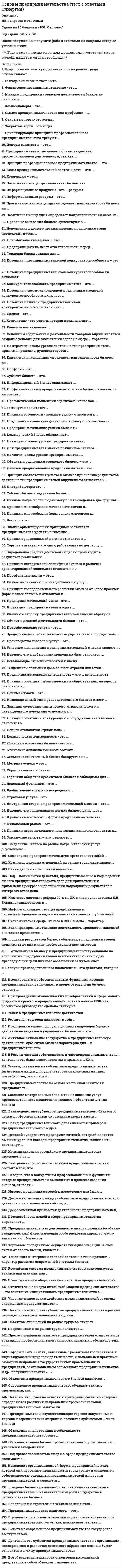     
          Описание
          Ответы собраны на основе попыток прохождения теста.В файле 146 вопросов с ответами. Верный ответ выделен розовым цветом. (см. скрин выше)Тест пройден в начале января 2021 года.Тест сдан на 97 баллов (скрин приложен выше). Данные ответы позволят самостоятельно сдать тест на оценку 4-5.Вопросы в файле с ответами расположены в алфавитном порядке.Для удобства при сдаче теста можно использовать поиск по файлу (выбираете редактирование -> найти, либо сочетание клавиш Ctrl+F)Список вопросов, ответы на которые находятся в файле, указан ниже: 
          Оглавление
          Активное включение государства в предпринимательскую деятельность субъектов бизнеса характерно для … в предпринимательстве¶ патерналистской модели¶ модели дирижизма¶ инициативной модели… оценки результатов бизнеса обязывают предпринимателей принимать во внимание профессиональные интересы¶ Не только внутренние, но и внешние¶ Только внешние¶ Только внутренниеРеформы 1985–1990 гг., связанные с развитием кооперативов и индивидуальной трудовой деятельности, с начавшейся практикой самофинансирования государственных промышленных предприятий, со становлением совместного предпринимательства и др., получили название «…»¶ перестройка¶ военный коммунизм¶ косыгинская реформаОтличительная черта китайской модели предпринимательства – это сочетание инициативного предпринимательства с …¶ политической монополией одной партии¶ многопартийной системой¶ государственным предпринимательствомИзменение организационной формы предприятий, в ходе которой они перестают принадлежать государству и становятся собственностью отдельных предпринимателей или групп предпринимателей, называется …¶ национализацией¶ приватизацией¶ монополизацией¶ раскулачиваниемВнутренняя целостность системы предпринимательства состоит в том, что …¶ предприниматели составляют единое взаимосвязанное сообщество, в руках которого вся совокупность востребованных рынком предпринимательских дел¶ без предпринимательства не может обойтись современная экономика, а не только в том, что это нужно самим предпринимателям¶ она сама поддерживает и воспроизводит себя во взаимодействии с окружением – потребителями, нанятыми работниками, государством и обществомК конкретным профессиональным функциям, которые предприниматели выполняют в процессе развития бизнеса, относят …¶ ребрендинг и внесение кардинальных изменений в имидж¶ безвозмездную передачу бизнеса новым владельцам¶ регистрацию бизнесаПредприниматели, осуществляющие торгово-закупочные и торгово-посреднические операции, являются субъектами … типа бизнеса¶ страхового¶ коммерческого¶ производственного¶ инвестиционногоЕсли предпринимательская деятельность признается законной, она также признается …¶ добросовестной, объяснимой и оправданной¶ правоспособной, дееспособной, правильной¶ ничтожной, обоснованной, правомерной Услуги, оказываемые субъектами предпринимательства физическим лицам для удовлетворения конечных личных потребностей, относятся к …¶ потребительским¶ экспертным¶ информационным¶ производственнымВ России частная собственность и частнопредпринимательская деятельность были восстановлены в правах в … ХХ в.80-e гг.70-е гг.90-е гг.Бренд предпринимательского дела считается примером … предпринимательского ресурса¶ материального¶ нематериального¶ как материального, так и нематериального… модель бизнеса развивается за счет инициативы самих предпринимателей и незначительной роли государства в регулировании бизнеса¶ Американская¶ Российская¶ ЯпонскаяРоссийская система предпринимательства характеризуется такими признаками, как …¶ многоукладность, этнические противоречия в системе предпринимательства, высокий уровень криминализации¶ свободное предпринимательство и свободная конкуренция, этнические противоречия в системе предпринимательства, сочетание инициативного предпринимательства с политической монополией одной партии¶ социальная поддержка граждан своими доходами; крайняя жесткость централизованного регулирования развития бизнесаЭкономическая среда бизнеса в СССР имела … характер¶ искусственный¶ естественный¶ свободныйУспех в предпринимательстве достигается …¶ когда предпринимателю удается опередить конкурентов¶ независимо от деятельности конкурентов и отношений с ними¶ путем прямого подавления конкурентов¶ бескомпромиссностью в отношении своего внешнего и внутреннего окруженияОсновным содержанием деятельности товарной биржи является создание условий для заключения сделок в сфере … торговли¶ розничной¶ оптовой¶ розничной или оптовойПредпринимаемые под руководством владельцев бизнеса действия по ведению и управлению бизнесом – это …¶ бизнес-процессы¶ бизнес-коммуникации¶ бизнес-результатыУслуги производственного назначения – это действия, которые …¶ направлены на создание нового товара¶ способствуют созданию нового продукта и обеспечивают производственные условия для создания товара¶ направлены на удовлетворение конечных потребностей человекаВзаимодействие субъектов предпринимательского бизнеса со своим профессиональным окружением может иметь …¶ только характер сотрудничества¶ только характер соперничества¶ характер сотрудничества и соперничества одновременно¶ характер либо сотрудничества, либо соперничества (конкуренции), либо сотрудничества и соперничества одновременноПрофессиональная занятость предпринимателей отличается от всех видов профессиональной занятости наемных работников тем, что …¶ обеспечивается благодаря рабочим местам, которые создают люди сами для себя¶ не требует определенных усилий для ее реализации¶ определяется государством¶ санкционируется окружением предпринимателяПредпринимательская занятость – это …¶ занятость любого лица, пожелавшего трудиться¶ обеспечение работой определенной группы трудоспособного населения¶ самоопределение творческого работника в предпринимательской сфере¶ самостоятельная занятость (самозанятость) людей в рамках общественного разделения трудаПредпринимательская деятельность в американском обществе рассматривается как …¶ связанный с риском непрестижный вид социальной деятельности¶ почетная в случае успеха и позорная в случае неудачи самостоятельная деятельность¶ деятельность, и в случае успеха, и в случае неудачи достойная уважения и вознаграждения за то, что предприниматель брал на себя рискНеверно, что к конкретным профессиональным функциям, которые предприниматели выполняют в процессе создания бизнеса, относят …¶ выдвижение и утверждение бизнес-идей¶ обеспечение конкурентоспособности и конкурентной устойчивости бизнеса¶ разработку бизнес-моделей и бизнес-планов нового бизнесаЭгоистические и общественные интересы предпринимателей … ¶ абсолютно равнозначны и проявляются одновременно¶ соотносятся между собой как первичные и вторичные¶ имеют иерархический характерСоциальное предпринимательство представляет собой …¶ исключительно некоммерческие организации¶ благотворительную деятельность¶ предпринимательскую деятельность людей по социальному проектированиюВ системе современного предпринимательства государство выступает как ...¶ внешняя сила¶ безусловный гарант устойчивого и безопасного предпринимательства¶ гарант устойчивого и безопасного предпринимательства при условии, что каждый субъект предпринимательства действует добросовестноПод правоспособностью людей в сфере предпринимательства понимается ...¶ умение совершить сделку¶ гарантия защиты деловых отношений¶ наличие у них фактического права на ведение определенного вида бизнесаДеятельность субъектов предпринимательства по организации, поддержанию и развитию денежного обращения ценных бумаг относится к … типу предпринимательства¶ инновационному¶ коммерческому¶ производственному¶ финансовомуПод … понимаются действия, предпринимаемые в ходе ведения любого предпринимательского дела для привлечения и применения ресурсов и достижения подходящих результатов в интересах этого дела¶ бизнес-коммуникациями¶ бизнес-процессами¶ бизнес-результатамиСоздание материальных благ, а также оказание услуг производственного назначения являются объектами … типа бизнеса¶ финансового¶ коммерческого¶ производственного¶ инвестиционногоПравовые основания бизнеса существуют в …¶ системе законов¶ рамках традиций¶ системе устойчивых договоренностейВ условиях рыночной экономики полная самостоятельность предпринимателей выступает как наивысшая степень …¶ социальной ответственности¶ независимости и свободы действий¶ экономической свободы людейПринцип многообразия мотивов относится к …¶ организационно-поведенческим¶ ориентирующим¶ стимулирующимДеловой суверенитет предпринимателей, который является высшим уровнем свободы предпринимательства, может быть достигнут …¶ путем игнорирования предпринимателями законных интересов окружения¶ в результате различных компромиссов¶ в результате жесткой и бескомпромиссной борьбыВладельцами строительного бизнеса являются …¶ строительные компании, выполняющие все необходимые заказчикам работы¶ только собственники компаний, выполняющие роль генеральных подрядчиков строительных работ¶ как собственники компаний, выполняющих все необходимые заказчикам работы, так и собственники компаний, выполняющих роль генеральных подрядчиковУпорядоченное взаимодействие предпринимателей со своим окружением предусматривает …¶ наличие свободной конкуренции¶ стремление навязать свои интересы окружению любыми методами¶ гармонизацию путей разрешения противоречий и нахождения согласия интересов сторонПри проведении экономических преобразований в сфере малого, среднего и крупного предпринимательства в начале 1990-х гг. российское руководство сделало ставку на …¶ модель социалистической рыночной экономики¶ патерналистскую модель сотрудничества¶ инициативную модель предпринимательстваНеверно, что в состав субъектов предпринимательства в разные периоды российской экономики входили …¶ крепостные крестьяне¶ представители духовенства¶ цари, великие князья¶ бандиты, разбойники, грабителиДобросовестной признается деятельность предпринимателей, …¶ направленная на удовлетворение потребностей людей¶ зарегистрированных в установленном законом порядке¶ которые функционируют не только самостоятельно и рационально, но и упорядоченноТорговым посредником, осуществляющим операции за свой счет и от своего имени, является …¶ дилер¶ брокер¶ торговый агент¶ комиссионерТенденция интеграции деловой деятельности выражает … характер развития современной системы бизнеса¶ центростремительный¶ центробежный¶ линейныйЭтика деловых отношений является …¶ неформальной мерой свободы людей в бизнесе¶ законодательно установленной нормой¶ формальной мерой свободы людей в бизнесеИнтерес предпринимателей к извлечению прибыли …¶ не является единственным профессиональным интересом¶ является основным, определяющим весь круг их профессиональных интересов¶ не является важным для их деятельностиОбъективная внутренняя необходимость предпринимательства состоит …¶ в том, что без него не может обойтись современная экономика и оно нужно самим предпринимателям¶ только в том, что без него не может обойтись современная экономика¶ только в том, что оно нужно самим предпринимателямОбъектом отношений на рынке труда выступает …¶ созданное работодателем рабочее место¶ рабочая сила¶ трудоспособный гражданинПринцип многообразия форм успеха относится к …¶ стимулирующим¶ эволюционным¶ ориентирующимТенденцией эволюции добывающей отрасли является …¶ быстрое развитие¶ доминируют многоотраслевые предприятия¶ относительно свободный перелив капиталовПринцип сочетания тактического, стратегического и ситуационного поведения относится к …¶ ориентирующим¶ стимулирующим¶ организационно-поведенческимВнешнюю сторону предпринимательской миссии образуют …¶ совокупность ожиданий клиентов, поставщиков, конкурентов¶ идеи бизнеса¶ возможности для бизнесаНеверно, что обрабатывающая промышленность включает …¶ программирование¶ легкую промышленность¶ мукомольную промышленностьПредпринимательские успехи бывают …¶ конечными¶ текущими¶ текущими и конечнымиОбъекты деловой деятельности банков – это …¶ деньги¶ финансисты¶ финансовые услугиКонсалтинг – это услуга, которая предполагает …¶ формирование позиции, цели, образа действий¶ обоснование образа действий¶ постановку цели¶ осознание позицииОбразовательный бизнес – это …¶ разновидность информационного бизнеса¶ разновидность потребительского бизнеса¶ разновидность консультационного бизнеса¶ технология обеспечения информациейКонцепция – это…¶ категории, описывающие явления¶ система логически взаимосвязанных взглядов¶ научная публикацияОпределение средств достижения целей происходит в результате реализации …¶ ориентирующих принципов профессионального предпринимательства¶ креативности¶ инструкцийМетрика успеха – это …¶ характеристика коммуникабельности¶ количественное определение эффективности¶ характер сделкиПравовые основания бизнеса состоят …¶ в свободе проявления инициативы¶ в системе устойчивых договоренностей¶ в системе законовСельскохозяйственный бизнес базируется на …¶ наемном труде¶ земельной собственности¶ компромиссе участниковДобывающие отрасли относятся к числу …¶ низкорентабельных¶ высокодоходных¶ среднерентабельныхКоммерческий бизнес объединяет …¶ торговлю и услуги¶ услуги и расфасовку¶ торговлю и посредничество в торговле товарамиДистрибьюторы – это …¶ лица, наделенные полномочиями по договору с покупателем и продавцом¶ представители покупателя¶ лица, наделенные полномочиями по договору с фирмой-продавцомСмысл предпринимательства как профессии – …¶ найти возможности для бизнеса¶ придумать идею бизнеса¶ владение бизнесомПринцип сочетания эгоистических и общественных интересов относится к …¶ стимулирующим¶ эволюционным¶ системнымСтраховая услуга – это …¶ способ накопления¶ гарантия возмещения возможного ущерба¶ способ платежаПринцип рациональной логики относится к …¶ ориентирующим¶ организационно-поведенческим¶ эволюционнымИнформационные ресурсы – это …¶ необработанные базы данных¶ производство и потребление информации¶ специфические объекты¶ базы данныхНеверно, что к добыванию природных благ относится …¶ фотоохота¶ сбор ягод¶ охотаПотребительский бизнес – это …¶ потребление товаров и услуг¶ деятельность предпринимателей по производству товаров¶ деятельность предпринимателей по продаже товаровПортфельные акции – это …¶ акции в обращении¶ средства платежа¶ акции, изъятые из обращенияПринцип сочетания конкуренции и сотрудничества в бизнесе относится к …¶ организационно-поведенческим¶ стимулирующим¶ ориентирующимКриминализация российского предпринимательства проявляется в …¶ национализации частного бизнеса¶ приватизации государственных предприятий¶ коррупции государственных служащихНеверно, что … можно отнести к критериям, согласно которым определяются различия направлений профессиональной предпринимательской занятости¶ масштабы предпринимательской занятости¶ уровень профессиональной подготовки предпринимательской команды¶ организационно-правовые формы предпринимательства¶ специфику предметов предпринимательской деятельности¶ количественную специфику предпринимательстваДеловые отношения между субъектами предпринимательской деятельности в экономической среде …¶ всегда являются отношениями партнерства и сотрудничества¶ являются одновременно и отношениями конкуренции, и отношениями партнерства и сотрудничества¶ всегда являются отношениями конкуренцииКомплекс деловых отношений на рынке труда охватывает …¶ только предпринимателей¶ только работников¶ предпринимателей-работодателей и работниковПредпринимательство на основе частичной занятости предполагает …¶ вынужденное предпринимательство¶ чередование или совмещение занятия предпринимательством с другими видами профессиональной занятости¶ участие предпринимателя сразу в нескольких проектахМеждународная информация, размещаемая в сети Интернет, – это …¶ база данных¶ информационный контент¶ сетевые информационные ресурсыПрофсоюз – это...¶ союз соискателей рабочих мест¶ добровольное объединение работников по отраслевому принципу¶ союз предпринимателей для взаимодействия с наемными работниками¶ рекрутинговое агентствоОбразовательный бизнес профессионально осуществляется … учебными заведениями¶ как государственными, так и негосударственными¶ только негосударственными¶ только государственнымиКлючевое значение реформ 90-х гг. ХХ в. (под руководством Б.Н. Ельцина) заключалось в …¶ легализации частной, акционерной и долевой собственности¶ повышении самостоятельности государственных предприятий¶ развитии кооперации в сфере услугСовременное предпринимательство обладает такими признаками, как …¶ объективная необходимость, целостность, устойчивость, упорядоченность и наличие внутренних источников развития¶ субъективная необходимость, целостность, неустойчивость, воспроизводимость, упорядоченность и наличие внешних источников развития¶ объективная необходимость, целостность, неустойчивость, невоспроизводимость, упорядоченность и отсутствие внутренних источников развитияДееспособность людей в сфере предпринимательства определяет …¶ их способность вступать в деловые отношения¶ наличие у них права на самостоятельные профессиональные действия¶ их самостоятельное поведениеПосредниками на рынке труда являются …¶ фондовые биржи, биржи труда, товарные биржи¶ товарно-сырьевые биржи и профсоюзы¶ рекрутинговые агентства и биржи труда… отношение к бизнесу и предпринимательству основано на восприятии предпринимателей исключительно как людей, преследующих цели личного обогащения за чужой счет¶ Романтическое¶ Критическое¶ ПрагматическоеПредпринимательская деятельность инновационных (особенно внедренческих) фирм, имеющая особо рисковый характер, часто называется … бизнесом¶ инвестиционным¶ венчурным¶ консалтинговымРозничная торговля включает в себя …¶ ярмарки и выставки¶ аукционы и торги¶ магазинную и внемагазинную торговлюЦенные бумаги – это …¶ форма денежных знаков¶ акции¶ титул собственностиПозитивная концепция оценивает бизнес как …¶ нежелательный компонент¶ общественно полезную деятельность людей¶ противоречие интересовB функции предпринимателя входит …¶ растраты и хищения денежных средств работодателя¶ создание дела¶ формирование необходимых документовПрагматическая концепция определяет направленность бизнеса на …¶ достижение интересов бизнесменов¶ объединение противоречивых стремлений разных людей¶ достижение интересов потребителейФинансовый рынок – это …¶ предпринимательская деятельность в сфере услуг¶ сфера движения финансовых ресурсов и формирования спроса и предложения на них¶ производственная деятельностьДля предпринимателя знание принципов бизнеса …¶ является инструкцией¶ регламентирует формирование необходимых документов¶ объясняет содержание и порядок создания делаТорговые агенты – это лица, работающие по договору …¶ с покупателем¶ с фирмой-продавцом¶ с покупателем и фирмой-продавцомСубъект бизнеса – это …¶ участник сделки¶ человек либо группа людей либо организация¶ хозяин фирмыСубъект бизнеса ведут свой бизнес …¶ креативно¶ по гарантии, поручительству или доверенности¶ самостоятельно, добровольно, на свой риск, ответственноВыделение бизнеса на рынке потребительских услуг обусловлено …¶ условиями по доведению товара до потребителя¶ способами удовлетворения потребностей¶ законом возвышающихся потребностей¶ однотипностью содержания и технологиями предоставленияИсполнение делового предназначения предпринимателя происходит путем …¶ установления деловых отношений¶ установления целей¶ принятия обязательствДенежный фетишизм – это …¶ признание денег универсальным мерилом¶ наделение денег сверхъестественными свойствами¶ признание денег мерилом успехаПредпринимательскую деятельность на рынке труда осуществляют …¶ работодатели и наемные работники¶ рекрутинговые агентства службы занятости¶ работодатели и посредники рынка труда¶ предпринимательские фирмы и рекрутинговые агентстваПредпринимательскую деятельность могут осуществлять …¶ дееспособные граждане¶ лица, зарегистрированные в качестве предпринимателей¶ правоспособные гражданеВыгода в бизнесе может быть …¶ взаимная¶ односторонняя, взаимная, многосторонняя¶ односторонняяПотенциал предпринимательской конкурентоспособности включает … конкурентоспособность¶ личную¶ личную и институциональную¶ институциональнуюПотенциал предпринимательской конкурентоспособности – это …¶ уровень коммуникабельности¶ величина накопленного капитала¶ соотношение конкурентных преимуществ и недостатковОбъектами предпринимательского бизнеса являются …¶ материальные блага¶ материальные блага, услуги и работы¶ идеи, разработки, бизнес-планыПотенциал личной предпринимательской конкурентоспособности включает …¶ коммуникации предпринимателя¶ способности, компетенции и личностные качества¶ уровень образованияНа стратегическом уровне деятельности предприниматель, принимая решение, руководствуется …¶ долгосрочными целям¶ ситуационными проблемами¶ особенностями конъюнктурыОткрытые торги – это когда …¶ условия торгов заранее не разглашаются¶ условия покупки объявляются заранее¶ устраивается конкурс для продавцовПринцип первоначального накопления капитала относится к …¶ стимулирующим¶ эволюционным¶ системнымИнновационный тип производственного бизнеса имеет …¶ форму внедрения прикладных разработок¶ прикладную форму¶ ресурсную формуПредпринимательская деятельность – это … деятельность¶ профессиональная¶ творческая¶ рискованнаяКонкурентоспособность предпринимателя – это …¶ осуществлять бизнес на постоянной основе¶ талантливое ведение дел¶ делать бизнес лучше или не хуже конкурентовПотенциал институциональной предпринимательской конкурентоспособности включает …¶ совокупность материальных и человеческих ресурсов фирмы¶ профессиональный уровень работников¶ материальные активыЗамкнутые валюты – это … валюты¶ конвертируемые¶ частично конвертируемые¶ неконвертируемыеУсловием выполнения предпринимательской миссии является …¶ эффективная организация планирования, контроль бизнеса¶ предупреждение растраты и хищения денежных средств работодателя¶ формирование необходимых документовВнебиржевые товарные посредники …¶ ведут деловые отношения внутри производственной сферы¶ получают деньги от покупателей¶ реализуют товары покупателям через систему торговлиСделка – это …¶ процедура осуществления деловых отношений¶ растраты и хищения денежных средств работодателя¶ формирование необходимых документовПрофессиональный предпринимательский бизнес развивается на основе …¶ рискованной деятельности¶ пяти групп принципов¶ творческой деятельностиЦентры занятости – это …¶ элемент государственной системы управления¶ специализированные организации на рынке труда¶ некоммерческие партнерства¶ коммерческие фирмыЗакрытые торги – это когда …¶ устраивается конкурс для продавцов¶ условия торгов заранее не разглашаются¶ условия покупки объявляются заранееПредприниматель несет ответственность перед …¶ субъектами деловых отношений¶ службой занятости¶ контрагентамиПринцип соответствия успеха в бизнесе признанию результатов деятельности предпринимателей окружением относится к …¶ ориентирующим¶ эволюционным¶ стимулирующимЗнание ориентирующих принципов заставляет предпринимателя уделять внимание …¶ конкурентоспособности бизнеса¶ владению бизнесом¶ поиску возможностей для бизнесаЛичные потребности людей могут быть сведены в две группы: …¶ воспроизведения и развития¶ поведенческие и физиологические¶ социальные и политические¶ физиологические и гуманитарныеПринцип исторической специфики бизнеса в рыночно ориентированной экономике относится к …¶ стимулирующим¶ эволюционным¶ ориентирующимПринцип последовательного развития бизнеса от более простых форм к более сложным относится к …¶ эволюционным¶ стимулирующим¶ системнымНеверно, что рациональная логика бизнеса включает …¶ осознание интересов¶ импульсивное поведение¶ стремление к успехуЭтические основания бизнеса состоят …¶ в системе устойчивых договоренностей¶ в свободе проявления воли¶ в правовых законахПредпринимательский успех – это …¶ реализацию потенциала конкурентоспособности¶ высшее достижение, реализацию потенциала конкурентоспособности, исполнение миссии¶ исполнение миссииПринцип готовности «поймать удачу» относится к …¶ системным¶ эволюционным¶ стимулирующимКомиссионеры – это …¶ лица, наделенные по договору полномочиями от покупателя¶ особенность биржевого посредничества¶ лица, наделенные по договору полномочиями от продавцаКритическая концепция определяет направленность бизнеса на…¶ создание рабочих мест¶ компромисс интересов¶ извлечение прибылиКритическая концепция относит бизнес к …¶ нежелательным явлениям в жизни общества¶ необъемлемой составляющей экономической жизни общества¶ всеобщему благуПринцип профессионального предпринимательства – это …¶ закон¶ основополагающий элемент предпринимательского бизнеса¶ правилоK рыночным относят … формы предпринимательства¶ три¶ две¶ однуРынок услуг включает …¶ производственные, потребительские услуги и услуги в сфере обращения¶ потребительские услуги¶ услуги в сфере обращенияНа тактическом уровне предприниматель…¶ увольняет сотрудников¶ «крутится»¶ принимает решение об открытии или закрытии фирмыВексель – это …¶ письменное обязательство¶ сумма денежных средств¶ средство образования сокровищВнутренняя сторона предпринимательской миссии – это …¶ предпринимательское призвание¶ деятельность предпринимателей по производству товаров¶ разработка идеиОриентирующие принципы профессионального предпринимательства требуют …¶ реалистических целей¶ идей¶ материальных благИнформационные продукты – это … ресурсы¶ переработанные¶ переработанные информационные¶ переработанные информационные и творческие¶ переработанные творческиеДеньги становятся «грязными» …¶ в результате криминальной деятельности владельцев¶ в международном бизнесе¶ в результате порчиПредпринимательство является разновидностью профессиональной деятельности, так как …¶ требует идей¶ осуществляется на постоянной основе¶ осуществляется людьми с определенными талантамиНа ситуационном уровне предприниматель …¶ ставит долгосрочные цели¶ «крутится»¶ принимает решение об открытии или закрытии фирмыВиды предпринимательской деятельности – это …¶ предметы и средства труда¶ направления деятельности¶ отраслиПредпринимательство не может осуществляться посредством …¶ товарно-денежного обмена¶ натурального обмена¶ акта дарения 
            
            
            Основы предпринимательства Тест с ответами Синергия 2021 годОсновы программирования на С++ СинергияОсновы программирования на С++ (тест с ответами Синергия)Основы противодействия коррупцииОсновы профдиагностики и профессионального развития (НИИ ДПО)Основы Психогенетики ( тест с ответами Синергия) Основы разработки и программирования игр > Основы разработки и программирования (ответы на тест Синергия / МТИ / МосАП)Основы предпринимательства (Ответы на тест Синергия, МОИ) 2021г.Основы предпринимательства (Ответы Тест Синергия)Основы предпринимательства (Синергия), ответы на тест, 2021 год, 137 вопросовОсновы предпринимательства.Тест СинергияОсновы предпринимательства ТЕСТ СИНЕРГИЯОсновы предпринимательства.Тест Синергия 2021г.Основы предпринимательства (тест с ответами Синергия)