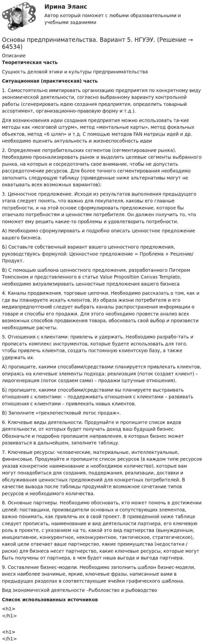     
            Описание
            Теоретическая частьСущность деловой этики и культуры предпринимательстваСитуационная (практическая) часть1. Самостоятельно имитировать организацию предприятия по конкретному виду экономической деятельности, согласно выбранному варианту контрольной работы (сгенерировать идею создания предприятия, определить товарный ассортимент, организационно-правовую форму и т.д.).Для возникновения идеи создания предприятия можно использовать та-кие методы как «мозговой штурм», метод «ментальные карты», метод фокальных объектов, метод «6 шляп» и т.д. С помощью методов FAN матрицы идей и др. необходимо оценить актуальность и жизнеспособность идеи2. Определение потребительских сегментов (сегментирование рынка). Необходимо проанализировать рынок и выделить целевые сегменты выбранного рынка, на которых и сосредоточить свое внимание, чтобы не допустить рассредоточение ресурсов. Для более точного сегментирования необходимо заполнить следующую таблицу (приведенные ниже альтернативы могут не охватывать всех возможных вариантов):3. Ценностное предложение. Исходя из результатов выполнения предыдущего этапа следует понять, что важно для покупателя, каковы его главные потребности, и на этой основе сформулировать предложение, которое бы отвечало потребностям и ценностям потребителя. Он должен получить то, что поможет ему решить какие-то проблемы и удовлетворить потребности.А) Необходимо сформулировать и подробно описать ценностное предложение вашего бизнеса.Б) Составьте собственный вариант вашего ценностного предложения, руководствуясь формулой: Ценностное предложение = Проблема + Решение/ Продукт.В) С помощью шаблона ценностного предложения, разработанного Питером Томпсоном и представленного в статье Value Proposition Canvas Template, необходимо визуализировать ценностные предложения вашего бизнеса4. Каналы продвижения, торговые цепочки. Необходимо рассказать о том, как и где вы планируете искать клиентов. Из образа жизни потребителя и его медиапредпочтений следует выбрать каналы распространения информации о товаре и способы его продажи. Для этого необходимо провести анализ всех возможных способов продвижения товара, обосновать свой выбор и произвести необходимые расчеты.5. Отношения с клиентами: привлечь и удержать. Необходимо разрабо-тать и прописать комплекс инструментов, которые будете использовать для того, чтобы привлечь клиентов, создать постоянную клиентскую базу, а также удержать их.А) пропишите, какими способами/средствами планируется привлекать клиентов, опираясь на ключевые элементы подхода: реализация (поток создает клиент) – лидогенерация (поток создаем сами) – продажи (штучные отношения).Б) пропишите, какими способами/средствами вы планируете выстраивать отношения с клиентами: – поддерживать отношения с клиентами – развивать отношения с клиентами – привлекать новых клиентов.В) Заполните «трехлепестковый лотос продаж».6. Ключевые виды деятельности. Продумайте и пропишите список видов деятельности, от которых будет получать доход ваш будущий бизнес. Обозначьте и подробно пропишите направления, в которых бизнес может развиваться в дальнейшем, заполните таблицу.7. Ключевые ресурсы: человеческие, материальные, интеллектуальные, финансовые. Продумайте и пропишите список ресурсов (в каждом типе ресурсов указав конкретное наименование и необходимое количество), которые вам могут понадобиться для создания, поддержания, реализации, доставки и обслуживания ценностных предложений для конкретных потребителей. В качестве вывода после таблицы продумайте возможное сочетание типов ресурсов и необходимого количества.8. Основные партнеры. Необходимо обосновать, кто может помочь в достижении целей: поставщики, производители основных и сопутствующих элементов, важно понимать, как привлечь их в свой проект. В приведенной ниже таблице следует прописать, наименование и вид деятельности партнера, его ключевую роль в проекте, с указанием на то, какой это вид партнерства (вынужденным, инициативное, конкурентное, неконкурентное, тактическое, стратегическое), какой цели отвечает ваше партнерство, какие преимущества (недостатки / риски) для бизнеса несет партнерство, какие ключевые ресурсы, которые могут быть получены от партнера, в чем будет наша выгода и выгода партнера.9. Составление бизнес-модели. Необходимо заполнить шаблон бизнес-модели, внеся наиболее значимые, яркие, ключевые фразы, написанные вами в предыдущих разделах в соответствующие ячейки графического шаблона.Вид экономической деятельности –Рыболовство и рыбоводствоСписок использованных источников<h1></h1><h1></h1>   
            
            
            💯 Основы предпринимательства [4 темы] (все ответы на тест Синергия / МТИ / МосАП, сентябрь 2022)Основы предпринимательства. Вариант 5. НГУЭУ.Основы предпринимательства. Вариант 9. НГУЭУ.Основы предпринимательства// ИМЭСОсновы предпринимательства (Обучение)ОСновы предпринимательства синергияОсновы предпринимательства (Темы 1-4) тест с ответами Синергия/МОИ/ МТИ /МОСАПОсновы предпринимательской деятельности - Контрольная работа №2.- Вариант №2 Основы предпринимательской деятельности» на тему: ПРОЦЕСС СОЗДАНИЯ СОБСТВЕННОГО БИЗНЕСАОсновы предпринимательской деятельности (основы бизнеса) 4 семестр, 100б. Синергия, МосАП, МОИ, МТИ.Основы предпринимательской деятельности (тест с ответами КОЛЛЕДЖ Синергия/МОИ/ МТИ /МОСАП)Основы предпринимательстваОсновы предпринимательстваОсновы предпринимательства