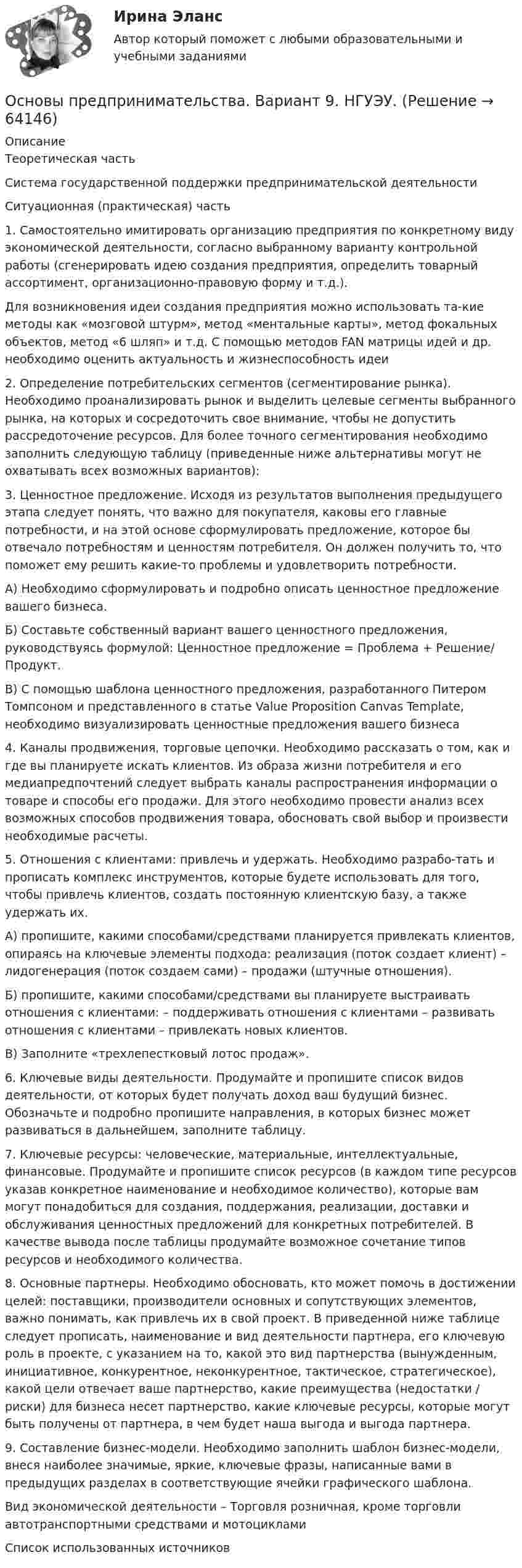     
            Описание
            Теоретическая частьСистема государственной поддержки предпринимательской деятельностиСитуационная (практическая) часть1. Самостоятельно имитировать организацию предприятия по конкретному виду экономической деятельности, согласно выбранному варианту контрольной работы (сгенерировать идею создания предприятия, определить товарный ассортимент, организационно-правовую форму и т.д.).Для возникновения идеи создания предприятия можно использовать та-кие методы как «мозговой штурм», метод «ментальные карты», метод фокальных объектов, метод «6 шляп» и т.д. С помощью методов FAN матрицы идей и др. необходимо оценить актуальность и жизнеспособность идеи2. Определение потребительских сегментов (сегментирование рынка). Необходимо проанализировать рынок и выделить целевые сегменты выбранного рынка, на которых и сосредоточить свое внимание, чтобы не допустить рассредоточение ресурсов. Для более точного сегментирования необходимо заполнить следующую таблицу (приведенные ниже альтернативы могут не охватывать всех возможных вариантов):3. Ценностное предложение. Исходя из результатов выполнения предыдущего этапа следует понять, что важно для покупателя, каковы его главные потребности, и на этой основе сформулировать предложение, которое бы отвечало потребностям и ценностям потребителя. Он должен получить то, что поможет ему решить какие-то проблемы и удовлетворить потребности.А) Необходимо сформулировать и подробно описать ценностное предложение вашего бизнеса.Б) Составьте собственный вариант вашего ценностного предложения, руководствуясь формулой: Ценностное предложение = Проблема + Решение/ Продукт.В) С помощью шаблона ценностного предложения, разработанного Питером Томпсоном и представленного в статье Value Proposition Canvas Template, необходимо визуализировать ценностные предложения вашего бизнеса4. Каналы продвижения, торговые цепочки. Необходимо рассказать о том, как и где вы планируете искать клиентов. Из образа жизни потребителя и его медиапредпочтений следует выбрать каналы распространения информации о товаре и способы его продажи. Для этого необходимо провести анализ всех возможных способов продвижения товара, обосновать свой выбор и произвести необходимые расчеты.5. Отношения с клиентами: привлечь и удержать. Необходимо разрабо-тать и прописать комплекс инструментов, которые будете использовать для того, чтобы привлечь клиентов, создать постоянную клиентскую базу, а также удержать их.А) пропишите, какими способами/средствами планируется привлекать клиентов, опираясь на ключевые элементы подхода: реализация (поток создает клиент) – лидогенерация (поток создаем сами) – продажи (штучные отношения).Б) пропишите, какими способами/средствами вы планируете выстраивать отношения с клиентами: – поддерживать отношения с клиентами – развивать отношения с клиентами – привлекать новых клиентов.В) Заполните «трехлепестковый лотос продаж».6. Ключевые виды деятельности. Продумайте и пропишите список видов деятельности, от которых будет получать доход ваш будущий бизнес. Обозначьте и подробно пропишите направления, в которых бизнес может развиваться в дальнейшем, заполните таблицу.7. Ключевые ресурсы: человеческие, материальные, интеллектуальные, финансовые. Продумайте и пропишите список ресурсов (в каждом типе ресурсов указав конкретное наименование и необходимое количество), которые вам могут понадобиться для создания, поддержания, реализации, доставки и обслуживания ценностных предложений для конкретных потребителей. В качестве вывода после таблицы продумайте возможное сочетание типов ресурсов и необходимого количества.8. Основные партнеры. Необходимо обосновать, кто может помочь в достижении целей: поставщики, производители основных и сопутствующих элементов, важно понимать, как привлечь их в свой проект. В приведенной ниже таблице следует прописать, наименование и вид деятельности партнера, его ключевую роль в проекте, с указанием на то, какой это вид партнерства (вынужденным, инициативное, конкурентное, неконкурентное, тактическое, стратегическое), какой цели отвечает ваше партнерство, какие преимущества (недостатки / риски) для бизнеса несет партнерство, какие ключевые ресурсы, которые могут быть получены от партнера, в чем будет наша выгода и выгода партнера.9. Составление бизнес-модели. Необходимо заполнить шаблон бизнес-модели, внеся наиболее значимые, яркие, ключевые фразы, написанные вами в предыдущих разделах в соответствующие ячейки графического шаблона.Вид экономической деятельности – Торговля розничная, кроме торговли автотранспортными средствами и мотоцикламиСписок использованных источников   
            
            
            Основы предпринимательства. Вариант 5. НГУЭУ.Основы предпринимательства. Вариант 9. НГУЭУ.Основы предпринимательства// ИМЭСОсновы предпринимательства (Обучение)ОСновы предпринимательства синергияОсновы предпринимательства (Темы 1-4) тест с ответами Синергия/МОИ/ МТИ /МОСАПОсновы предпринимательства Тест с ответами Синергия 2022 год Основы предпринимательской деятельности» на тему: ПРОЦЕСС СОЗДАНИЯ СОБСТВЕННОГО БИЗНЕСАОсновы предпринимательской деятельности (основы бизнеса) 4 семестр, 100б. Синергия, МосАП, МОИ, МТИ.Основы предпринимательской деятельности (тест с ответами КОЛЛЕДЖ Синергия/МОИ/ МТИ /МОСАП)Основы предпринимательстваОсновы предпринимательстваОсновы предпринимательства✅ Основы предпринимательства 34 вопроса СИНЕРГИЯ МТИ 2022