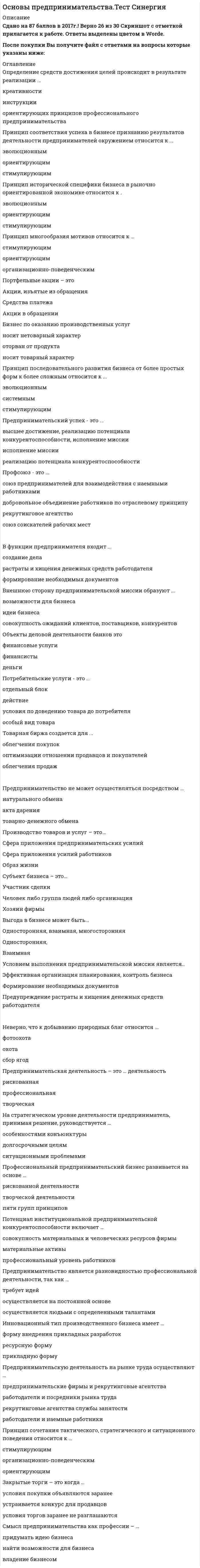     
          Описание
          Тест Синергия по дисциплине Основы предпринимательстваТест сдан выше 80 балловПрошу заранее предупреждаю чтобы мне не было потом негативных отзывов типа НЕ ПОДОШЁЛ! ЗАЧЕМ ВООБЩЕ КУПИЛ... говорю сразу направления наши разные. Спасибо заранее! 
          Оглавление
          Тест Синергия по дисциплине Основы предпринимательства 
          Список литературы
          Внутренняя сторона предпринимательской миссии – это …        предпринимательское призвание        деятельность предпринимателей по производству товаров        разработка идеиИнформационные ресурсы – это …        необработанные базы данных        производство и потребление информации        специфические объекты        базы данныхДистрибьюторы – это …        лица, наделенные полномочиями по договору с покупателем и продавцом        представители покупателя        лица, наделенные полномочиями по договору с фирмой-продавцом 
            
            
            Основы предпринимательства ТЕСТ СИНЕРГИЯОсновы предпринимательства.Тест Синергия 2021г.Основы предпринимательства (тест с ответами Синергия)Основы предпринимательства (тест с ответами Синергия). 2Основы предпринимательства Тест с ответами Синергия 2021 годОсновы программирования на С++ СинергияОсновы программирования на С++ (тест с ответами Синергия)Основы предпринимательства МОИ СИНЕРГИЯ 160 вопросов 2021 годОсновы предпринимательства. Ответы на 64 вопроса. МФПУ Синергия, МОИ. Основы предпринимательства ответы на тест МФПУ Синергия, МОИОсновы предпринимательства ответы на тест МФПУ Синергия, МОИОсновы предпринимательства (Ответы на тест Синергия, МОИ) 2021г.Основы предпринимательства (Ответы Тест Синергия)Основы предпринимательства (Синергия), ответы на тест, 2021 год, 137 вопросов