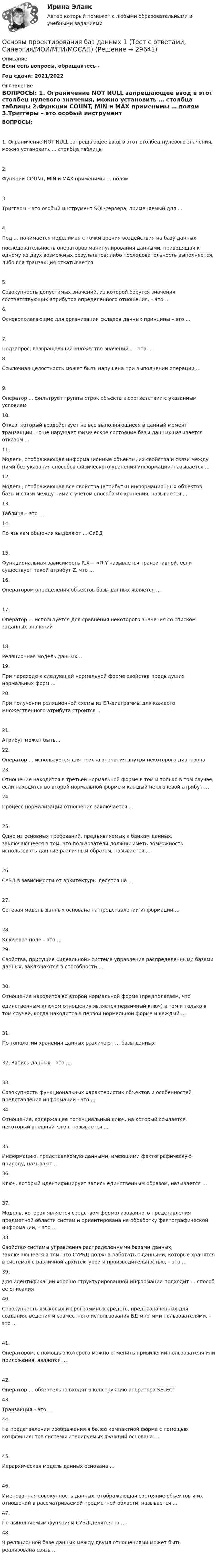      
          Описание
          Если есть вопросы, обращайтесь - Год сдачи: 2021/2022 
          Оглавление
          ВОПРОСЫ:   1. Ограничение NOT NULL запрещающее ввод в этот столбец нулевого значения, можно установить … столбца таблицы   2.Функции COUNT, MIN и MAX применимы … полям   3.Триггеры – это особый инструмент SQL-сервера, применяемый для …   4.Под … понимается неделимая с точки зрения воздействия на базу данныхпоследовательность операторов манипулирования данными, приводящая к одному из двух возможных результатов: либо последовательность выполняется, либо вся транзакция откатывается   5.Совокупность допустимых значений, из которой берутся значения соответствующих атрибутов определенного отношения, – это …   6.Основополагающие для организации складов данных принципы – это …   7.Подзапрос, возвращающий множество значений. — это ...   8.Ссылочная целостность может быть нарушена при выполнении операции ...   9.Оператор ... фильтрует группы строк объекта в соответствии с указанным условием   10.Отказ, который воздействует на все выполняющиеся в данный момент транзакции, но не нарушает физическое состояние базы данных называется отказом ...   11.Модель, отображающая информационные объекты, их свойства и связи между ними без указания способов физического хранения информации, называется ...   12.Модель, отображающая все свойства (атрибуты) информационных объектов базы и связи между ними с учетом способа их хранения, называется ...   13.Таблица – это …   14.По языкам общения выделяют … СУБД  15.Функциональная зависимость R.X— >R.Y называется транзитивной, если существует такой атрибут Z, что ...   16.Оператором определения объектов базы данных является ...   17.Оператор ... используется для сравнения некоторого значения со списком заданных значений   18.Реляционная модель данных... 19.При переходе к следующей нормальной форме свойства предыдущих нормальных форм ...   20.При получении реляционной схемы из ER-диаграммы для каждого множественного атрибута строится ...   21.Атрибут может быть...   22.Оператор … используется для поиска значения внутри некоторого диапазона   23.Отношение находится в третьей нормальной форме в том и только в том случае, если находится во второй нормальной форме и каждый неключевой атрибут …    24.Процесс нормализации отношения заключается ...   25.Одно из основных требований, предъявляемых к банкам данных, заключающееся в том, что пользователи должны иметь возможность использовать данные различным образом, называется …   26.СУБД в зависимости от архитектуры делятся на …   27.Сетевая модель данных основана на представлении информации … 28.Ключевое поле – это …   29.Свойства, присущие «идеальной» системе управления распределенными базами данных, заключаются в способности …   30.Отношение находится во второй нормальной форме (предполагаем, чтоединственным ключом отношения является первичный ключ) в том и только в том случае, когда находится в первой нормальной форме и каждый …   31.По топологии хранения данных различают … базы данных  32. Запись данных – это …33.Совокупность функциональных характеристик объектов и особенностей представления информации - это ...   34.Отношение, содержащее потенциальный ключ, на который ссылается некоторый внешний ключ, называется ...  35.Информацию, представляемую данными, имеющими фактографическую природу, называют …   36.Ключ, который идентифицирует запись единственным образом, называется …   37.Модель, которая является средством формализованного представления предметной области систем и ориентирована на обработку фактографической информации, – это …   38.Свойство системы управления распределенными базами данных, заключающееся в том, что СУРБД должна работать с данными, которые хранятся в системах с различной архитектурой и производительностью, – это …   39.Для идентификации хорошо структурированной информации подходит … способ ее описания   40.Совокупность языковых и программных средств, предназначенных для создания, ведения и совместного использования БД многими пользователями, – это …   41.Оператором, с помощью которого можно отменить привилегии пользователя или приложения, является …   42.Оператор … обязательно входят в конструкцию оператора SELECT   43.Транзакция – это …     44.На представлении изображения в более компактной форме с помощью коэффициентов системы итерируемых функций основана …   45.Иерархическая модель данных основана …   46.Именованная совокупность данных, отображающая состояние объектов и их отношений в рассматриваемой предметной области, называется …   47.По выполняемым функциям СУБД делятся на …   48.В реляционной базе данных между двумя отношениями может быть реализована связь …    
            
            
            Основы продаж в event-индустрии (тест с ответами Синергия/МОИ/ МТИ /МОСАП)Основы проектирования баз данных 1 (Тест с ответами, Синергия/МОИ/МТИ/МОСАП)Основы проектирования баз данных 2 (Тест с ответами, Синергия/МОИ/МТИ/МОСАП)Основы проектирования баз данных (ответы на тест МВЕУ)💯 Основы проектирования баз данных (ответы на тест Синергия / МОИ / МТИ / МосАП, сентябрь 2023)💯 Основы проектирования баз данных (ответы на тест Синергия / МОИ / МТИ / МосАП, январь 2024)Основы проектирования баз данных/СИНЕРГИЯ//МОИ//МТИОсновы программирования РОСДИСТАНТ двумерные массивы С++Основы программирования РОСДИСТАНТ массивы с++  ОСНОВЫ ПРОГРАММИРОВАНИЯ СИНЕРГИЯ 2022 ОТВЕТЫ ВСЕ ВОПРОСЫОсновы программирования(ТПУ)Основы программирования(ТПУ)Основы программирования(ТПУ)Основы программирования(ТПУ)