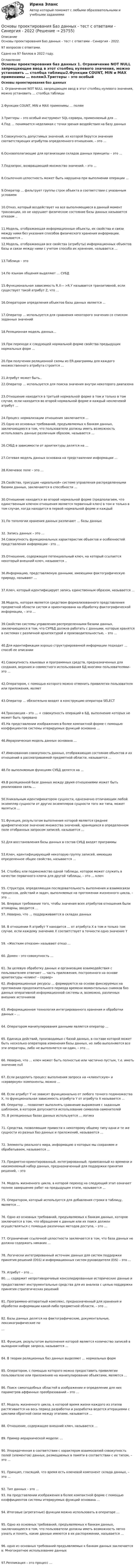     
          Описание
          Основы проектирования Баз данных - тест с ответами - Синергия - 2022.97 вопросов с ответами.Сдано на 97 баллов в 2022 году. 
          Оглавление
          Основы проектирования баз данных 1. Ограничение NOT NULL запрещающее ввод в этот столбец нулевого значения, можно установить … столбца таблицы2.Функции COUNT, MIN и MAX применимы … полям3.Триггеры – это особый инструмент SQL-сервера, применяемый для … 4.Под … понимается неделимая с точки зрения воздействия на базу данных5.Совокупность допустимых значений, из которой берутся значения соответствующих атрибутов определенного отношения, – это …6.Основополагающие для организации складов данных принципы – это … 7.Подзапрос, возвращающий множество значений. - это ...8.Ссылочная целостность может быть нарушена при выполнении операции ...9.Оператор ... фильтрует группы строк объекта в соответствии с указанным условием10.Отказ, который воздействует на все выполняющиеся в данный момент транзакции, но не нарушает физическое состояние базы данных называется отказом ..11.Модель, отображающая информационные объекты, их свойства и связи между ними без указания способов физического хранения информации, называется .. 12.Модель, отображающая все свойства (атрибуты) информационных объектов базы и связи между ними с учетом способа их хранения, называется ...13.Таблица – это14.По языкам общения выделяют … СУБД15.Функциональная зависимость R.X— >R.Y называется транзитивной, если существует такой атрибут Z, что ...16.Оператором определения объектов базы данных является ...17.Оператор ... используется для сравнения некоторого значения со списком заданных значений18.Реляционная модель данных...19.При переходе к следующей нормальной форме свойства предыдущих нормальных форм ...20.При получении реляционной схемы из ER-диаграммы для каждого множественного атрибута строится ... 21.Атрибут может быть.. 22.Оператор … используется для поиска значения внутри некоторого диапазона23.Отношение находится в третьей нормальной форме в том и только в том случае, если находится во второй нормальной форме и каждый неключевой атрибут …24.Процесс нормализации отношения заключается ... 25.Одно из основных требований, предъявляемых к банкам данных, заключающееся в том, что пользователи должны иметь возможность использовать данные различным образом, называется …26.СУБД в зависимости от архитектуры делятся на …27.Сетевая модель данных основана на представлении информации …28.Ключевое поле – это …29.Свойства, присущие «идеальной» системе управления распределенными базами данных, заключаются в способности …30.Отношение находится во второй нормальной форме (предполагаем, что единственным ключом отношения является первичный ключ) в том и только в том случае, когда находится в первой нормальной форме и каждый31.По топологии хранения данных различают … базы данных32. Запись данных – это …34.Совокупность функциональных характеристик объектов и особенностей представления информации - это ...35.Отношение, содержащее потенциальный ключ, на который ссылается некоторый внешний ключ, называется ..36.Информацию, представляемую данными, имеющими фактографическую природу, называют …37.Ключ, который идентифицирует запись единственным образом, называется …38.Модель, которая является средством формализованного представления предметной области систем и ориентирована на обработку фактографической информации, – это …39.Свойство системы управления распределенными базами данных, заключающееся в том, что СУРБД должна работать с данными, которые хранятся в системах с различной архитектурой и производительностью, – это …40.Для идентификации хорошо структурированной информации подходит … способ ее описании41.Совокупность языковых и программных средств, предназначенных для создания, ведения и совместного использования БД многими пользователями– это …42.Оператором, с помощью которого можно отменить привилегии пользователя или приложения, являет43.Оператор … обязательно входят в конструкцию оператора SELECT44.Транзакция – это … + совокупность операций в БД, выполнение которых не может быть прервано 45.На представлении изображения в более компактной форме с помощью коэффициентов системы итерируемых функций основана …46.Иерархическая модель данных основана …47.Именованная совокупность данных, отображающая состояние объектов и их отношений в рассматриваемой предметной области, называется …48.По выполняемым функциям СУБД делятся на …49.В реляционной базе данных между двумя отношениями может быть реализована связь … 50.Уникальным идентификатором сущности, однозначно отличающим любой экземпляр сущности от других экземпляров сущности того же типа, может являться …51.Функция, результатом выполнения которой является среднее арифметическое значение множества значений, хранящихся в определенном поле отобранных запросом записей, называется …52.Для восстановления базы данных в состав СУБД входят программы53.Ключ, идентифицирующий некоторую группу записей, имеющих определенное общее свойство, называется …54.   Столбец или подмножество одной таблицы, которое может служить в качестве первичного ключа для другой таблицы, – это … ключ55. Структура, определяющая последовательность выполнения и взаимосвязи процессов, действий и задач, выполняемых на протяжении жизненного цикла, – это … 56. Впервые требование того, чтобы значения всех атрибутов отношения были атомарны, вводится … 57. Неверно, что … поддерживаются в складах данных 58. В отношении R атрибут Y находится … от атрибута X в том и только том случае, если каждому значению X соответствует в точности одно значение Y59. «Жестким отказом» называют отказ …60. Домен – это совокупность …61. За целевую обработку данных и организацию взаимодействия с пользователем отвечает … часть приложения, построенного на основе архитектуры «клиент – сервер» 62. Информационные ресурсы … формируются на основе фиксируемых на протяжении продолжительного периода времени моментальных снимков баз данных оперативной информационной системы и, возможно, различных внешних источников63. Информационная технология интегрированного хранения и обработки данных – …64. Оператором манипулирования данными является оператор …65. Единица действий, производимых с базой данных, в составе которой может быть несколько операторов изменения базы данных, но либо выполняются все эти операторы, либо не выполняется ни один, – это …66. Неверно, что … ключ может быть полностью или частично пустым, т.е. иметь значение null67. Если разделить процесс выполнения запроса на «клиентскую» и «серверную» компоненты, можно …68. Если атрибут Y не зависит функционально от любого точного подмножества X, то функциональная зависимость атрибута Y от атрибута X называется … 69. Оператор … позволяет выполнять сравнение выражения с заданным шаблоном, в котором допускается использование символов-заменителей 70. В реляционных базах данных используется … логика71. Средства, позволяющие привести к некоторому общему типу одни и те же сущности из разных баз данных и приложений, называются …72. Элементы реального мира, информацию о которых мы сохраняем и обрабатываем, называются …73. Предметно-ориентированный, интегрированный, привязанный ко времени и неизменяемый набор данных, предназначенный для поддержки принятия решений, – это74. Модель жизненного цикла, в которой переход на следующий этап означает полное завершение работ на предыдущем этапе, называется …75. Оператором, который используется для добавления строки в таблицу, является …76. Одно из основных требований, предъявляемых к банкам данных, которое заключается в том, что обращение к данным или их поиск должен осуществляться с помощью различных методов доступа, – это …77. Ограничение ссылочной целостности заключается в том, что база данных не должна содержать никаких …78. Логически интегрированный источник данных для систем поддержки принятия решений (DSS) и информационных систем руководителя (EIS) – это …79. Атрибут – это … 80. … содержит непротиворечивые консолидированные исторические данные ипредоставляет инструментальные средства для их анализа с целью поддержки принятия стратегических решений81. Программно-аппаратный комплекс, предназначенный для хранения и обработки информации какой-либо предметной области, – это …82. Базы данных делятся на фактографические, документальные, лексикографические по…83. Функция, результатом выполнения которой является количество записей в выходном наборе запроса, называется …84. В теории реляционных баз данных выделяют … нормальных форм85. Оператором, с помощью которого можно предоставить привилегии пользователю или приложению на манипулирование объектами, является …86. Поиск самоподобных областей в изображении и определение для них параметров аффинных преобразований – это …87. Модель жизненного цикла, в которой время жизни каждого из этапов растягивается на весь период разработки и разработка ведется итерациями с циклами обратной связи между этапами, называется …88. Отношение, содержащее внешний ключ, называется …89. Пример иерархической модели: …90. Упорядоченная в соответствии с характером взаимосвязей совокупность полей (элементов) данных, размещаемых в памяти в соответствии с их типом, – это …91. Принцип, гласящий, что время есть ключевой компонент склада данных, – это …92. Тип данных – это … 93. На представлении изображения в более компактной форме с помощью коэффициентов системы итерируемых функций основана …94. Итоговые (агрегатные) функции можно использовать в операторе … 95. Одно из основных требований, предъявляемых к банкам данных, заключающееся в том, что пользователи должны иметь возможность легко узнать и понять, какие данные имеются в их распоряжении, называется …96. одно из основных требований предъявляемых к банкам данных заключается в: Многократное использование данных97.Репликация – это процесс … 
            
            
            Основы проектирования баз данных/СИНЕРГИЯ//МОИ//МТИОсновы проектирования Баз данных - тест с ответами - Синергия - 2022основы проектирования зданий и строительных конструкций ТЕСТ Основы проектирования и оборудование. EDUCONОсновы проектирования и оборудование нефтегазоперерабатывающих заводов//ТЕСТ💯 Основы проектирования предприятий гостиничного и ресторанного бизнеса [Тема 1-5] (ответы на тест Синергия / МОИ / МТИ / МосАП, октябрь 2023)💯 Основы проектирования предприятий гостиничного и ресторанного бизнеса [Тема 1-5] (ответы на тест Синергия / МОИ / МТИ / МосАП, январь 2024)Основы программирования(ТПУ)Основы прогрессивных технологий [КемГУ] (контрольная работа)Основы продаж в event-индустрии (тест с ответами Синергия/МОИ/ МТИ /МОСАП)Основы проектирования баз данных 1 (Тест с ответами, Синергия/МОИ/МТИ/МОСАП)Основы проектирования баз данных 2 (Тест с ответами, Синергия/МОИ/МТИ/МОСАП)Основы проектирования баз данных (ответы на тест МВЕУ)💯 Основы проектирования баз данных (ответы на тест Синергия / МОИ / МТИ / МосАП, сентябрь 2023)