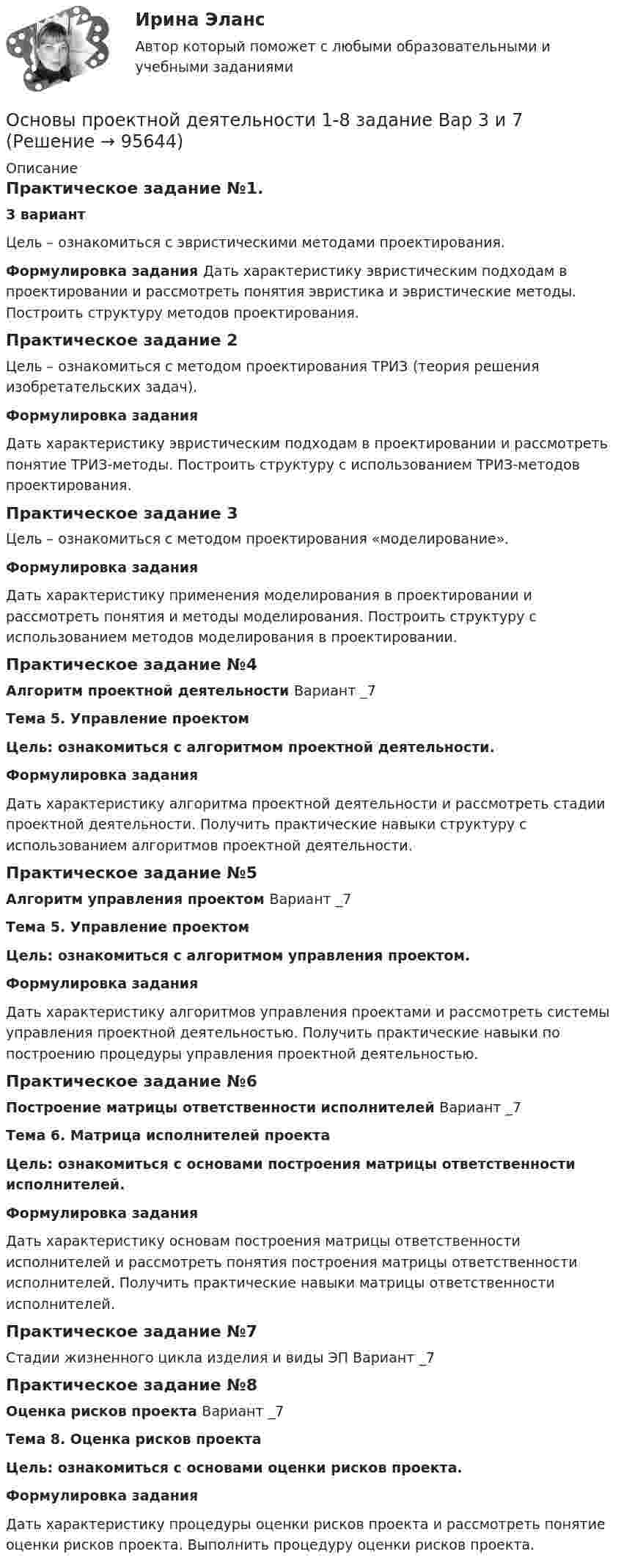     
            Описание
            Практическое задание №1. 3 вариантЦель – ознакомиться с эвристическими методами проектирования.Формулировка задания Дать характеристику эвристическим подходам в проектировании и рассмотреть понятия эвристика и эвристические методы. Построить структуру методов проектирования.Практическое задание 2Цель – ознакомиться с методом проектирования TPИЗ (теория решения изобретательских задач).Формулировка заданияДать характеристику эвристическим подходам в проектировании и рассмотреть понятие ТРИЗ-методы. Построить структуру с использованием TPИЗ-методов проектирования.Практическое задание 3Цель – ознакомиться с методом проектирования «моделирование».Формулировка заданияДать характеристику применения моделирования в проектировании и рассмотреть понятия и методы моделирования. Пoстрoить структуру с использованием методов моделирования в проектировании.Практическое задание №4Алгоритм проектной деятельности Вариант _7Тема 5. Управление проектомЦель: ознакомиться с алгоритмом проектной деятельности.Формулировка заданияДать характеристику алгоритма проектной деятельности и рассмотреть стадии проектной деятельности. Получить практические навыки структуру с использованием алгоритмов проектной деятельности.Практическое задание №5Алгоритм управления проектом Вариант _7Тема 5. Управление проектомЦель: ознакомиться с алгоритмом управления проектом.Формулировка заданияДать характеристику алгоритмов управления проектами и рассмотреть системы управления проектной деятельностью. Получить практические навыки по построению процедуры управления проектной деятельностью.Практическое задание №6Построение матрицы ответственности исполнителей Вариант _7Тема 6. Матрица исполнителей проектаЦель: ознакомиться с основами построения матрицы ответственности исполнителей.Формулировка заданияДать характеристику основам построения матрицы ответственности исполнителей и рассмотреть понятия построения матрицы ответственности исполнителей. Получить практические навыки матрицы ответственности исполнителей.Практическое задание №7Стадии жизненного цикла изделия и виды ЭП Вариант _7Практическое задание №8 Оценка рисков проекта Вариант _7Тема 8. Оценка рисков проекта Цель: ознакомиться с основами оценки рисков проекта.Формулировка заданияДать характеристику процедуры оценки рисков проекта и рассмотреть понятие оценки рисков проекта. Выполнить процедуру оценки рисков проекта.   
            
            
            Основы проектной деятельности Основы проектной деятельности 1-8 задание Вар 3 и 7Основы проектной деятельности 1 задание _ 1 вариантОсновы проектной деятельности (контрольная работа №1) тест с ответами 80%Основы проектной деятельности  Практические задания 4,5,6,7,8. Вариант 14Основы проектной деятельности. Практические задания.Росдистант. 3 курс. Вариант 2.Основы_проектной_деятельности_Промежуточный_тест_1Основы проектной деятельностиОсновы проектной деятельностиОсновы проектной деятельностиОсновы проектной деятельностиОсновы проектной деятельностиОсновы проектной деятельностиОсновы проектной деятельности