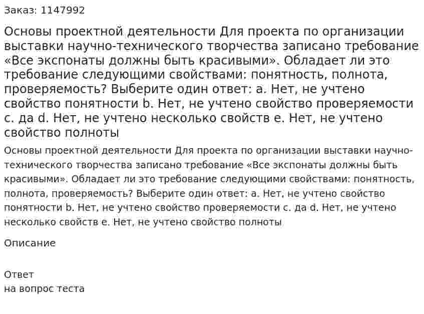 Основы проектной деятельности Для проекта по организации выставки научно-технического творчества записано требование «Все экспонаты должны быть красивыми». Обладает ли это требование следующими свойствами: понятность, полнота, проверяемость? Выберите один ответ: a. Нет, не учтено свойство понятности b. Нет, не учтено свойство проверяемости c. да d. Нет, не учтено несколько свойств e. Нет, не учтено свойство полноты 