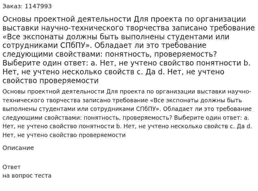 Основы проектной деятельности Для проекта по организации выставки научно-технического творчества записано требование «Все экспонаты должны быть выполнены студентами или сотрудниками СПбПУ». Обладает ли это требование следующими свойствами: понятность, проверяемость? Выберите один ответ: a. Нет, не учтено свойство понятности b. Нет, не учтено несколько свойств c. Да d. Нет, не учтено свойство проверяемости 