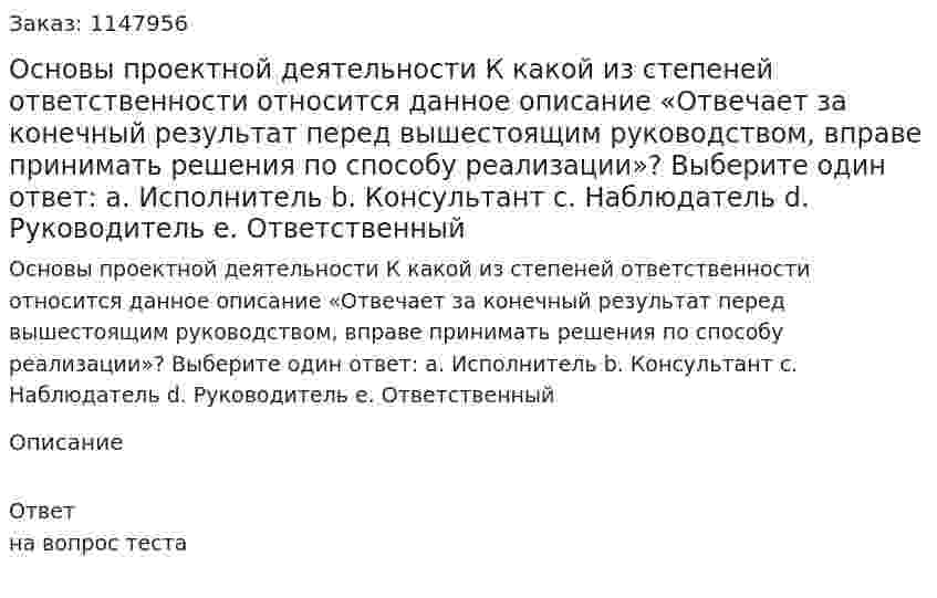 Основы проектной деятельности К какой из степеней ответственности относится данное описание «Отвечает за конечный результат перед вышестоящим руководством, вправе принимать  решения по способу реализации»?  Выберите один ответ:  a. Исполнитель  b. Консультант  c. Наблюдатель  d. Руководитель e. Ответственный 