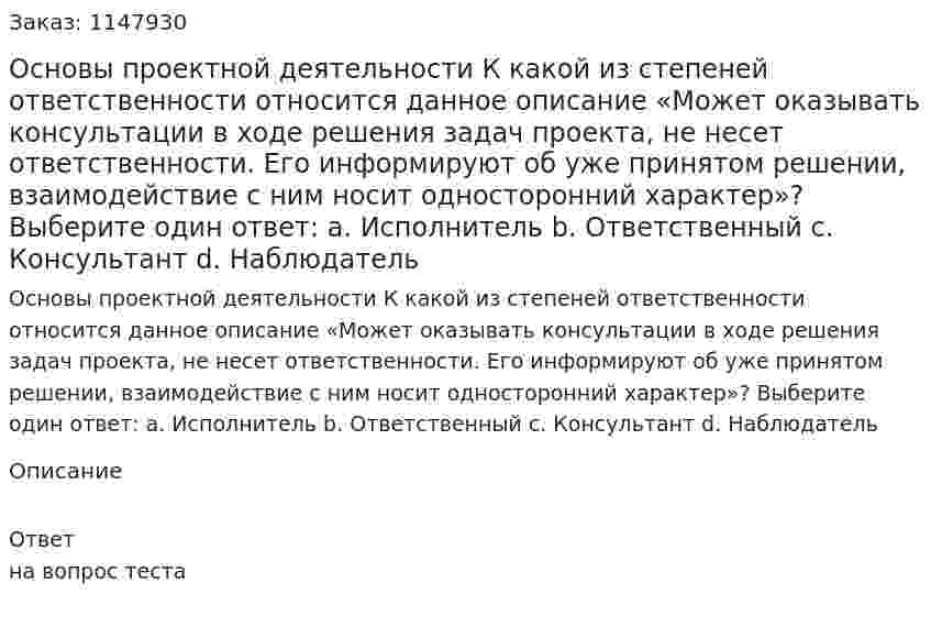 Основы проектной деятельности К какой из степеней ответственности относится данное описание «Может оказывать консультации в ходе решения задач проекта, не несет ответственности. Его информируют об уже принятом решении, взаимодействие с ним носит односторонний характер»? Выберите один ответ: a. Исполнитель b. Ответственный c. Консультант d. Наблюдатель 
