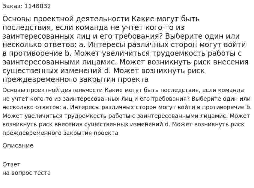 Основы проектной деятельности Какие могут быть последствия, если команда не учтет кого-то из заинтересованных лиц и его требования? Выберите один или несколько ответов: a. Интересы различных сторон могут войти в противоречие b. Может увеличиться трудоемкость работы с заинтересованными лицамиc. Может возникнуть риск внесения существенных изменений d. Может возникнуть риск преждевременного закрытия проекта 