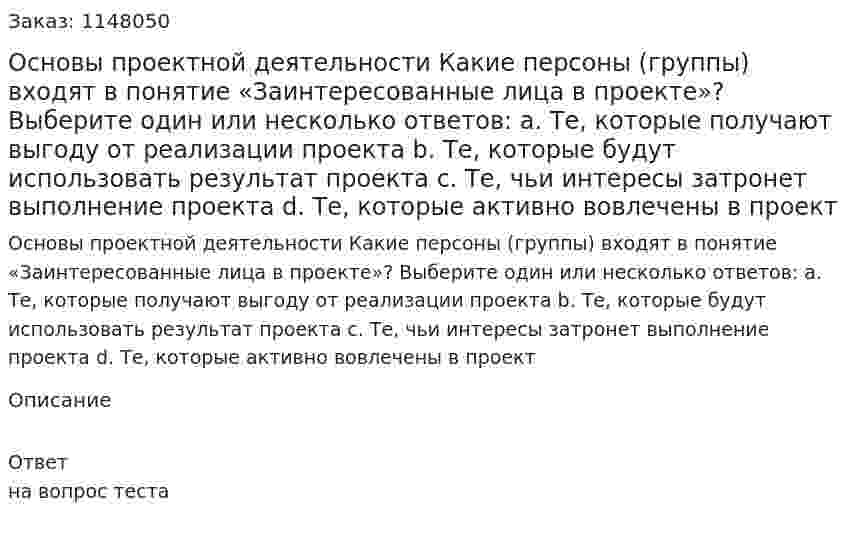 Основы проектной деятельности Какие персоны (группы) входят в понятие «Заинтересованные лица в проекте»? Выберите один или несколько ответов: a. Те, которые получают выгоду от реализации проекта b. Те, которые будут использовать результат проекта c. Те, чьи интересы затронет выполнение проекта d. Те, которые активно вовлечены в проект 