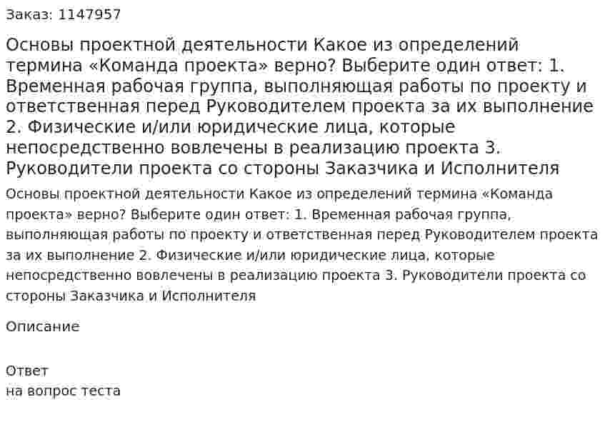Основы проектной деятельности  Какое из определений термина «Команда проекта» верно?  Выберите один ответ:  1. Временная рабочая группа, выполняющая работы по проекту и ответственная перед Руководителем проекта за их выполнение  2. Физические и/или юридические лица, которые непосредственно вовлечены в реализацию  проекта  3. Руководители проекта со стороны Заказчика и Исполнителя 