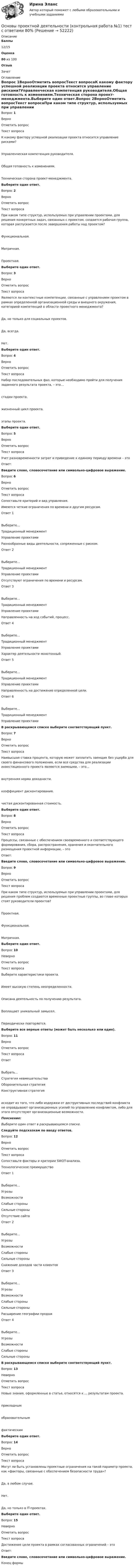      
            Описание
             Баллы 12/15 Оценка 80 из 100 Отзыв Зачет 
            Оглавление
            Вопрос 1ВерноОтметить вопросТекст вопросаК какому фактору успешной реализации проекта относится управление рисками?Управленческая компетенция руководителя.Общая готовность к изменениям.Техническая сторона проект-менеджмента.Выберите один ответ.Вопрос 2ВерноОтметить вопросТекст вопросаПри каком типе структур, используемых при управлении проектами, для решения конкретных задач, связанных с проектом, создается рабочая группа, которая распускается после завершения работы над проектом?Функциональная.Матричная.Проектная.Выберите один ответ.Вопрос 3ВерноОтметить вопросТекст вопросаЯвляются ли контекстные компетенции, связанные с управлением проектом в рамках определенной организационной среды и внешнего окружения, категорией компетенций в области проектного менеджмента?Да, но только для социальных проектов.Да, всегда.Нет.Выберите один ответ.Вопрос 4ВерноОтметить вопросТекст вопросаНабор последовательных фаз, которые необходимо пройти для получения заданного результата проекта, – это…стадии проекта.жизненный цикл проекта.этапы проекта.Выберите один ответ.Вопрос 5ВерноОтметить вопросТекст вопросаУчет разновременности затрат и приведение к единому периоду времени – этоОтвет: Введите слово, словосочетание или символьно-цифровое выражение.Вопрос 6ВерноОтметить вопросТекст вопросаСопоставьте критерий и вид управления.  Имеются четкие ограничения по времени и другим ресурсам. Ответ 1Выберите...Традиционный менеджментУправление проектами    Разнообразные виды деятельности, сопряженные с риском. Ответ 2Выберите...Традиционный менеджментУправление проектами    Отсутствуют ограничения по времени и ресурсам. Ответ 3Выберите...Традиционный менеджментУправление проектами    Направленность на ход событий, процесс. Ответ 4Выберите...Традиционный менеджментУправление проектами    Характер деятельности монотонный. Ответ 5Выберите...Традиционный менеджментУправление проектами    Направленность на достижение определенной цели. Ответ 6Выберите...Традиционный менеджментУправление проектами  В раскрывающемся списке выберите соответствующий пункт.Вопрос 7ВерноОтметить вопросТекст вопросаНаивысшая ставка процента, которую может заплатить заемщик без ущерба для своего финансового положения, если все средства для реализации инвестиционного проекта являются заемными, – это…внутренняя норма доходности.коэффициент дисконтирования.чистая дисконтированная стоимость.Выберите один ответ.Вопрос 8ВерноОтметить вопросТекст вопросаПроцессы, связанные с обеспечением своевременного и соответствующего формирования, сбора, распространения, хранения и окончательного размещения проектной информации, – этоОтвет: Введите слово, словосочетание или символьно-цифровое выражение.Вопрос 9ВерноОтметить вопросТекст вопросаПри каком типе структур, используемых при управлении проектами, для решения проблем создаются временные проектные группы, во главе которых стоят руководители проектов?Проектная.Функциональная.Матричная.Выберите один ответ.Вопрос 10НеверноОтметить вопросТекст вопросаВыберите характеристики проекта.Имеет высокую степень неопределенности.Описана деятельность по получению результата.Воплощает уникальный замысел.Периодически повторяется.Выберите все верные ответы (может быть несколько или один).Вопрос 11ВерноОтметить вопросТекст вопросаОтветВыбрать…Стратегия невмешательстваОборонительная стратегияКонструктивная стратегия   исходит из того, что либо издержки от деструктивных последствий конфликта не оправдывают организационных усилий по управлению конфликтом, либо для этого отсутствуют организационные возможности.Пояснение:Выберите один ответ в раскрывающемся списке.Следуйте подсказкам по вводу ответов.Вопрос 12ВерноОтметить вопросТекст вопросаСопоставьте факторы и критерии SWOT-анализа.  Технологическое преимущество Ответ 1Выберите...УгрозыВозможностиСлабые стороныСильные стороны    Отсутствие сайта Ответ 2Выберите...УгрозыВозможностиСлабые стороныСильные стороны    Снижение доходов части клиентов Ответ 3Выберите...УгрозыВозможностиСлабые стороныСильные стороны    Расширение географии продаж Ответ 4Выберите...УгрозыВозможностиСлабые стороныСильные стороны  В раскрывающемся списке выберите соответствующий пункт.Вопрос 13НеверноОтметить вопросТекст вопросаНовые знания, оформленные в статье, относятся к … результатам проекта.прикладнымобразовательнымфактическимВыберите один ответ.Вопрос 14ВерноОтметить вопросТекст вопросаМогут ли быть установлены проектные ограничения на такой параметр проекта, как «факторы, связанные с обеспечением безопасности труда»?Да, в любом случае.Нет.Да, но только в IT-проектах.Выберите один ответ.Вопрос 15НеверноОтметить вопросТекст вопросаДостижение цели проекта в рамках согласованных ограничений – этоОтвет: Введите слово, словосочетание или символьно-цифровое выражение.Конец формы 
            
            
            Основы проектной деятельности 1 задание _ 1 вариантОсновы проектной деятельности (контрольная работа №1) тест с ответами 80%Основы проектной деятельности  Практические задания 4,5,6,7,8. Вариант 14Основы проектной деятельности. Практические задания.Росдистант. 3 курс. Вариант 2.Основы_проектной_деятельности_Промежуточный_тест_1Основы_проектной_деятельности_Промежуточный_тест_1Основы_проектной_деятельности_Промежуточный_тест_2Основы проектной деятельностиОсновы проектной деятельностиОсновы проектной деятельностиОсновы проектной деятельностиОсновы проектной деятельностиОсновы проектной деятельности Основы проектной деятельности 