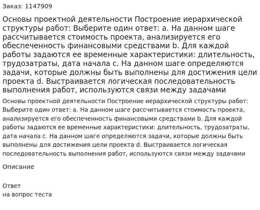 Основы проектной деятельности  Построение иерархической структуры работ:  Выберите один ответ:  a. На данном шаге рассчитывается стоимость проекта, анализируется его обеспеченность финансовыми средствами  b. Для каждой работы задаются ее временные характеристики: длительность, трудозатраты, дата начала  c. На данном шаге определяются задачи, которые должны быть выполнены для достижения цели проекта  d. Выстраивается логическая последовательность выполнения работ, используются связи между задачами 