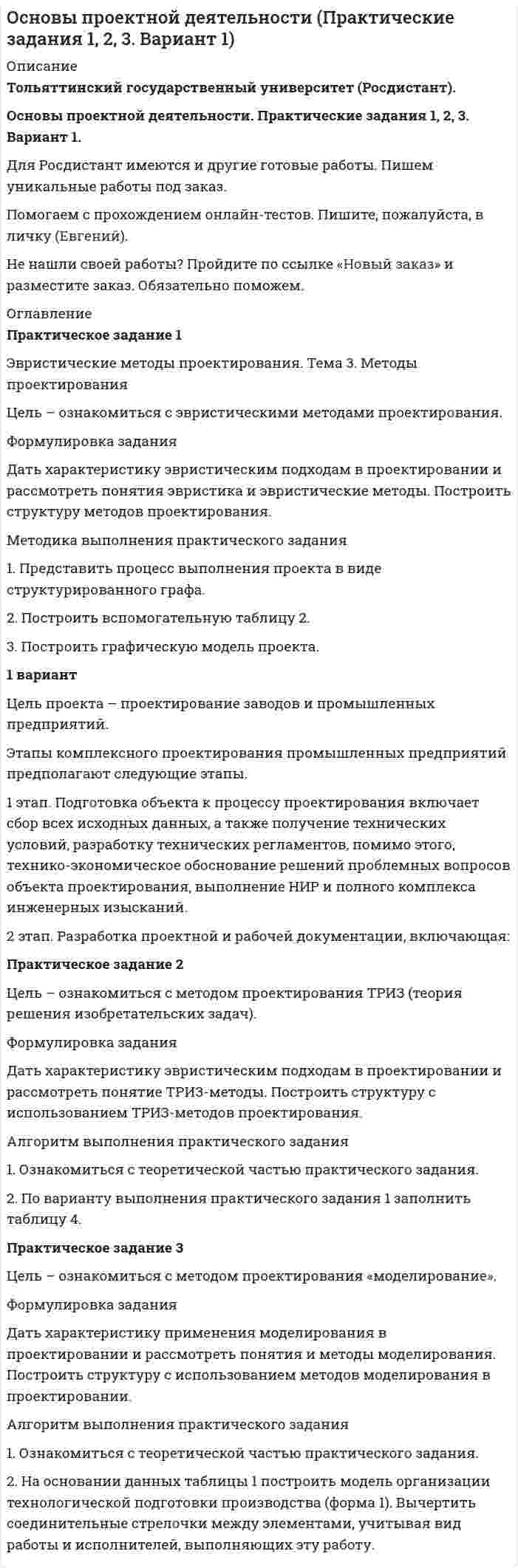 




Описание


Тольяттинский государственный университет (Росдистант).
Основы проектной деятельности. Практические задания 1, 2, 3. Вариант 4.
Для Росдистант имеются и другие готовые работы. Пишем уникальные работы под заказ.
Помогаем с прохождением онлайн-тестов. Пишите, пожалуйста, в личку (Евгений).
Не нашли своей работы? Пройдите по ссылке «Новый заказ» и разместите заказ. Обязательно поможем.




Оглавление


Практическое задание 1
Эвристические методы проектирования. Тема 3. Методы проектирования
Цель – ознакомиться с эвристическими методами проектирования.
Формулировка задания
Дать характеристику эвристическим подходам в проектировании и рассмотреть понятия эвристика и эвристические методы. Построить структуру методов проектирования.
Методика выполнения практического задания
1. Представить процесс выполнения проекта в виде структурированного графа.
2. Построить вспомогательную таблицу 2.
3. Построить графическую модель проекта.
4 вариант
Цель проекта - творческий проект должен предусматривать создание нового, эффективного, конкурентоспособного изделия (или услуги), отвечающего потребностям человека и пользующегося спросом у покупателя (если проект выполнен с учетом реализации полученного изделия путем продажи).
Этапы выполнения творческого проекта: подготовительный, технологический и заключительный.
Подготовительный этап. Он включает в себя выбор темы проекта и ее обоснование, выбор и анализ конструкции изделия (услуги) и разработку технологии его изготовления (выполнения). При выборе темы проекта надо обязательно изучить потребность в изделии, оценить возможность его изготовления: наличие необходимых материалов, инструмента и оборудования, соответствие предстоящей работы вашим технологическим возможностям и экономичность изделия.
Технологический этап. На этом этапе выполняются операции, предусмотренные технологическим процессом. При изготовлении изделия следует строго соблюдать последовательность операций, указанных в технологической карте или технологическом процессе, безукоризненно придерживаться правил безопасной работы.
Заключительный этап: осуществляется окончательный контроль, выполняется рекламный проспект, определяются затраты на изготовление изделия, предлагаются возможные пути его реализации.
Практическое задание 2
Цель – ознакомиться с методом проектирования ТРИЗ (теория решения изобретательских задач).
Формулировка задания
Дать характеристику эвристическим подходам в проектировании и рассмотреть понятие ТРИЗ-методы. Построить структуру с использованием ТРИЗ-методов проектирования.
Алгоритм выполнения практического задания
1. Ознакомиться с теоретической частью практического задания.
2. По варианту выполнения практического задания 1 заполнить таблицу 4.
Практическое задание 3
Цель – ознакомиться с методом проектирования «моделирование».
Формулировка задания
Дать характеристику применения моделирования в проектировании и рассмотреть понятия и методы моделирования. Построить структуру с использованием методов моделирования в проектировании.
Алгоритм выполнения практического задания
1. Ознакомиться с теоретической частью практического задания.
2. На основании данных таблицы 1 построить модель организации технологической подготовки производства (форма 1). Вычертить соединительные стрелочки между элементами, учитывая вид работы и исполнителей, выполняющих эту работу.



            
            
            Формуле производительности труда соответствует … форма математической зависимостиФормулировка задания Дать характеристику эвристическим подходам в проектировании и рассмотреть понятия эвристика и эвристические методы. Построить структуру методов проектирования.Формулировка задания Дать характеристику эвристическим подходам в проектировании и рассмотреть понятия эвристика и эвристические методы. Построить структуру методов проектирования.. 2Формулировка задания Дать характеристику эвристическим подходам в проектировании и рассмотреть понятия эвристика и эвристические методы. Построить структуру методов проектирования. Методика выполнения практического заданияФормулировка задания Дать характеристику эвристическим подходам в проектировании и рассмотреть понятия эвристика и эвристические методы. Построить структуру методов проектирования. Методика выполнения практического задания 1. Представить процесс выполнения проекта в виде структурированного графа.Формулировка задания Определить физико-механические свойства строительных материалов. Все исходные данные для определения физико-механических свойств строительных материалов приведены в бланке выполнения задания № 1.Формулировка задания: решите задачу.  Водитель-экспедитор ООО «Импульс» Погодин был осужден за совершение преступления по части 1 статьи 228 УК РФ к 2,5 года исправительных работ. Погодин был зарегистрирован в Автозаводском районе г. Тольятти,Формула AIDA используется для...Формула f(x) = выражает … зависимостьФормула вычисления теоретической суммы превышений в замкнутом нивелирном ходе? Выберите один ответ:Формула для определения зависимости массы тела от скорости его движения имеет вид: Выберите один ответ:Формула для определения зависимости массы тела от скорости его движения имеет вид: Выберите один ответ:Формула ... означает, что, подбирая сотрудников, следует искать в них четыре качества: ум, трудолюбие, амбициозность и приятностьФормула позиционирования включает в себя …