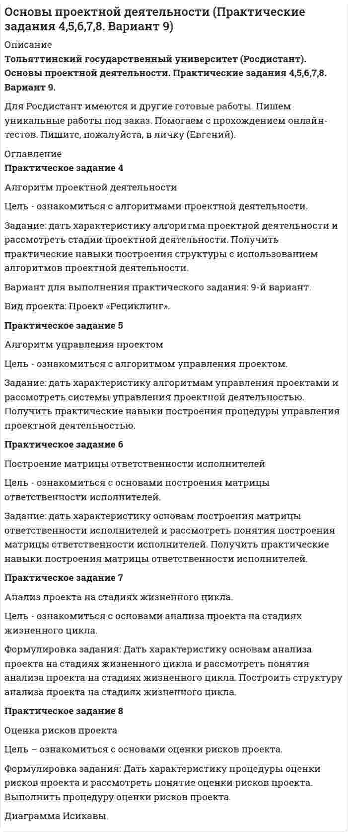 




Описание


Тольяттинский государственный университет (Росдистант). Основы проектной деятельности. Практические задания 4,5,6,7,8. Вариант 10.
Для Росдистант имеются и другие готовые работы. Пишем уникальные работы под заказ. Помогаем с прохождением онлайн-тестов. Пишите, пожалуйста, в личку (Евгений).




Оглавление


Практическое задание 4
Алгоритм проектной деятельности
Цель - ознакомиться с алгоритмами проектной деятельности.
Задание: дать характеристику алгоритма проектной деятельности и рассмотреть стадии проектной деятельности. Получить практические навыки построения структуры с использованием алгоритмов проектной деятельности.
Вариант для выполнения практического задания: 10-й вариант.
Вид проекта: Проект «Диагностика».
Практическое задание 5
Алгоритм управления проектом
Цель - ознакомиться с алгоритмом управления проектом.
Задание: дать характеристику алгоритмам управления проектами и рассмотреть системы управления проектной деятельностью. Получить практические навыки построения процедуры управления проектной деятельностью.
Практическое задание 6
Построение матрицы ответственности исполнителей
Цель - ознакомиться с основами построения матрицы ответственности исполнителей.
Задание: дать характеристику основам построения матрицы ответственности исполнителей и рассмотреть понятия построения матрицы ответственности исполнителей. Получить практические навыки построения матрицы ответственности исполнителей.
Практическое задание 7
Анализ проекта на стадиях жизненного цикла.
Цель - ознакомиться с основами анализа проекта на стадиях жизненного цикла.
Формулировка задания: Дать характеристику основам анализа проекта на стадиях жизненного цикла и рассмотреть понятия анализа проекта на стадиях жизненного цикла. Построить структуру анализа проекта на стадиях жизненного цикла.
Практическое задание 8
Оценка рисков проекта
Цель – ознакомиться с основами оценки рисков проекта.
Формулировка задания: Дать характеристику процедуры оценки рисков проекта и рассмотреть понятие оценки рисков проекта. Выполнить процедуру оценки рисков проекта.



            
            
            Задание: дать характеристику алгоритма проектной деятельности и рассмотреть стадии проектной деятельности. Получить практические навыки построения структуры с использованием алгоритмов проектной деятельности.. 2Задание: дать характеристику алгоритма проектной деятельности и рассмотреть стадии проектной деятельности. Получить практические навыки построения структуры с использованием алгоритмов проектной деятельности.. 3Задание: дать характеристику алгоритма проектной деятельности и рассмотреть стадии проектной деятельности. Получить практические навыки построения структуры с использованием алгоритмов проектной деятельности.. 4Задание: дать характеристику алгоритма проектной деятельности и рассмотреть стадии проектной деятельности. Получить практические навыки построения структуры с использованием алгоритмов проектной деятельности.. 5. Задание для выполнения рейтинговой работы 1. Контрольная работа. Состоит в том, чтобы сделать обоснованный вывод об эффективности проекта (на основе расчета чистого дисконтированного дохода, соответствующего индекса доходности и срока окупаемости). Норма дисконта Е = 10%.Задание для итогового мероприятия по дисциплине «Генерация бизнес – идей» (онлайн)Задание для итогового мероприятия по дисциплине «Генерация бизнес – идей» (онлайн) Представление бизнес - идеиЗадание. Данное задание должно быть выполнено с использованием MS EXCEL. В результате выборочного обследования торговых предприятий получены следующие данные о значениях их дневного товарооборота (в тысячах рублей). 3Задание. Данное задание должно быть выполнено с использованием MS EXCEL. В результате выборочного обследования торговых предприятий получены следующие данные о значениях их дневного товарооборота (в тысячах рублей). 4Задание. Данное задание должно быть выполнено с использованием MS EXCEL. В результате выборочного обследования торговых предприятий получены следующие данные о значениях их дневного товарооборота (в тысячах рублей). 5Задание Данные о численности населения Курганской области за 2009–2017 гг. (на начало года), тыс. чел.: 2009 2010 2011 2012 2013 2014 2015 2016 2017 947 909 896 886 877 870 862 854 854 На основе имеющейся статистической базы следует:Задание Данные о численности населения Свердловской области за 2009–2017 гг., тыс. чел.: 2009 2010 2011 2012 2013 2014 2015 2016 2017 4394 4297 4307 4316 4321 4327 4330 4329 4331 На основе имеющейся статистической базы следует:Задание Данные о численности населения Тюменской области за 2009–2017 гг. (на конец года), тыс. чел. 2009 2010 2011 2012 2013 2014 2015 2016 2017 3430 3405 3460 3511 3546 3581 3615 3660 3662 На основе имеющейся статистической базы необходимо:Задание: дать подробные ответы на три вопроса из предложенного списка. 1) Понятие, принципы, цели судебного делопроизводства. 2) Основные направления реформирования судебного делопроизводства.