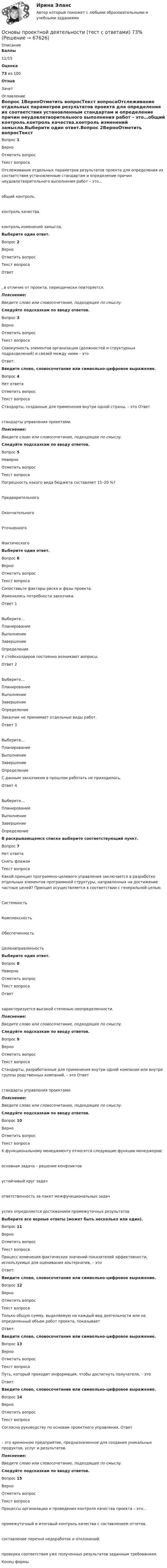      
            Описание
             Баллы 11/15 Оценка 73 из 100 Отзыв Зачет 
            Оглавление
             Вопрос 1ВерноОтметить вопросТекст вопросаОтслеживание отдельных параметров результатов проекта для определения их соответствия установленным стандартам и определение причин неудовлетворительного выполнения работ – это…общий контроль.контроль качества.контроль изменений замысла.Выберите один ответ.Вопрос 2ВерноОтметить вопросТекст вопросаОтвет  , в отличие от проекта, периодически повторяется.Пояснение:Введите слово или словосочетание, подходящее по смыслу.Следуйте подсказкам по вводу ответов.Вопрос 3ВерноОтметить вопросТекст вопросаСовокупность элементов организации (должностей и структурных подразделений) и связей между ними – этоОтвет: Введите слово, словосочетание или символьно-цифровое выражение.Вопрос 4Нет ответаОтметить вопросТекст вопросаСтандарты, созданные для применения внутри одной страны, – это Ответ   стандарты управления проектами.Пояснение:Введите слово или словосочетание, подходящее по смыслу.Следуйте подсказкам по вводу ответов.Вопрос 5НеверноОтметить вопросТекст вопросаПогрешность какого вида бюджета составляет 15–20 %?ПредварительногоОкончательногоУточненногоФактическогоВыберите один ответ.Вопрос 6ВерноОтметить вопросТекст вопросаСопоставьте факторы риска и фазы проекта.  Изменились потребности заказчика. Ответ 1Выберите...ПланированиеВыполнениеЗавершениеОпределение    У стейкхолдеров постоянно возникают вопросы. Ответ 2Выберите...ПланированиеВыполнениеЗавершениеОпределение    Заказчик не принимает отдельные виды работ. Ответ 3Выберите...ПланированиеВыполнениеЗавершениеОпределение    С данным заказчиком в прошлом работать не приходилось. Ответ 4Выберите...ПланированиеВыполнениеЗавершениеОпределение  В раскрывающемся списке выберите соответствующий пункт.Вопрос 7Нет ответаСнять флажокТекст вопросаКакой принцип программно-целевого управления заключается в разработке отдельных элементов программной структуры, направленных на достижение частных целей? Принцип осуществляется в соответствии с генеральной целью.СистемностьКомплексностьОбеспеченностьЦеленаправленностьВыберите один ответ.Вопрос 8НеверноОтметить вопросТекст вопросаОтвет   характеризуется высокой степенью неопределенности.Пояснение:Введите слово или словосочетание, подходящее по смыслу.Следуйте подсказкам по вводу ответов.Вопрос 9ВерноОтметить вопросТекст вопросаСтандарты, разработанные для применения внутри одной компании или внутри группы родственных компаний, – это Ответ   стандарты управления проектами.Пояснение:Введите слово или словосочетание, подходящее по смыслу.Следуйте подсказкам по вводу ответов.Вопрос 10ВерноОтметить вопросТекст вопросаК функциональному менеджменту относятся следующие функции менеджеров:основная задача – решение конфликтовустойчивый круг задачответственность за пакет межфункциональных задачуспех определяется достижением промежуточных результатовВыберите все верные ответы (может быть несколько или один).Вопрос 11ВерноОтметить вопросТекст вопросаПроцесс изменения фактических значений показателей эффективности, используемых для оценивания альтернатив, – этоОтвет: Введите слово, словосочетание или символьно-цифровое выражение.Вопрос 12ВерноОтметить вопросТекст вопросаТолько общую сумму, выделяемую на каждый вид деятельности или на определенный объем работ проекта, показываетОтвет: Введите слово, словосочетание или символьно-цифровое выражение.Вопрос 13ВерноОтметить вопросТекст вопросаПуть, который проходит информация, чтобы достигнуть получателя, – этоОтвет: Введите слово, словосочетание или символьно-цифровое выражение.Вопрос 14ВерноОтметить вопросТекст вопросаСогласно руководству по основам проектного управления, Ответ   – это временное предприятие, предназначенное для создания уникальных продуктов, услуг и результатов.Пояснение:Введите слово или словосочетание, подходящее по смыслу.Следуйте подсказкам по вводу ответов.Вопрос 15ВерноОтметить вопросТекст вопросаПроцессы организации и проведения контроля качества проекта – это…промежуточный и итоговый контроль качества с составлением отчетов.составление перечня недоработок и отклонений.проверка соответствия уже полученных результатов заданным требованиям.Конец формы  
            
            
            Основы проектной деятельности (тест с ответами) 15 вопросов 100%Основы проектной деятельности (тест с ответами) 73%Основы проектной деятельности (тест с ответами) 97%Основы проектной деятельности. ТУСУРОсновы проектной деятельности//ТУСУРОсновы проектной деятельности (ТУСУР) ккр 2 семестрОСНОВЫ ПРОЕКТНОЙ ДЕЯТЕЛЬНОСТИ//ТУСУР//КОНТРОЛЬНАЯ РАБОТА №1//ОТВЕТ НА СКРИНЕОсновы_проектной_деятельности_Промежуточный_тест_6Основы_проектной_деятельности_Промежуточный_тест_6Основы_проектной_деятельности_Промежуточный_тест_7Основы_проектной_деятельности_Промежуточный_тест_7Основы_проектной_деятельности_Промежуточный_тест_8Основы_проектной_деятельности_Промежуточный_тест_8Основы проектной деятельности. Росдистант. Практическое задание 1-3. Вариант 4. (буква фамилии Г, З, М, Р, Ф, Ч, Я ) задание 4-8  (буква фамилии М, Ю)