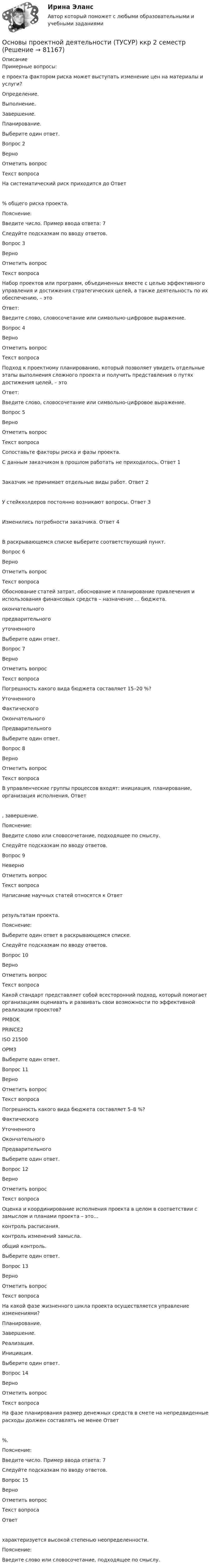     
            Описание
            Примерные вопросы:е проекта фактором риска может выступать изменение цен на материалы и услуги? Определение. Выполнение. Завершение. Планирование.Выберите один ответ.Вопрос 2Верно Отметить вопросТекст вопросаНа систематический риск приходится до Ответ  % общего риска проекта.Пояснение:Введите число. Пример ввода ответа: 7Следуйте подсказкам по вводу ответов.Вопрос 3Верно Отметить вопросТекст вопросаНабор проектов или программ, объединенных вместе с целью эффективного управления и достижения стратегических целей, а также деятельность по их обеспечению, – этоОтвет: Введите слово, словосочетание или символьно-цифровое выражение.Вопрос 4Верно Отметить вопросТекст вопросаПодход к проектному планированию, который позволяет увидеть отдельные этапы выполнения сложного проекта и получить представления о путях достижения целей, – этоОтвет: Введите слово, словосочетание или символьно-цифровое выражение.Вопрос 5Верно Отметить вопросТекст вопросаСопоставьте факторы риска и фазы проекта.С данным заказчиком в прошлом работать не приходилось. Ответ 1 Заказчик не принимает отдельные виды работ.         Ответ 2 У стейкхолдеров постоянно возникают вопросы.       Ответ 3 Изменились потребности заказчика. Ответ 4 В раскрывающемся списке выберите соответствующий пункт.Вопрос 6Верно Отметить вопросТекст вопросаОбоснование статей затрат, обоснование и планирование привлечения и использования финансовых средств – назначение … бюджета. окончательного предварительного уточненногоВыберите один ответ.Вопрос 7Верно Отметить вопросТекст вопросаПогрешность какого вида бюджета составляет 15–20 %? Уточненного Фактического Окончательного ПредварительногоВыберите один ответ.Вопрос 8Верно Отметить вопросТекст вопросаВ управленческие группы процессов входят: инициация, планирование, организация исполнения, Ответ , завершение.Пояснение:Введите слово или словосочетание, подходящее по смыслу.Следуйте подсказкам по вводу ответов.Вопрос 9Неверно Отметить вопросТекст вопросаНаписание научных статей относятся к Ответ  результатам проекта.Пояснение:Выберите один ответ в раскрывающемся списке.Следуйте подсказкам по вводу ответов.Вопрос 10Верно Отметить вопросТекст вопросаКакой стандарт представляет собой всесторонний подход, который помогает организациям оценивать и развивать свои возможности по эффективной реализации проектов? PMBOK PRINCE2 ISO 21500 OPM3Выберите один ответ.Вопрос 11Верно Отметить вопросТекст вопросаПогрешность какого вида бюджета составляет 5–8 %? Фактического Уточненного Окончательного ПредварительногоВыберите один ответ.Вопрос 12Верно Отметить вопросТекст вопросаОценка и координирование исполнения проекта в целом в соответствии с замыслом и планами проекта – это… контроль расписания. контроль изменений замысла. общий контроль.Выберите один ответ.Вопрос 13Верно Отметить вопросТекст вопросаНа какой фазе жизненного цикла проекта осуществляется управление изменениями? Планирование. Завершение. Реализация. Инициация.Выберите один ответ.Вопрос 14Верно Отметить вопросТекст вопросаНа фазе планирования размер денежных средств в смете на непредвиденные расходы должен составлять не менее Ответ  %.Пояснение:Введите число. Пример ввода ответа: 7Следуйте подсказкам по вводу ответов.Вопрос 15Верно Отметить вопросТекст вопросаОтвет  характеризуется высокой степенью неопределенности.Пояснение:Введите слово или словосочетание, подходящее по смыслу.   
            
            
            Основы проектной деятельности//ТУСУРОсновы проектной деятельности (ТУСУР) ккр 2 семестрОСНОВЫ ПРОЕКТНОЙ ДЕЯТЕЛЬНОСТИ//ТУСУР//КОНТРОЛЬНАЯ РАБОТА №1//ОТВЕТ НА СКРИНЕОСНОВЫ ПРОЕКТНОЙ ДЕЯТЕЛЬНОСТИ//ТУСУР//КОНТРОЛЬНАЯ РАБОТА №1//ОТВЕТ НА СКРИНЕОСНОВЫ ПРОЕКТНОЙ ДЕЯТЕЛЬНОСТИ//ТУСУР//КОНТРОЛЬНАЯ РАБОТА №1//ОТВЕТ НА СКРИНЕОСНОВЫ ПРОЕКТНОЙ ДЕЯТЕЛЬНОСТИ//ТУСУР//КОНТРОЛЬНАЯ РАБОТА №1//ОТВЕТ НА СКРИНЕОСНОВЫ ПРОЕКТНОЙ ДЕЯТЕЛЬНОСТИ//ТУСУР//КОНТРОЛЬНАЯ РАБОТА №1//ОТВЕТ НА СКРИНЕОсновы_проектной_деятельности_Промежуточный_тест_8Основы_проектной_деятельности_Промежуточный_тест_8Основы проектной деятельности. Росдистант. Практическое задание 1-3. Вариант 4. (буква фамилии Г, З, М, Р, Ф, Ч, Я ) задание 4-8  (буква фамилии М, Ю)Основы проектной деятельности Росдистант (ТГУ) практическая работа ( вариант 4 )Основы проектной деятельности (тест с ответами) 15 вопросов 100%Основы проектной деятельности (тест с ответами) 73%Основы проектной деятельности (тест с ответами) 97%