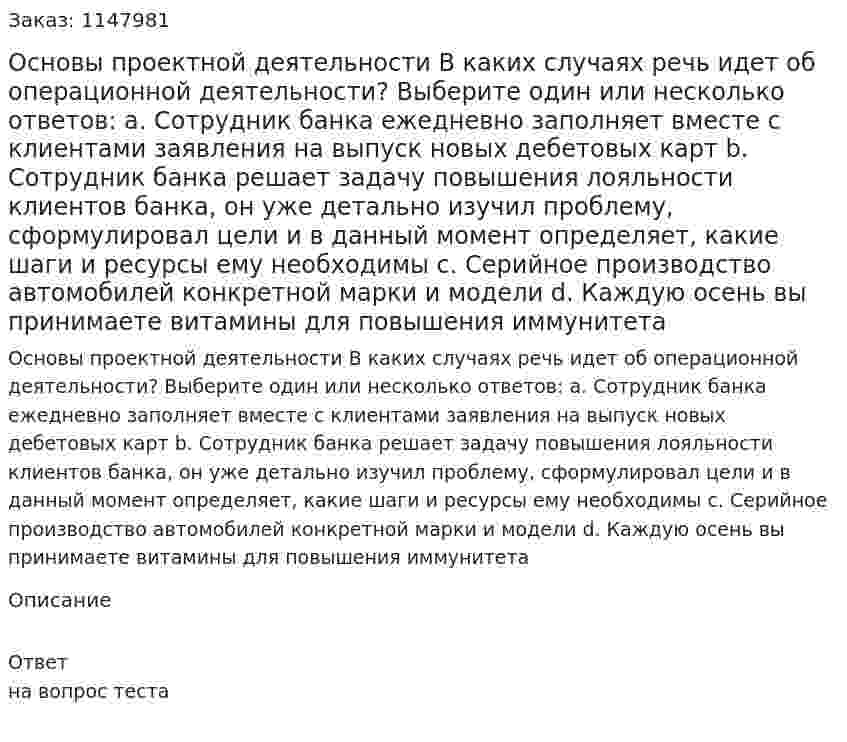 Основы проектной деятельности В каких случаях речь идет об операционной деятельности? Выберите один или несколько ответов: a. Сотрудник банка ежедневно заполняет вместе с клиентами заявления на выпуск новых дебетовых карт b. Сотрудник банка решает задачу повышения лояльности клиентов банка, он уже детально изучил проблему, сформулировал цели и в данный момент определяет, какие шаги и ресурсы ему необходимы c. Серийное производство автомобилей конкретной марки и модели d. Каждую осень вы принимаете витамины для повышения иммунитета 