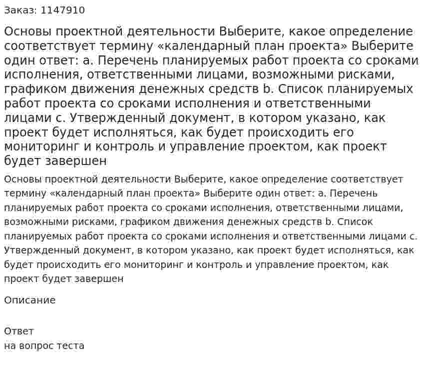 Основы проектной деятельности  Выберите, какое определение соответствует термину «календарный план проекта»  Выберите один ответ:  a. Перечень планируемых работ проекта со сроками исполнения, ответственными лицами, возможными рисками, графиком движения денежных средств b. Список планируемых работ проекта со сроками исполнения и ответственными лицами c. Утвержденный документ, в котором указано, как проект будет исполняться, как будет происходить его мониторинг и контроль и управление проектом, как проект будет завершен 
