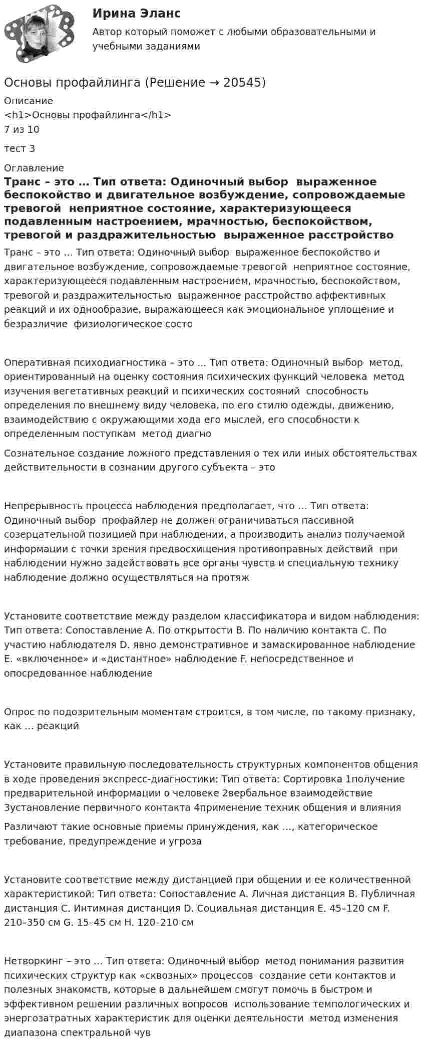      
          Описание
          <h1>Основы профайлинга</h1>7 из 10тест 3 
          Оглавление
          Транс – это … Тип ответа: Одиночный выбор ￼ выраженное беспокойство и двигательное возбуждение, сопровождаемые тревогой ￼ неприятное состояние, характеризующееся подавленным настроением, мрачностью, беспокойством, тревогой и раздражительностью ￼ выраженное расстройство аффективных реакций и их однообразие, выражающееся как эмоциональное уплощение и безразличие ￼ физиологическое состоОперативная психодиагностика – это … Тип ответа: Одиночный выбор ￼ метод, ориентированный на оценку состояния психических функций человека ￼ метод изучения вегетативных реакций и психических состояний ￼ способность определения по внешнему виду человека, по его стилю одежды, движению, взаимодействию с окружающими хода его мыслей, его способности к определенным поступкам ￼ метод диагноСознательное создание ложного представления о тех или иных обстоятельствах действительности в сознании другого субъекта – этоНепрерывность процесса наблюдения предполагает, что … Тип ответа: Одиночный выбор ￼ профайлер не должен ограничиваться пассивной созерцательной позицией при наблюдении, а производить анализ получаемой информации с точки зрения предвосхищения противоправных действий ￼ при наблюдении нужно задействовать все органы чувств и специальную технику ￼ наблюдение должно осуществляться на протяжУстановите соответствие между разделом классификатора и видом наблюдения: Тип ответа: Сопоставление A. По открытости B. По наличию контакта C. По участию наблюдателя D. явно демонстративное и замаскированное наблюдение E. «включенное» и «дистантное» наблюдение F. непосредственное и опосредованное наблюдениеОпрос по подозрительным моментам строится, в том числе, по такому признаку, как … реакцийУстановите правильную последовательность структурных компонентов общения в ходе проведения экспресс-диагностики: Тип ответа: Сортировка 1получение предварительной информации о человеке￼ 2вербальное взаимодействие￼ 3установление первичного контакта￼ 4применение техник общения и влиянияРазличают такие основные приемы принуждения, как …, категорическое требование, предупреждение и угрозаУстановите соответствие между дистанцией при общении и ее количественной характеристикой: Тип ответа: Сопоставление A. Личная дистанция B. Публичная дистанция C. Интимная дистанция D. Социальная дистанция E. 45–120 см F. 210–350 см G. 15–45 см H. 120–210 смНетворкинг – это … Тип ответа: Одиночный выбор ￼ метод понимания развития психических структур как «сквозных» процессов ￼ создание сети контактов и полезных знакомств, которые в дальнейшем смогут помочь в быстром и эффективном решении различных вопросов ￼ использование темпологических и энергозатратных характеристик для оценки деятельности ￼ метод изменения диапазона спектральной чув 
            
            
            Основы профайлингаОсновы профайлингаОсновы профайлингаОсновы профайлинга 100бОсновы профайлинга (Ответы на тест Синергия/МОИ/ МТИ)⭐ Основы профайлинга (ответы на тесты Синергия / МТИ / МосАП, декабрь 2022)💯 Основы профайлинга (ответы на тесты Синергия / МТИ / МосАП, март 2023)Основы производственной  деятельности предприятий отрослиОсновы производственных отношений в электроэнергетике.ти (ответы на тест Синергия / МТИ / МосАП)💯 Основы производственных отношений в электроэнергетике.ти (ответы на тест Синергия / МТИ / МосАП, август 2022)💯 Основы производственных отношений в электроэнергетике.ти (ответы на тест Синергия / МТИ / МосАП, ноябрь 2022)Основы противодействия коррупции (тест с ответами Синергия/МОИ/ МТИ /МОСАП)Основы протонной терапии [Ответы]Основы профайлинга