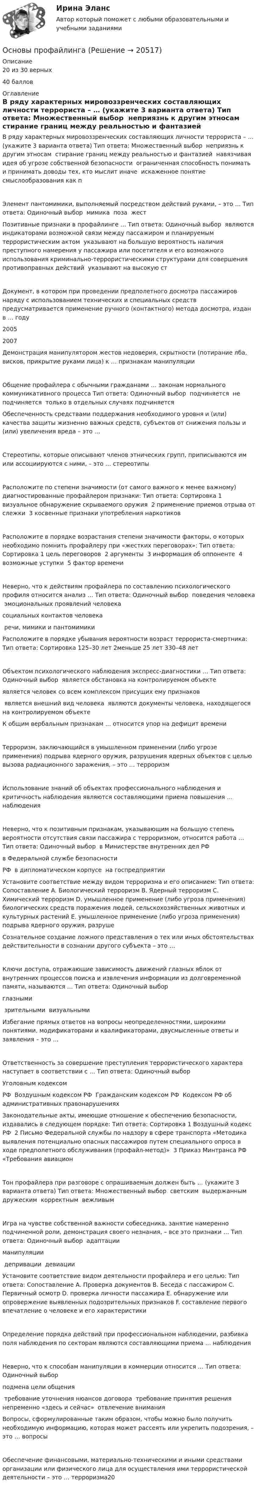      
          Описание
          20 из 30 верных40 баллов 
          Оглавление
          В ряду характерных мировоззренческих составляющих личности террориста – … (укажите 3 варианта ответа) Тип ответа: Множественный выбор ￼ неприязнь к другим этносам ￼ стирание границ между реальностью и фантазией ￼ навязчивая идея об угрозе собственной безопасности ￼ ограниченная способность понимать и принимать доводы тех, кто мыслит иначе ￼ искаженное понятие смыслообразования как пЭлемент пантомимики, выполняемый посредством действий руками, – это … Тип ответа: Одиночный выбор ￼ мимика ￼ поза ￼ жестПозитивные признаки в профайлинге … Тип ответа: Одиночный выбор ￼ являются индикаторами возможной связи между пассажиром и планируемым террористическим актом ￼ указывают на большую вероятность наличия преступного намерения у пассажира или посетителя и его возможного использования криминально-террористическими структурами для совершения противоправных действий ￼ указывают на высокую стДокумент, в котором при проведении предполетного досмотра пассажиров наряду с использованием технических и специальных средств предусматривается применение ручного (контактного) метода досмотра, издан в … году20052007Демонстрация манипулятором жестов недоверия, скрытности (потирание лба, висков, прикрытие руками лица) к … признакам манипуляцииОбщение профайлера с обычными гражданами … законам нормального коммуникативного процесса Тип ответа: Одиночный выбор ￼ подчиняется ￼ не подчиняется ￼ только в отдельных случаях подчиняетсяОбеспеченность средствами поддержания необходимого уровня и (или) качества защиты жизненно важных средств, субъектов от снижения пользы и (или) увеличения вреда – это …Стереотипы, которые описывают членов этнических групп, приписываются им или ассоциируются с ними, – это … стереотипыРасположите по степени значимости (от самого важного к менее важному) диагностированные профайлером признаки: Тип ответа: Сортировка 1 визуальное обнаружение скрываемого оружия ￼ 2 применение приемов отрыва от слежки ￼ 3 косвенные признаки употребления наркотиковРасположите в порядке возрастания степени значимости факторы, о которых необходимо помнить профайлеру при «жестких переговорах»: Тип ответа: Сортировка 1 цель переговоров ￼ 2 аргументы ￼ 3 информация об оппоненте ￼ 4 возможные уступки ￼ 5 фактор времениНеверно, что к действиям профайлера по составлению психологического профиля относится анализ … Тип ответа: Одиночный выбор ￼ поведения человека ￼ эмоциональных проявлений человека ￼ социальных контактов человека ￼ речи, мимики и пантомимикиРасположите в порядке убывания вероятности возраст террориста-смертника: Тип ответа: Сортировка 125–30 лет￼ 2меньше 25 лет￼ 330–48 летОбъектом психологического наблюдения экспресс-диагностики … Тип ответа: Одиночный выбор ￼ является обстановка на контролируемом объекте ￼ является человек со всем комплексом присущих ему признаков ￼ является внешний вид человека ￼ являются документы человека, находящегося на контролируемом объектеК общим вербальным признакам … относится упор на дефицит времениТерроризм, заключающийся в умышленном применении (либо угрозе применения) подрыва ядерного оружия, разрушения ядерных объектов с целью вызова радиационного заражения, – это … терроризмИспользование знаний об объектах профессионального наблюдения и критичность наблюдения являются составляющими приема повышения … наблюденияНеверно, что к позитивным признакам, указывающим на большую степень вероятности отсутствия связи пассажира с терроризмом, относится работа … Тип ответа: Одиночный выбор ￼ в Министерстве внутренних дел РФ ￼ в Федеральной службе безопасности РФ ￼ в дипломатическом корпусе ￼ на госпредприятииУстановите соответствие между видом терроризма и его описанием: Тип ответа: Сопоставление A. Биологический терроризм B. Ядерный терроризм C. Химический терроризм D. умышленное применение (либо угроза применения) биологических средств поражения людей, сельскохозяйственных животных и культурных растений E. умышленное применение (либо угроза применения) подрыва ядерного оружия, разрушеСознательное создание ложного представления о тех или иных обстоятельствах действительности в сознании другого субъекта – это …Ключи доступа, отражающие зависимость движений глазных яблок от внутренних процессов поиска и извлечения информации из долговременной памяти, называются … Тип ответа: Одиночный выбор ￼ глазными ￼ зрительными ￼ визуальнымиИзбегание прямых ответов на вопросы неопределенностями, широкими понятиями, модификаторами и квалификаторами, двусмысленные ответы и заявления – это …Ответственность за совершение преступления террористического характера наступает в соответствии с … Тип ответа: Одиночный выбор ￼ Уголовным кодексом РФ ￼ Воздушным кодексом РФ ￼ Гражданским кодексом РФ ￼ Кодексом РФ об административных правонарушенияхЗаконодательные акты, имеющие отношение к обеспечению безопасности, издавались в следующем порядке: Тип ответа: Сортировка 1 Воздушный кодекс РФ ￼ 2 Письмо Федеральной службы по надзору в сфере транспорта «Методика выявления потенциально опасных пассажиров путем специального опроса в ходе предполетного обслуживания (профайл-метод)» ￼ 3 Приказ Минтранса РФ «Требования авиационТон профайлера при разговоре с опрашиваемым должен быть … (укажите 3 варианта ответа) Тип ответа: Множественный выбор ￼ светским ￼ выдержанным ￼ дружеским ￼ корректным ￼ вежливымИгра на чувстве собственной важности собеседника, занятие намеренно подчиненной роли, демонстрация своего незнания, – все это признаки … Тип ответа: Одиночный выбор ￼ адаптации ￼ манипуляции ￼ депривации ￼ девиацииУстановите соответствие видом деятельности профайлера и его целью: Тип ответа: Сопоставление A. Проверка документов B. Беседа с пассажиром C. Первичный осмотр D. проверка личности пассажира E. обнаружение или опровержение выявленных подозрительных признаков F. составление первого впечатление о человеке и его характеристикиОпределение порядка действий при профессиональном наблюдении, разбивка поля наблюдения по секторам являются составляющими приема … наблюденияНеверно, что к способам манипуляции в коммерции относится … Тип ответа: Одиночный выбор ￼ подмена цели общения ￼ требование уточнения нюансов договора ￼ требование принятия решения непременно «здесь и сейчас» ￼ отвлечение вниманияВопросы, сформулированные таким образом, чтобы можно было получить необходимую информацию, которая может рассеять или укрепить подозрения, – это … вопросыОбеспечение финансовыми, материально-техническими и иными средствами организации или физического лица для осуществления ими террористической деятельности – это … терроризма20 
            
            
            Основы протонной терапии [Ответы]Основы профайлингаОсновы профайлингаОсновы профайлингаОсновы профайлингаОсновы профайлингаОсновы профайлинга 100бОСНОВЫ ПРОЕКТНОЙ ДЕЯТЕЛЬНОСТИ//ТУСУР//ОТВЕТ НА СКРИНЕОсновы проектной деятельности//ТУСУР//ПРОСМОТР ПОПЫТКИ//80 БАЛЛОВОсновы производства Основы производственной  деятельности предприятий отрослиОсновы производственных отношений в электроэнергетике.ти (ответы на тест Синергия / МТИ / МосАП)💯 Основы производственных отношений в электроэнергетике.ти (ответы на тест Синергия / МТИ / МосАП, август 2022)💯 Основы производственных отношений в электроэнергетике.ти (ответы на тест Синергия / МТИ / МосАП, ноябрь 2022)