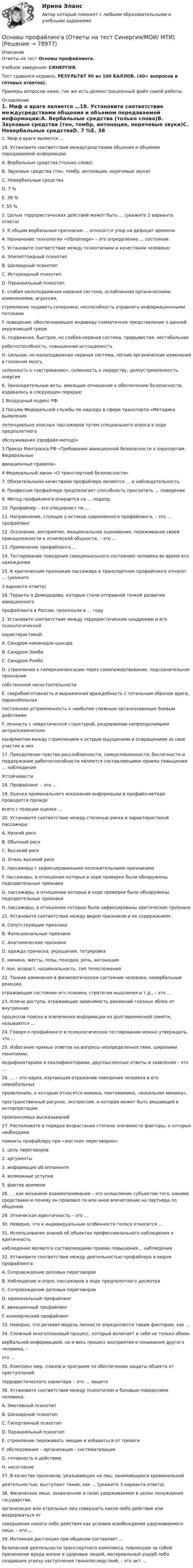     
            Описание
            Ответы на тест Основы профайлинга.Учебное заведение: СИНЕРГИЯ.Тест сдавался недавно, РЕЗУЛЬТАТ 90 из 100 БАЛЛОВ. (40+ вопросов и готовых ответов).Примеры вопросов ниже, так же есть демонстрационный файл самой работы. 
            Оглавление
            1. Миф о враге является …18. Установите соответствие междусредствами общения и объемом передаваемой информации:A. Вербальные средства (только слова)B. Звуковые средства (тон, тембр, интонация, неречевые звуки)C. Невербальные средстваD. 7 %E. 38 %F. 55 %2. Целью террористических действий может быть … (укажите 2 варианта ответа)3. К общим вербальным признакам … относится упор на дефицит времени4. Назначение технологии «Vibralmage» – это определение … состояния5. Установите соответствие между психотипами и качествами человека:A. Эпилептоидный психотипB. Шизоидный психотипC. Истероидный психотипD. Паранояльный психотипE. слабая малоподвижная нервная система, ослабленная органическими изменениями, агрессия,стремление подавить соперника, неспособность управлять информационными потокамиF. поведение, обеспечивающее индивиду схематичное представление о данной окружающей средеG. подвижная, быстрая, но слабая нервная система, прерывистая, нестабильнаяработоспособность, повышенная истощаемостьH. сильная, но малоподвижная нервная система, легкие органические изменения в головном мозгу,склонность к «застреванию», склонность к лидерству, целеустремленность, энергия6. Законодательные акты, имеющие отношение к обеспечению безопасности, издавались в следующем порядке:1 Воздушный кодекс РФ2 Письмо Федеральной службы по надзору в сфере транспорта «Методика выявленияпотенциально опасных пассажиров путем специального опроса в ходе предполетногообслуживания (профайл-метод)»3 Приказ Минтранса РФ «Требования авиационной безопасности к аэропортам: Федеральныеавиационные правила»4 Федеральный закон «О транспортной безопасности» 7. Обязательными качествами профайлера являются … и наблюдательность8. Профессия профайлера предполагает способность просчитать … поведение9. Метод профайлинга опирается на … подход10. Профайлер – это специалист по …11. Направление, стоящее у истоков современного профайлинга, – это … профайлинг12. Осознание, восприятие, эмоциональное оценивание, переживание своей принадлежности к этнической общности, – это …13. Применение профайлинга …14. Тестирование поведения (эмоционального состояния) человека во время его нахождения15. К критическим признакам пассажира в транспортном профайлинге относят … (укажите3 варианта ответа)16. Теракты в Домодедово, которые стали отправной точкой развития авиационногопрофайлинга в России, произошли в … году2. Установите соответствие между террористическим синдромом и его психологическойхарактеристикой:A. Синдром камикадзе-шахэдаB. Синдром ЗомбиC. Синдром РэмбоD. стремление к гиперкомпенсации через самопожертвование, подсознательное признаниесобственной несостоятельностиE. сверхбоеготовность и выраженная враждебность с тотальным образом врага, паранойяльнаяпостоянная устремленность к наиболее сложным организованным боевым действиямF. личность с невротической структурой, раздираемая непреодолимыми интрапсихическимконфликтом между стремлением к острым ощущениям и отвращением за свое участие в них 17. Преодоление чувства расслабленности, самоуспокоенности, беспечности и поддержание работоспособности являются составляющими приема повышения … наблюденияУстойчивости18. Профайлинг – это …19. Оценка криминального искажения информации в профайл-методе проводится преждевсего с позиции оценки …20. Установите соответствие между степенью риска и характеристикой пассажира:A. Низкий рискB. Обычный рискC. Высокий рискD. Очень высокий рискE. пассажиры с зафиксированными положительными признакамиF. пассажиры, в отношении которых в ходе проверки были обнаружены подозрительные признакиG. пассажиры, в отношении которых в ходе проверки были обнаружены подозрительные признакиH. пассажиры, в отношении которых были зафиксированы критические признаки21. Установите соответствие между видом признаков и их содержанием:A. Сопутствующие признакиB. Функциональные признакиC. Анатомические признакиD. одежда прическа, украшения, татуировкаE. мимика, жесты, позы, походка, речь, интонацииF. пол, возраст, национальность, тип телосложения22. Тонкие изменения в физиологическом состоянии человека, невербальные реакции,отражающие состояние его психики, стратегия мышления и т.д., – это …23. Ключи доступа, отражающие зависимость движений глазных яблок от внутреннихпроцессов поиска и извлечения информации из долговременной памяти, называются …24. Говоря о профайлинге и психологическом тестировании можно утверждать, что …25. Избегание прямых ответов на вопросы неопределенностями, широкими понятиями,модификаторами и квалификаторами, двусмысленные ответы и заявления – это …26. … – это наука, изучающая отражение поведения человека в его невербальныхпроявлениях, к которым относятся мимика, пантомимика, «вокальная мимика»,пространственный рисунок, экспрессия, и которая может быть решающей в интерпретациипроизносимых высказываний27. Расположите в порядке возрастания степени значимости факторы, о которых необходимопомнить профайлеру при «жестких переговорах»:1. цель переговоров2. аргументы3. информация об оппоненте4. возможные уступки5. фактор времени28. … как механизм взаимопонимания – это осмысление субъектом того, какими средствами и почему он произвел то или иное впечатление на партнера по общению29. Этническая идентичность – это …30. Неверно, что к индивидуальным особенности голоса относится …31. Использование знаний об объектах профессионального наблюдения и критичностьнаблюдения являются составляющими приема повышения… наблюдения32. Установите соответствие между деятельностью профайлера и видом профайлинга:A. Сопровождение деловых переговоровB. Наблюдение и опрос пассажиров в ходе предполетного досмотраC. Сопровождение деловых переговоровD. криминальный профайлингE. авиационный профайлингF. коммерческий профайлинг33. Неверно, что речевая модель личности определяется таким фактором, как …34. Сложный многоплановый процесс, который включает в себя не только обменвербальной информацией, но и весь процесс восприятия и понимания другого человека, –это …35. Комплекс мер, планов и программ по обеспечению защиты объекта от преступленийтеррористического характера – это … защита36. Установите соответствие между психотипом и базовым поведением человека:A. Эмотивный психотипB. Шизоидный психотипC. Гипертимный психотипD. Паранояльный психотипE. стремление переживать эмоции и избавиться от тревогиF. обследование – организация – систематизацияG. готовность к действиюH. несогласие37. В качестве признаков, указывающих на лиц, занимающихся криминальнойдеятельностью, выступают такие, как … (укажите 3 варианта ответа)38. Физическое лицо, захваченное и (или) удерживаемое в целях понуждения государства,организации или отдельных лиц совершить какое-либо действие или воздержаться отсовершения какого-либо действия как условия освобождения удерживаемого лица, – это …39. Интимная дистанция при общении составляет …безопасной деятельности транспортного комплекса, повлекшее за собой причинение вреда жизни и здоровью людей, материальный ущерб либо создавшее угрозу наступления такихпоследствий, – это акт …  
            
            
            Основы профайлинга 100бОсновы профайлинга (Ответы на тест Синергия/МОИ/ МТИ)⭐ Основы профайлинга (ответы на тесты Синергия / МТИ / МосАП, декабрь 2022)💯 Основы профайлинга (ответы на тесты Синергия / МТИ / МосАП, март 2023)Основы профайлинга. Синергия. На отлично!Основы профайлинга. Синергия. На отлично!💯 Основы профайлинга [Тема 1-4] (ответы на тесты Синергия / МОИ / МТИ / МосАП, октябрь 2023)💯 Основы производственных отношений в электроэнергетике.ти (ответы на тест Синергия / МТИ / МосАП, ноябрь 2022)Основы противодействия коррупции (тест с ответами Синергия/МОИ/ МТИ /МОСАП)Основы протонной терапии [Ответы]Основы профайлингаОсновы профайлингаОсновы профайлингаОсновы профайлинга