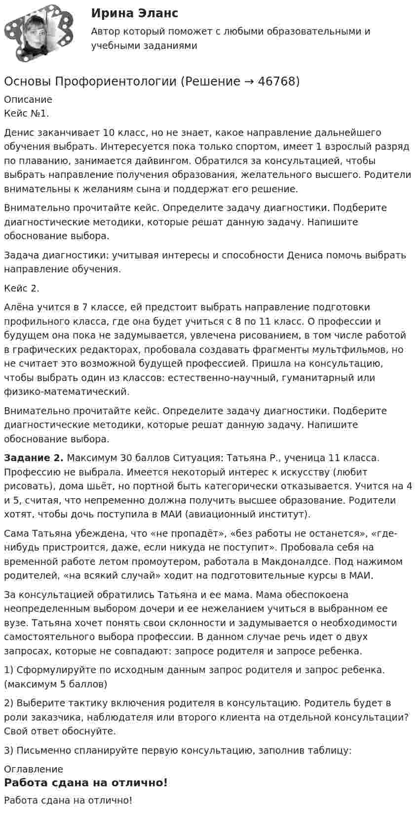      
            Описание
            Кейс №1.Денис заканчивает 10 класс, но не знает, какое направление дальнейшего обучения выбрать. Интересуется пока только спортом, имеет 1 взрослый разряд по плаванию, занимается дайвингом. Обратился за консультацией, чтобы выбрать направление получения образования, желательного высшего. Родители внимательны к желаниям сына и поддержат его решение.Внимательно прочитайте кейс. Определите задачу диагностики. Подберите диагностические методики, которые решат данную задачу. Напишите обоснование выбора.Задача диагностики: учитывая интересы и способности Дениса помочь выбрать направление обучения.Кейс 2.Алёна учится в 7 классе, ей предстоит выбрать направление подготовки профильного класса, где она будет учиться с 8 по 11 класс. О профессии и будущем она пока не задумывается, увлечена рисованием, в том числе работой в графических редакторах, пробовала создавать фрагменты мультфильмов, но не считает это возможной будущей профессией. Пришла на консультацию, чтобы выбрать один из классов: естественно-научный, гуманитарный или физико-математический.Внимательно прочитайте кейс. Определите задачу диагностики. Подберите диагностические методики, которые решат данную задачу. Напишите обоснование выбора.Задание 2. Максимум 30 баллов Ситуация: Татьяна Р., ученица 11 класса. Профессию не выбрала. Имеется некоторый интерес к искусству (любит рисовать), дома шьёт, но портной быть категорически отказывается. Учится на 4 и 5, считая, что непременно должна получить высшее образование. Родители хотят, чтобы дочь поступила в МАИ (авиационный институт).Сама Татьяна убеждена, что «не пропадёт», «без работы не останется», «где-нибудь пристроится, даже, если никуда не поступит». Пробовала себя на временной работе летом промоутером, работала в Макдоналдсе. Под нажимом родителей, «на всякий случай» ходит на подготовительные курсы в МАИ.За консультацией обратились Татьяна и ее мама. Мама обеспокоена неопределенным выбором дочери и ее нежеланием учиться в выбранном ее вузе. Татьяна хочет понять свои склонности и задумывается о необходимости самостоятельного выбора профессии. В данном случае речь идет о двух запросах, которые не совпадают: запросе родителя и запросе ребенка.1)    Сформулируйте по исходным данным запрос родителя и запрос ребенка. (максимум 5 баллов)2) Выберите тактику включения родителя в консультацию. Родитель будет в роли заказчика, наблюдателя или второго клиента на отдельной консультации? Свой ответ обоснуйте.3) Письменно спланируйте первую консультацию, заполнив таблицу: 
            Оглавление
            Работа сдана на отлично! 
            
            
            Основы профориентологииОсновы ПрофориентологииОсновы профориентологии автоматическое практическое заданиеОсновы профориентологии индивидуальное практическое заданиеОсновы профориентологии (ИПП)Основы профориентологии ответы на тестовые вопросыОсновы психоанализа: Психоанализ М.Кляйн. Ответы на тест. Основы профайлинга. Синергия. На отлично!Основы профайлинга. Синергия. На отлично!💯 Основы профайлинга [Тема 1-4] (ответы на тесты Синергия / МОИ / МТИ / МосАП, октябрь 2023)Основы профайлинга (тест с ответами Синергия/МОИ/ МТИ)Основы профайлинга (тест с ответами Синергия/МОИ/ МТИ /МОСАП)Основы профессионального самоопределения студентов - контрольнаяОСНОВЫ ПРОФЕССИОНАЛЬНОЙ ДЕЯТЕЛЬНОСТИ ЭКОНОМИКА ПРЕДПРИЯТИЙ (ОРГАНИЗАЦИЙ)
