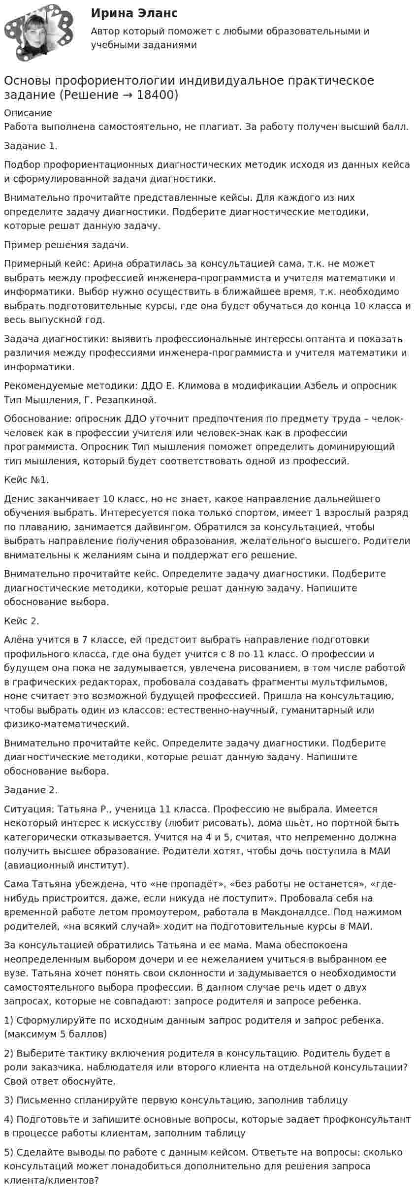      
          Описание
          Работа выполнена самостоятельно, не плагиат. За работу получен высший балл.Задание 1. Подбор профориентационных диагностических методик исходя из данных кейса и сформулированной задачи диагностики.Внимательно прочитайте представленные кейсы. Для каждого из них определите задачу диагностики. Подберите диагностические методики, которые решат данную задачу.Пример решения задачи.Примерный кейс: Арина обратилась за консультацией сама, т.к. не может выбрать между профессией инженера-программиста и учителя математики и информатики. Выбор нужно осуществить в ближайшее время, т.к. необходимо выбрать подготовительные курсы, где она будет обучаться до конца 10 класса и весь выпускной год.Задача диагностики: выявить профессиональные интересы оптанта и показать различия между профессиями инженера-программиста и учителя математики и информатики.Рекомендуемые методики: ДДО Е. Климова в модификации Азбель и опросник Тип Мышления, Г. Резапкиной.Обоснование: опросник ДДО уточнит предпочтения по предмету труда – челок-человек как в профессии учителя или человек-знак как в профессии программиста. Опросник Тип мышления поможет определить доминирующий тип мышления, который будет соответствовать одной из профессий.Кейс №1.Денис заканчивает 10 класс, но не знает, какое направление дальнейшего обучения выбрать. Интересуется пока только спортом, имеет 1 взрослый разряд по плаванию, занимается дайвингом. Обратился за консультацией, чтобы выбрать направление получения образования, желательного высшего. Родители внимательны к желаниям сына и поддержат его решение.Внимательно прочитайте кейс. Определите задачу диагностики. Подберите диагностические методики, которые решат данную задачу. Напишите обоснование выбора.Кейс 2.Алёна учится в 7 классе, ей предстоит выбрать направление подготовки профильного класса, где она будет учится с 8 по 11 класс. О профессии и будущем она пока не задумывается, увлечена рисованием, в том числе работой в графических редакторах, пробовала создавать фрагменты мультфильмов, ноне считает это возможной будущей профессией. Пришла на консультацию, чтобы выбрать один из классов: естественно-научный, гуманитарный или физико-математический.Внимательно прочитайте кейс. Определите задачу диагностики. Подберите диагностические методики, которые решат данную задачу. Напишите обоснование выбора.Задание 2. Ситуация: Татьяна Р., ученица 11 класса. Профессию не выбрала. Имеется некоторый интерес к искусству (любит рисовать), дома шьёт, но портной быть категорически отказывается. Учится на 4 и 5, считая, что непременно должна получить высшее образование. Родители хотят, чтобы дочь поступила в МАИ (авиационный институт).Сама Татьяна убеждена, что «не пропадёт», «без работы не останется», «где-нибудь пристроится, даже, если никуда не поступит». Пробовала себя на временной работе летом промоутером, работала в Макдоналдсе. Под нажимом родителей, «на всякий случай» ходит на подготовительные курсы в МАИ.За консультацией обратились Татьяна и ее мама. Мама обеспокоена неопределенным выбором дочери и ее нежеланием учиться в выбранном ее вузе. Татьяна хочет понять свои склонности и задумывается о необходимости самостоятельного выбора профессии. В данном случае речь идет о двух запросах, которые не совпадают: запросе родителя и запросе ребенка.1) Сформулируйте по исходным данным запрос родителя и запрос ребенка. (максимум 5 баллов)2) Выберите тактику включения родителя в консультацию. Родитель будет в роли заказчика, наблюдателя или второго клиента на отдельной консультации? Свой ответ обоснуйте.3) Письменно спланируйте первую консультацию, заполнив таблицу4) Подготовьте и запишите основные вопросы, которые задает профконсультант в процессе работы клиентам, заполним таблицу5) Сделайте выводы по работе с данным кейсом. Ответьте на вопросы: сколько консультаций может понадобиться дополнительно для решения запроса клиента/клиентов?  
            
            
            Основы профориентологии автоматическое практическое заданиеОсновы профориентологии индивидуальное практическое заданиеОсновы профориентологии (ИПП)Основы профориентологии ответы на тестовые вопросыОсновы психоанализа: Психоанализ М.Кляйн. Ответы на тест. ✅ Основы психогенетики 58 вопросов СИНЕРГИЯ МТИ 2022Основы психогенетики (Ответы на тест Синергия/МОИ/ МТИ)💯 Основы профайлинга [Тема 1-4] (ответы на тесты Синергия / МОИ / МТИ / МосАП, октябрь 2023)Основы профайлинга (тест с ответами Синергия/МОИ/ МТИ)Основы профайлинга (тест с ответами Синергия/МОИ/ МТИ /МОСАП)Основы профессионального самоопределения студентов - контрольнаяОСНОВЫ ПРОФЕССИОНАЛЬНОЙ ДЕЯТЕЛЬНОСТИ ЭКОНОМИКА ПРЕДПРИЯТИЙ (ОРГАНИЗАЦИЙ)Основы профориентологииОсновы профориентологии