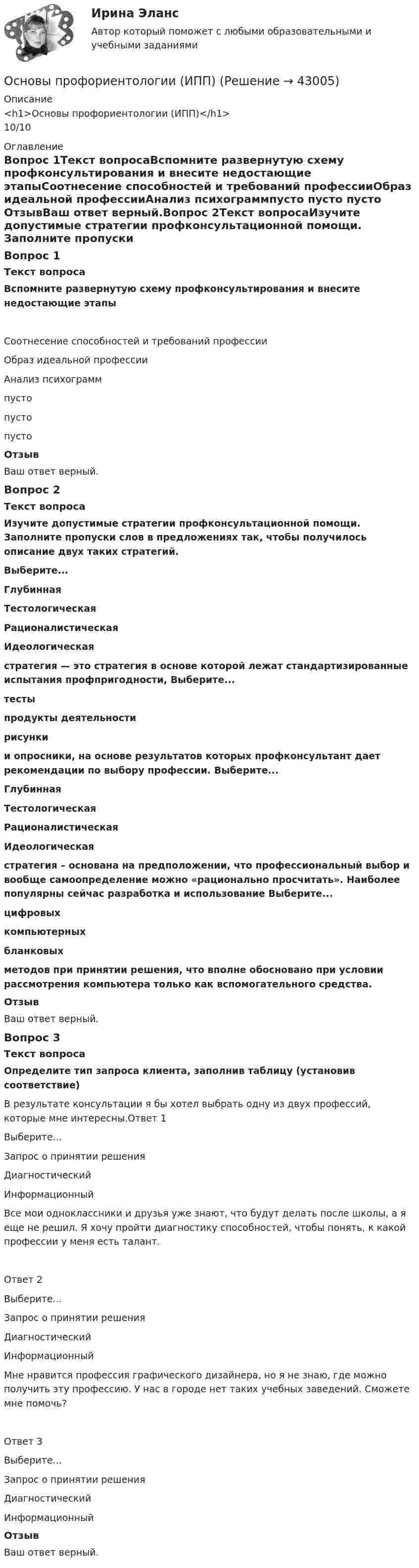      
          Описание
          <h1>Основы профориентологии (ИПП)</h1>10/10 
          Оглавление
          Вопрос 1Текст вопросаВспомните развернутую схему профконсультирования и внесите недостающие этапыСоотнесение способностей и требований профессииОбраз идеальной профессииАнализ психограммпусто пусто пусто ОтзывВаш ответ верный.Вопрос 2Текст вопросаИзучите допустимые стратегии профконсультационной помощи. Заполните пропуски слов в предложениях так, чтобы получилось описание двух таких стратегий.Выберите...ГлубиннаяТестологическаяРационалистическаяИдеологическая  стратегия — это стратегия в основе которой лежат стандартизированные испытания профпригодности, Выберите...тестыпродукты деятельностирисунки  и опросники, на основе результатов которых профконсультант дает рекомендации по выбору профессии. Выберите...ГлубиннаяТестологическаяРационалистическаяИдеологическая  стратегия – основана на предположении, что профессиональный выбор и вообще самоопределение можно «рационально просчитать». Наиболее популярны сейчас разработка и использование Выберите...цифровыхкомпьютерныхбланковых  методов при принятии решения, что вполне обосновано при условии рассмотрения компьютера только как вспомогательного средства.ОтзывВаш ответ верный.Вопрос 3Текст вопросаОпределите тип запроса клиента, заполнив таблицу (установив соответствие)В результате консультации я бы хотел выбрать одну из двух профессий, которые мне интересны.Ответ 1Выберите...Запрос о принятии решенияДиагностическийИнформационный Все мои одноклассники и друзья уже знают, что будут делать после школы, а я еще не решил. Я хочу пройти диагностику способностей, чтобы понять, к какой профессии у меня есть талант.Ответ 2Выберите...Запрос о принятии решенияДиагностическийИнформационный Мне нравится профессия графического дизайнера, но я не знаю, где можно получить эту профессию. У нас в городе нет таких учебных заведений. Сможете мне помочь?Ответ 3Выберите...Запрос о принятии решенияДиагностическийИнформационный ОтзывВаш ответ верный. 
            
            
            Основы профориентологии индивидуальное практическое заданиеОсновы профориентологии (ИПП)Основы профориентологии ответы на тестовые вопросыОсновы психоанализа: Психоанализ М.Кляйн. Ответы на тест. ✅ Основы психогенетики 58 вопросов СИНЕРГИЯ МТИ 2022Основы психогенетики (Ответы на тест Синергия/МОИ/ МТИ)Основы Психогенетики (Ответы на тест Синергия/МОИ/ МТИ)Основы профайлинга (тест с ответами Синергия/МОИ/ МТИ)Основы профайлинга (тест с ответами Синергия/МОИ/ МТИ /МОСАП)Основы профессионального самоопределения студентов - контрольнаяОСНОВЫ ПРОФЕССИОНАЛЬНОЙ ДЕЯТЕЛЬНОСТИ ЭКОНОМИКА ПРЕДПРИЯТИЙ (ОРГАНИЗАЦИЙ)Основы профориентологииОсновы профориентологииОсновы Профориентологии
