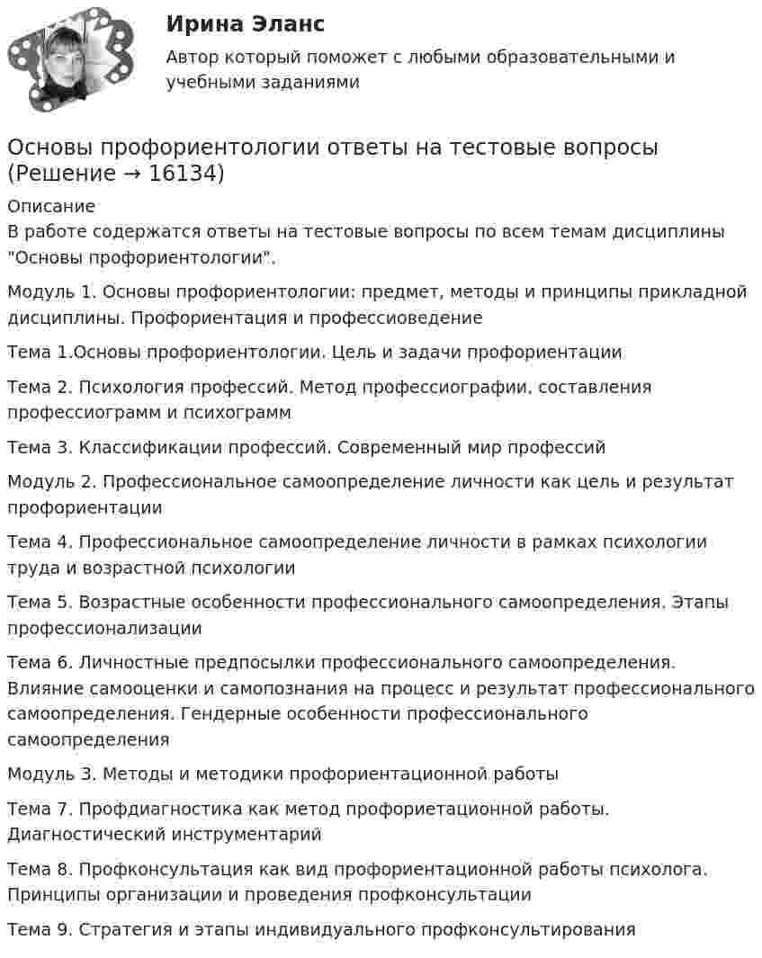      
          Описание
          В работе содержатся ответы на тестовые вопросы по всем темам дисциплины Основы профориентологии.Модуль 1. Основы профориентологии: предмет, методы и принципы прикладной дисциплины. Профориентация и профессиоведениеТема 1.Основы профориентологии. Цель и задачи профориентацииТема 2. Психология профессий. Метод профессиографии, составления профессиограмм и психограммТема 3. Классификации профессий. Современный мир профессийМодуль 2. Профессиональное самоопределение личности как цель и результат профориентацииТема 4. Профессиональное самоопределение личности в рамках психологии труда и возрастной психологииТема 5. Возрастные особенности профессионального самоопределения. Этапы профессионализацииТема 6. Личностные предпосылки профессионального самоопределения. Влияние самооценки и самопознания на процесс и результат профессионального самоопределения. Гендерные особенности профессионального самоопределенияМодуль 3. Методы и методики профориентационной работыТема 7. Профдиагностика как метод профориетационной работы. Диагностический инструментарийТема 8. Профконсультация как вид профориентационной работы психолога. Принципы организации и проведения профконсультацииТема 9. Стратегия и этапы индивидуального профконсультирования  
            
            
            Основы профориентологии (ИПП)Основы профориентологии ответы на тестовые вопросыОсновы психоанализа: Психоанализ М.Кляйн. Ответы на тест. ✅ Основы психогенетики 58 вопросов СИНЕРГИЯ МТИ 2022Основы психогенетики (Ответы на тест Синергия/МОИ/ МТИ)Основы Психогенетики (Ответы на тест Синергия/МОИ/ МТИ)Основы психогенетики СИНЕРГИЯ!Основы профайлинга (тест с ответами Синергия/МОИ/ МТИ /МОСАП)Основы профессионального самоопределения студентов - контрольнаяОСНОВЫ ПРОФЕССИОНАЛЬНОЙ ДЕЯТЕЛЬНОСТИ ЭКОНОМИКА ПРЕДПРИЯТИЙ (ОРГАНИЗАЦИЙ)Основы профориентологииОсновы профориентологииОсновы ПрофориентологииОсновы профориентологии автоматическое практическое задание