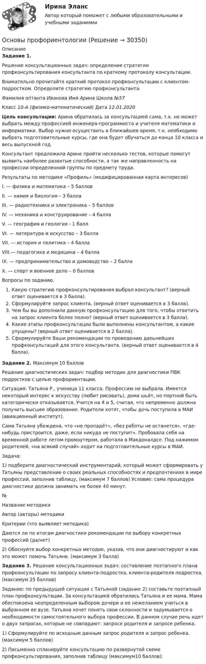      
          Описание
          Задание 1. Решение консультационных задач: определение стратегии профконсультирования консультанта по краткому протоколу консультации.Внимательно прочитайте краткий протокол профконсультации с клиентом-подростком. Определите стратегию профконсультанта.Фамилия оптанта Иванова Имя Арина Школа №57Класс 10-А (физико-математический)  Дата 12.01.2020Цель консультации: Арина обратилась за консультацией сама, т.к. не может выбрать между профессией инженера-программиста и учителя математики и информатики. Выбор нужно осуществить в ближайшее время, т.к. необходимо выбрать подготовительные курсы, где она будет обучаться до конца 10 класса и весь выпускной год.Консультант предложила Арине пройти несколько тестов, которые помогут выявить наиболее развитые способности, а так же направленность на профессии определенной группы по предмету труда.Результаты по методике «Профиль» (модифицированная карта интересов)I. — физика и математика – 5 балловII. — химия и биология – 3 баллаIII. — радиотехника и электроника – 5 балловIV. — механика и конструирование – 4 баллаV. — география и геология - 1 баллVI. — литература и искусство – 3 баллаVII. — история и политика – 4 баллаVIII.— педагогика и медицина – 4 баллаIX. — предпринимательство и домоводство – 2 баллаX. — спорт и военное дело – 0 балловВопросы по заданию.Какую стратегию профконсультирования выбрал консультант? (верный ответ оценивается в 3 балла).Сформулируйте запрос клиента. (верный ответ оценивается в 3 балла).Чем бы вы дополнили данную профконсультацию для того, чтобы ответить на запрос клиента более полно? (верный ответ оценивается в 3 балла).Какие этапы профконсультации были выполнены консультантом, а какие упущены? (верный ответ оценивается в 2 балла).Сформулируйте Ваши рекомендации по проведению дальнейших профконсультаций для этого консультанта. (верный ответ оценивается в 4 балла). Задание 2. Максимум 10 балловРешение диагностических задач: подбор методик для диагностики ПВК подростков с целью профориентации.Ситуация: Татьяна Р., ученица 11 класса. Профессию не выбрала. Имеется некоторый интерес к искусству (любит рисовать), дома шьёт, но портной быть категорически отказывается. Учится на 4 и 5, считая, что непременно должна получить высшее образование. Родители хотят, чтобы дочь поступила в МАИ (авиационный институт).Сама Татьяна убеждена, что «не пропадёт», «без работы не останется», «где-нибудь пристроится, даже, если никуда не поступит». Пробовала себя на временной работе летом промоутером, работала в Макдоналдсе. Под нажимом родителей, «на всякий случай» ходит на подготовительные курсы в МАИ.Задача:1) подберите диагностический инструментарий, который может сформировать у Татьяны представление о своих реальных способностях и предпочтениях в мире профессий, заполнив таблицу, (максимум 7 баллов) Условие: сама процедура диагностики должна занимать не более 40 минут.№Название методикиАвтор (авторы) методикиКритерии (что выявляет методика)Даются ли по итогам диагностики рекомендации по выбору конкретных профессий (да/нет)2) Обоснуйте выбор конкретных методик, указав, что они диагностируют и как это может помочь Татьяне. (максимум 3 балла)Задание 3. Решение консультационных задач: составление поэтапного плана профконсультации по запросу клиента-подростка, клиента-родителя подростка. (максимум 25 баллов)Задание: по предыдущей ситуации с Татьяной (задание 2) составьте поэтапный план профконсультации. За консультацией обратились Татьяна и ее мама. Мама обеспокоена неопределенным выбором дочери и ее нежеланием учиться в выбранном ее вузе. Татьяна хочет понять свои склонности и задумывается о необходимости самостоятельного выбора профессии. В данном случае речь идет о двух запросах, которые не совпадают: запросе родителя и запросе ребенка.1) Сформулируйте по исходным данным запрос родителя и запрос ребенка. (максимум 5 баллов)2) Письменно спланируйте консультацию по развернутой схеме профконсультирования, заполнив таблицу (максимум10 баллов):  
            
            
            Основы профориентологииОсновы профориентологииОсновы ПрофориентологииОсновы профориентологии автоматическое практическое заданиеОсновы профориентологии индивидуальное практическое заданиеОсновы профориентологии (ИПП)Основы профориентологии ответы на тестовые вопросы💯 Основы профайлинга (ответы на тесты Синергия / МТИ / МосАП, март 2023)Основы профайлинга. Синергия. На отлично!Основы профайлинга. Синергия. На отлично!💯 Основы профайлинга [Тема 1-4] (ответы на тесты Синергия / МОИ / МТИ / МосАП, октябрь 2023)Основы профайлинга (тест с ответами Синергия/МОИ/ МТИ)Основы профайлинга (тест с ответами Синергия/МОИ/ МТИ /МОСАП)Основы профессионального самоопределения студентов - контрольная