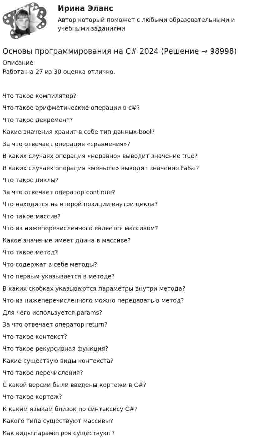     
            Описание
              Работа на 27 из 30 оценка отлично.Что такое компилятор?   Что такое арифметические операции в с#?   Что такое декремент?   Какие значения хранит в себе тип данных bool?   За что отвечает операция «сравнения»?   В каких случаях операция «неравно» выводит значение true?   В каких случаях операция «меньше» выводит значение False?   Что такое циклы?   За что отвечает оператор continue?    Что находится на второй позиции внутри цикла?   Что такое массив?   Что из нижеперечисленного является массивом?   Какое значение имеет длина в массиве?   Что такое метод?   Что содержат в себе методы?   Что первым указывается в методе?   В каких скобках указываются параметры внутри метода?   Что из нижеперечисленного можно передавать в метод?   Для чего используется params?   За что отвечает оператор return?   Что такое контекст?    Что такое рекурсивная функция?   Какие существую виды контекста?   Что такое перечисления?   С какой версии были введены кортежи в С#?   Что такое кортеж?   К каким языкам близок по синтаксису C#?   Какого типа существуют массивы?   Как виды параметров существуют?    
            
            
            Основы программирования мобильных игр (тест с ответами Синергия/МОИ/ МТИ /МОСАП)Основы программирования на C# 2024 Основы программирования на C# (тест с ответами Синергия/МОИ/ МТИ /МОСАП)✅ Основы программирования на С++ 54 вопроса СИНЕРГИЯ МТИ 2022Основы программирования на С++ ответы синергия 2022Основы программирования на С++ СинергияОсновы программирования на С# СИНЕРГИЯ ответыОсновы предпринимательства (Темы 1-4) тест с ответами Синергия/МОИ/ МТИ /МОСАПОсновы предпринимательства Тест с ответами Синергия 2022 год Основы применения таможенных пошлин в РФ в условиях ЕАЭС - контрольнаяОсновы программированияОсновы программирования. Вариант 1Основы программирования и информационных технологий💯 Основы программирования мобильных игр [Тема 1-2] (ответы на тест Синергия / МОИ / МТИ / МосАП, ноябрь 2023)