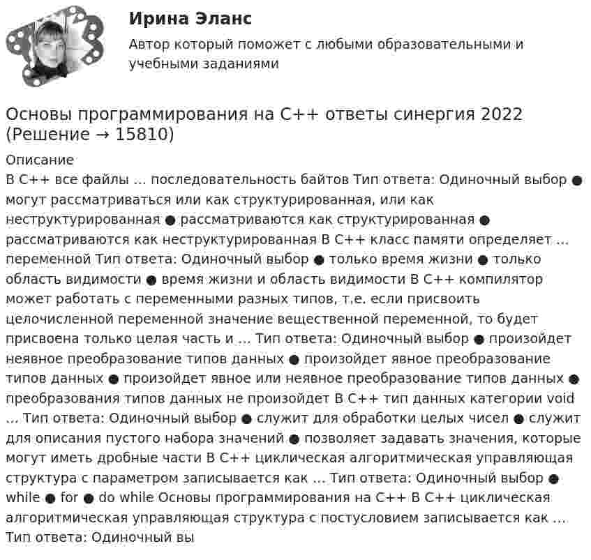      
          Описание
          В С++ все файлы … последовательность байтов Тип ответа: Одиночный выбор ● могут рассматриваться или как структурированная, или как неструктурированная ● рассматриваются как структурированная ● рассматриваются как неструктурированная В С++ класс памяти определяет … переменной Тип ответа: Одиночный выбор ● только время жизни ● только область видимости ● время жизни и область видимости В С++ компилятор может работать с переменными разных типов, т.е. если присвоить целочисленной переменной значение вещественной переменной, то будет присвоена только целая часть и … Тип ответа: Одиночный выбор ● произойдет неявное преобразование типов данных ● произойдет явное преобразование типов данных ● произойдет явное или неявное преобразование типов данных ● преобразования типов данных не произойдет В С++ тип данных категории void … Тип ответа: Одиночный выбор ● служит для обработки целых чисел ● служит для описания пустого набора значений ● позволяет задавать значения, которые могут иметь дробные части В С++ циклическая алгоритмическая управляющая структура с параметром записывается как … Тип ответа: Одиночный выбор ● while ● for ● do while Основы программирования на С++ В С++ циклическая алгоритмическая управляющая структура с постусловием записывается как … Тип ответа: Одиночный вы  
            
            
            ✅ Основы программирования на С++ 54 вопроса СИНЕРГИЯ МТИ 2022Основы программирования на С++ ответы синергия 2022Основы программирования на С++ СинергияОсновы программирования на С# СИНЕРГИЯ ответыОсновы программирования на С++ тест Синергия(2023) 56 вопросовОсновы программирования на языке PythonОсновы программирования на языке Python / Основы Python (ответы на тест Синергия / МТИ / МОИ / МосАП)Основы программированияОсновы программирования. Вариант 1Основы программирования и информационных технологий💯 Основы программирования мобильных игр [Тема 1-2] (ответы на тест Синергия / МОИ / МТИ / МосАП, ноябрь 2023)💯 Основы программирования мобильных игр [Тема 1-2] (ответы на тест Синергия / МОИ / МТИ / МосАП, январь 2024)Основы программирования мобильных игр (тест с ответами Синергия/МОИ/ МТИ /МОСАП)Основы программирования на C# 2024 