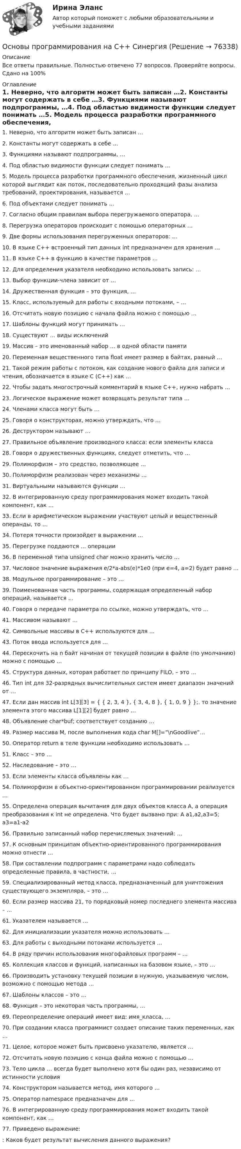     
            Описание
            Все ответы правильные. Полностью отвечено 77 вопросов. Проверяйте вопросы. Сдано на 100% 
            Оглавление
            1. Неверно, что алгоритм может быть записан …2. Константы могут содержать в себе …3. Функциями называют подпрограммы, …4. Под областью видимости функции следует понимать …5. Модель процесса разработки программного обеспечения, жизненный цикл которой выглядит как поток, последовательно проходящий фазы анализа требований, проектирования, называется …6. Под объектами следует понимать …7. Согласно общим правилам выбора перегружаемого оператора, …8. Перегрузка операторов происходит с помощью операторных …9. Две формы использования перегруженных операторов: …10. В языке С++ встроенный тип данных int предназначен для хранения …11. В языке С++ в функцию в качестве параметров …12. Для определения указателя необходимо использовать запись: …13. Выбор функции-члена зависит от …14. Дружественная функция – это функция, …15. Класс, используемый для работы с входными потоками, – …16. Отсчитать новую позицию с начала файла можно с помощью …17. Шаблоны функций могут принимать …18. Существуют … виды исключений19. Массив – это именованный набор … в одной области памяти20. Переменная вещественного типа float имеет размер в байтах, равный …21. Такой режим работы с потоком, как создание нового файла для записи и чтения, обозначается в языке С (С++) как …22. Чтобы задать многострочный комментарий в языке С++, нужно набрать …23. Логическое выражение может возвращать результат типа …24. Членами класса могут быть …25. Говоря о конструкторах, можно утверждать, что …26. Деструктором называют …27. Правильное объявление производного класса: если элементы класса28. Говоря о дружественных функциях, следует отметить, что …29. Полиморфизм – это средство, позволяющее …30. Полиморфизм реализован через механизмы …31. Виртуальными называются функции …32. В интегрированную среду программирования может входить такой компонент, как …33. Если в арифметическом выражении участвуют целый и вещественный операнды, то …34. Потеря точности произойдет в выражении …35. Перегрузке поддаются … операции36. В переменной типа unsigned char можно хранить число …37. Числовое значение выражения e/2*a-abs(e)*1e0 (при e=4, a=2) будет равно …38. Модульное программирование – это …39. Поименованная часть программы, содержащая определенный набор операций, называется …40. Говоря о передаче параметра по ссылке, можно утверждать, что …41. Массивом называют …42. Символьные массивы в С++ используются для …43. Поток ввода используется для …44. Перескочить на n байт начиная от текущей позиции в файле (по умолчанию) можно с помощью …45. Структура данных, которая работает по принципу FILO, – это …46. Тип int для 32-разрядных вычислительных систем имеет диапазон значений от …47. Если дан массив int L[3][3] = { { 2, 3, 4 }, { 3, 4, 8 }, { 1, 0, 9 } };. то значение элемента этого массива L[1][2] будет равно …48. Объявление char*buf; соответствует созданию …49. Размер массива M, после выполнения кода char M[]=”\nGoodlive”…50. Оператор return в теле функции необходимо использовать …51. Класс – это …52. Наследование – это …53. Если элементы класса объявлены как …54. Полиморфизм в объектно-ориентированном программировании реализуется …55. Определена операция вычитания для двух объектов класса A, а операция преобразования к int не определена. Что будет вызвано при: A a1,a2,a3=5; a3=a1-a256. Правильно записанный набор перечисляемых значений: …57. К основным принципам объектно-ориентированного программирования можно отнести …58. При составлении подпрограмм с параметрами надо соблюдать определенные правила, в частности, …59. Специализированный метод класса, предназначенный для уничтожения существующего экземпляра, – это …60. Если размер массива 21, то порядковый номер последнего элемента массива – …61. Указателем называется …62. Для инициализации указателя можно использовать …63. Для работы с выходными потоками используется …64. В ряду причин использования многофайловых программ – …65. Коллекция классов и функций, написанных на базовом языке, – это …66. Производить установку текущей позиции в нужную, указываемую числом, возможно с помощью метода …67. Шаблоны классов – это …68. Функция – это некоторая часть программы, …69. Переопределение операций имеет вид: имя_класса, …70. При создании класса программист создает описание таких переменных, как …71. Целое, которое может быть присвоено указателю, является …72. Отсчитать новую позицию с конца файла можно с помощью …73. Тело цикла … всегда будет выполнено хотя бы один раз, независимо от истинности условия74. Конструктором называется метод, имя которого …75. Оператор namespace предназначен для …76. В интегрированную среду программирования может входить такой компонент, как …77. Приведено выражение:  : Каков будет результат вычисления данного выражения?  
            
            
            Основы программирования на С++ ответы синергия 2022Основы программирования на С++ СинергияОсновы программирования на С# СИНЕРГИЯ ответыОсновы программирования на С++ тест Синергия(2023) 56 вопросовОсновы программирования на языке PythonОсновы программирования на языке Python / Основы Python (ответы на тест Синергия / МТИ / МОИ / МосАП)Основы программирования на языке Python.ти (тест с ответами МОИ/ МТИ)Основы программирования. Вариант 1Основы программирования и информационных технологий💯 Основы программирования мобильных игр [Тема 1-2] (ответы на тест Синергия / МОИ / МТИ / МосАП, ноябрь 2023)💯 Основы программирования мобильных игр [Тема 1-2] (ответы на тест Синергия / МОИ / МТИ / МосАП, январь 2024)Основы программирования мобильных игр (тест с ответами Синергия/МОИ/ МТИ /МОСАП)Основы программирования на C# 2024 Основы программирования на C# (тест с ответами Синергия/МОИ/ МТИ /МОСАП)