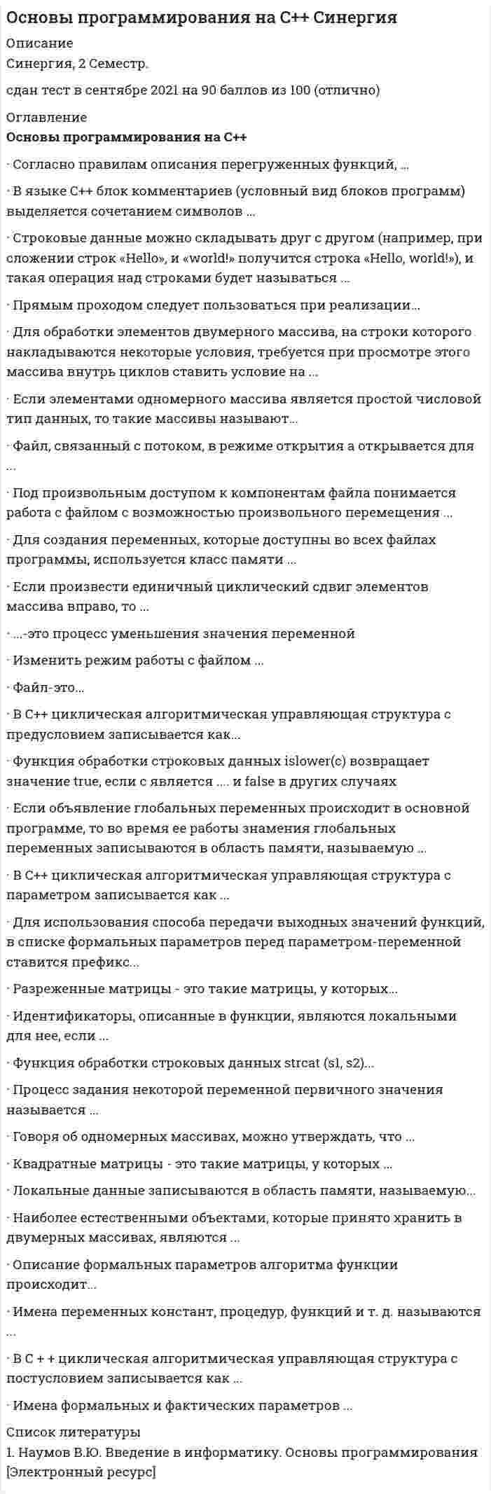    
          Описание
          63 вопроса с ответамиПоследний раз тест был сдан на 97 баллов из 100 ОтличноГод сдачи -2018-2020.ОБЯЗАТЕЛЬНО перед покупкой запустите тест и сверьте вопросы!После покупки Вы получите файл с ответами на вопросы которые указаны ниже:***(Если нужна помощь с другими предметами или сдачей тестов онлайн, пишите в личные сообщения) 
          Оглавление
          1. Описание переменной может быть выполнено … *только как объявление, содержащее информацию о классе памяти и типе переменной*только как определение, вместе с информацией о классе памяти и типе переменной*дающее указание выделить память*или как объявление, или как определение2. Если нужно скопировать элементы массива B в массив A, … *предпочтительней всего просто присвоить один массив другому, т.е. A = B*предпочтительней применить поэлементное копирование, т.к. в случае побитного *копирования одного объекта в другой у двух массивов могут не совпадать размеры*одинаково эффективно или присвоить один массив другому, или использовать поэлементное копирование3. Квадратные матрицы – это такие матрицы, у которых … *все элементы матрицы равны нулю*число элементов в строке равно числу элементов в столбце, т. е. M = N*число элементов в строке/столбце зависит от того, в каком столбце/строке оно содержится*не все ячейки заполнены элементами4. Имена формальных и фактических параметров … *не могут совпадать*могут совпадать, но это отразится на выполнении программы*могут совпадать и это не отразится на выполнении программы, но может привести к проблемам при понимании алгоритма работы5. Разреженные матрицы – это такие матрицы, у которых … *все элементы матрицы равны нулю*число элементов в строке равно числу элементов в столбце, т. е. M = N*число элементов в строке/столбце зависит от того, в каком столбце/строке оно содержится*не все ячейки заполнены элементами6. Идентификаторы могут состоять … *только из арифметических знаков +, –, *, /*как из цифр, так и из специальных символов @, #, $, ^, &amp;*только из букв латиницы, цифр и символа «_»7. Для использования способа передачи входных данных, являющихся сложными структурированными переменными, в списке формальных параметров перед параметром-константой ставится префикс … //#const&amp;8.Локальные данные записываются в область памяти, называемую … *сегментом данных (статический сегмент) и доступны постоянно на протяжении всей работы программы*стеком и доступны только во время работы функции, в которой они описаны*сегментом данных (статический сегмент) и доступны только во время работы функции, в которой они описаны*стеком и доступны постоянно на протяжении всей работы программы9.Выходные параметры – это … *текущие данные для функции*результат работы функции*исходные данные для функции*набор данных, в обработке которых и заключается предназначение алгоритма*параметры, переданные по ссылке без права их изменения10.это процесс уменьшения значения переменной *итерация*декрементация*инкрементация11.Соглсасно правилам описания перегруженных функций, … *в разных вариантах перегруженных функций может быть разное количество умалчиваемых параметров*перегруженные функции должны находиться в одной области видимости*перегруженные функции могут иметь параметры по умолчанию, при этом значения одного и того же параметра в разных функциях должны совпадать*перегруженные функции должны находиться в разных областях видимости*в разных вариантах перегруженных функций может быть только одинаковое количество умалчиваемых параметров*перегруженные функции могут иметь параметры по умолчанию, при этом значения одного и того же параметра в разных функциях не должны совпадать12. В С++ класс памяти определяет … переменной *только время жизни*только область видимости*время жизни и область видимости13. Операции new и delete …, так как выделяемая память после ее использования должна высвобождаться *используются парами*используются только по отдельности*могут использоваться парами, но чаще всего используются по отдельности14. В языке С++ … *счет индексам всегда начинается с 0*счет индексам всегда начинается с 1*счет может начинаться с любого числа после 1*можно задавать диапазон изменения индексов в любых границах (даже отрицательных)*счет может начинаться как с 0, так и с 115. Говоря о порядке обращения к элементам двумерного массива, можно утверждать, что … *двумерный массив всегда подвергается изменению сразу весь, целиком*массив можно подвергать изменению целиком, в зависимости от условия задачи*нельзя подвергать изменению целиком весь массив сразу16. Переменные класса памяти register аналогичны …, но память под них выделяется в регистрах процессора *auto*static*extern17. Если при открытии потока возникла ошибка – диск заполнен (при записи), то указатель на поток приобретет … *любое значение ниже 0*значение NULL (0)*любое значение выше 018. Начало однострочного комментария в С++ обозначается комбинацией … «//»«#»«*/»«?»«&amp;»19. В С++ каждый индекс пишется в … *собственных круглых скобках (…)*общих фигурных скобках {…}*собственных прямых скобках |…|*собственных квадратных скобках […]20.это массив, элементами которого служат массивы 21. Если доступ к элементам многомерных массивов осуществляется с помощью индексированных переменных a[1] [1], то доступ к этому же элементу с помощью указателей будет … *(*(a+1)+1)a[1,1]а|1||1|*(a+1)+1a[1::1]22. Для использования способа передачи выходных значений функций, в списке формальных параметров перед параметром-переменной ставится префикс … //#const&amp;23. Говоря об алгоритмах подсчета суммы и произведения элементов массива, можно утверждать, что накопление суммы начинают с … *нуля, а произведения – с единицы*единицы, а произведения – с нуля*нуля, как и произведения*единицы, как и произведения24. массив – это одномерный массив, каждым элементом которого является свой одномерный массив, или, иначе говоря, это такой тип данных, элементы которого однотипны и каждый из них характеризуется уникальной парой чисел: индексом строки и индексом столбца 25. Если произвести единичный циклический сдвиг элементов массива вправо, то … *будет происходить перемещение содержимого последней ячейки в первую*будет происходить перемещение содержимого первой ячейки в последнюю*будет создана дополнительная ячейка26. Если элементами одномерного массива является простой числовой тип данных, то такие массивы называют … 27. Идентификаторы, описанные в функции, являются локальными для нее, если … *работа с ними возможна только внутри этой функции и внутри вложенных в нее блоков *они могут быть использованы в любом модуле, стоящем ниже на иерархической *лестнице они могут быть использованы в исполнительной части самого модуля28. Говоря об одномерных массивах, можно утверждать, что … *массив – переменная сложной структуры и потому не может быть подвергнута обработке целиком*массив может быть подвергнут обработке целиком*все действия с массивами следует проводить поэлементно, т.е. обращаясь непосредственно к каждой его ячейке29. Под произвольным доступом к компонентам файла понимается работа с файлом с возможностью произвольного перемещения … 30. Сопоставьте знаки унарных операций в С++ и описания операций: A. !B. &amp;C. *D. логическое отрицание (НЕ)E. получение адреса операндаF. обращение по адресу (разыменование)31. В С++ компилятор может работать с переменными разных типов, т.е. если присвоить целочисленной переменной значение вещественной переменной, то будет присвоена только целая часть и … *произойдет неявное преобразование типов данных*произойдет явное преобразование типов данных*произойдет явное или неявное преобразование типов данных*преобразования типов данных не произойдет32. К основным типам языка в С++ относится … – тип с плавающей запятой, повышенной точности charbooldouble __wchar_tfloatint33. В С++ тип данных категории void … *служит для обработки целых чисел*служит для описания пустого набора значений*позволяет задавать значения, которые могут иметь дробные части34. параметры – это локальные переменные, необходимые для описания алгоритма функции, они описываются в ее заголовке и используются в ее определении *формальные*входные*фактические*выходные35. К основным типам данных языка в С++ относится … – тип с плавающей запятой наименьшего размера charbooldouble__wchar_tfloatint36. есть процесс записи значений переменных на каждом шаге работы программы 37. память – это память, выделяемая программе для ее работы за вычетом сегмента данных, стека, в котором размещаются локальные переменные подпрограмм, и собственно тела программы 38 Имена переменных констант, процедур, функций и т. д. называются … *идентификаторами*компиляторами*операторами*типами данных39. Директивы препроцессора начинаются со знака …, который должен быть самым первым символом строки * «амперсанд» (&amp;)* «правый слеш» («/»)* «диез» (#)* «плюс» (+)40. Если связанный с потоком файл, который открывается в режиме открытия w+, уже существует, то … *вся информация из него стирается*выдается ошибка при исполнении программы*информация из него не стирается, можно выполнять запись в конец файла41. Если объявление глобальных переменных происходит в основной программе, то во время ее работы значения глобальных переменных записываются в область памяти, называемую … *сегментом данных (статический сегмент) и доступны постоянно на протяжении всей работы программы*стеком и доступны только во время работы функции, в которой они описаны*сегментом данных (статический сегмент) и доступны только во время работы функции, в которой они описаны*стеком и доступны постоянно на протяжении всей работы программы42. В С++ оператор … высвобождает выделенную память delete&amp;new43. В С++ все файлы … последовательность байтов *могут рассматриваться или как структурированная, или как неструктурированная *рассматриваются как структурированная*рассматриваются как неструктурированная44. Прямым проходом следует пользоваться при реализации … *циклического сдвига вправо*циклического сдвига влево*как циклического сдвига вправо, так и циклического сдвига влево45. Для доступа к компонентам файла … *используется индекс*используется указатель*можно использовать как индекс, так и указатель46. Параметры-константы – это параметры, … *переданные по ссылке без права их изменения*переданные по ссылке с правом их изменения*которые используются, когда передаются входные данные, являющиеся сложными структурированными переменными (например, массивы)47. В С++ тип данных bool – это … *тип с плавающей запятой, повышенной точности*целочисленный тип, обычно содержащий члены кодировки ASCII*целочисленный тип, который может иметь одно из двух значений: true или false*тип с плавающей запятой наименьшего размера48. Параметры-переменные используются для передачи … значений функций выходныхвходныхвходных и выходных49. Наиболее естественными объектами, которые принято хранить в двумерных массивах, являются … числалатинские буквысимволы50. Если возникает потребность в обращении к переменной при коллизии имен, то следует вначале указать название модуля (модуль основной программы), а далее через … – имя переменной (или иной идентификатор, к которому нужно обратиться) *двойное двоеточие*двоеточие*запятую*двойной слеш51. Функция обработки строковых данных strcat (s1, s2) … *выполняет побайтное копирование n символов из строки s2 в строку s1. возвращает значения s1*сравнивает строку s1 со строкой s2 и возвращает результат типа int: 0 – если строки эквивалентны, >0 – если s1 < s2, <0 – если s1 > s2*определяет длину указанной строки, без учета нуль-символа*объединяет строку s2 со строкой s1, результат сохраняется в s152.Изменить режим работы с файлом … Тип ответа: Одиночный выбор можно только после закрытия файланевозможноможно только во время работы с файлом53.Диапазон типа данных float ̶ … Тип ответа: Одиночный выбор 1 байт2 байта4 байта8 батов54.Для обработки элементов двумерного массива, на строки которого накладываются некоторые условия, требуется при просмотре этого массива внутрь циклов ставить условие на … Тип ответа: Одиночный выбор элементэлемент либо индекс строки (в зависимости от условия задачи)индекс строки или столбца (в зависимости от условия задачи)55. Описание формальных параметров алгоритма функции происходит … Тип ответа: Одиночный выбор только два разанеограниченное количество разтолько один раз56.В C++ циклическая алгоритмическая управляющая структура с предусловием записывается как … Тип ответа: Одиночный выбор whilefordo57.Директива #include включает в программу содержимое указанного файла, имя которого может быть указано двумя способами, в частности: … Тип ответа: Множественный выбор #include //my_file.h»//#include#my_file.h #include#include «my_file.h»58.К унарным операциям относят … Тип ответа: Множественный выбор деление операндов арифметического типа (если операнды целочисленные, то выполняется целочисленное деление)умножение операндовполучение остатка от деления целочисленных операндовполучение адреса операндаобращение по адресу (разыменование)логическое отрицание (НЕ)59. Строковые данные можно складывать друг с другом (например, при сложении строк «Hello», и «world!» получится строка «Hello, world!»), и такая операция над строками будет называться … *инкрементацией *конкатенацией *инициализацией *итерацией60. Процесс задания некоторой переменной первичного значения называется …61. В языке С++ рекомендуется первоначально использовать при написании программ … *только строчные буквы*только прописные буквы *строчные и прописные буквы *цифры и буквы (строчные и прописные)62. Идентификаторы – это … *высказывания, относительно которых можно сказать истинно оно или ложно *имена переменной константы, процедур, функций и т. д. *атомарная часть С++ программы, которой можно поставить в соответствие предложение естественного языка63. В С++ оператор … выделяет память из области свободной памяти *delete *&amp; *new 
          Список литературы
          1 Важно!. Информация по изучению курса 2 Тема 1. Общая характеристика коммерческой деятельности 3 Тема 2. Розничные торговые сети 4 Тема З. Методы продаж товаров в оптовой и розничной торговле 5 Тема 4. Роль товарных марок и товарных знаков в коммерческой деятельности 6 Тема 5. Коммерческая тайна и ее законодательное регулирование 
            
            
            Основы программирования на С++ (тест с ответами Синергия)Основы противодействия коррупцииОсновы профдиагностики и профессионального развития (НИИ ДПО)Основы Психогенетики ( тест с ответами Синергия) Основы разработки и программирования игр > Основы разработки и программирования (ответы на тест Синергия / МТИ / МосАП)Основы рекламы (тест с ответами Синергия)Основы самоменеджмента / МЭБИК / Ответы на тест Основы предпринимательства (Синергия), ответы на тест, 2021 год, 137 вопросовОсновы предпринимательства.Тест СинергияОсновы предпринимательства ТЕСТ СИНЕРГИЯОсновы предпринимательства.Тест Синергия 2021г.Основы предпринимательства (тест с ответами Синергия)Основы предпринимательства (тест с ответами Синергия). 2Основы предпринимательства Тест с ответами Синергия 2021 год
