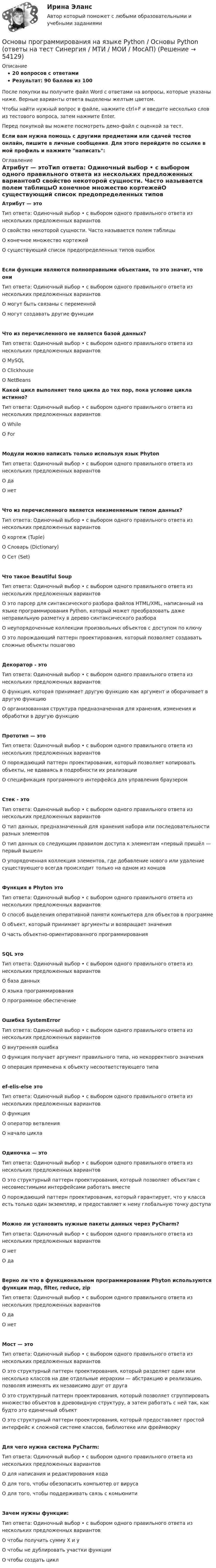     
            Описание
            20 вопросов с ответамиРезультат: 90 баллов из 100После покупки вы получите файл Word с ответами на вопросы, которые указаны ниже. Верные варианты ответа выделены желтым цветом.Чтобы найти нужный вопрос в файле, нажмите ctrl+F и введите несколько слов из тестового вопроса, затем нажмите Enter.Перед покупкой вы можете посмотреть демо-файл с оценкой за тест.Если вам нужна помощь с другими предметами или сдачей тестов онлайн, пишите в личные сообщения. Для этого перейдите по ссылке в мой профиль и нажмите написать:  
            Оглавление
            Атрибут — этоТип ответа: Одиночный выбор • с выбором одного правильного ответа из нескольких предложенных вариантовО свойство некоторой сущности. Часто называется полем таблицыО конечное множество кортежейО существующий список предопределенных типов ошибокЕсли функции являются полноправными объектами, то это значит, что ониТип ответа: Одиночный выбор • с выбором одного правильного ответа из нескольких предложенных вариантовО могут быть связаны с переменнойО могут создавать другие функцииЧто из перечисленного не является базой данных?Тип ответа: Одиночный выбор • с выбором одного правильного ответа из нескольких предложенных вариантовО MySQLО ClickhouseО NetBeans Какой цикл выполняет тело цикла до тех пор, пока условие цикла истинно?Тип ответа: Одиночный выбор • с выбором одного правильного ответа из нескольких предложенных вариантовО WhileО ForМодули можно написать только используя язык PhytonТип ответа: Одиночный выбор • с выбором одного правильного ответа из нескольких предложенных вариантовО даО нетЧто из перечисленного является неизменяемым типом данных?Тип ответа: Одиночный выбор • с выбором одного правильного ответа из нескольких предложенных вариантовО кортеж (Tuple)О Словарь (Dictionary)О Сет (Set)Что такое Beautiful SoupТип ответа: Одиночный выбор • с выбором одного правильного ответа из нескольких предложенных вариантовО это парсер для синтаксического разбора файлов HTML/XML, написанный на языке программирования Python, который может преобразовать даже неправильную разметку в дерево синтаксического разбораО неупорядоченные коллекции произвольных объектов с доступом по ключуО это порождающий паттерн проектирования, который позволяет создавать сложные объекты пошаговоДекоратор - этоТип ответа: Одиночный выбор • с выбором одного правильного ответа из нескольких предложенных вариантовО функция, которая принимает другую функцию как аргумент и оборачивает в другую функциюО организованная структура предназначенная для хранения, изменения и обработки в другую функциюПрототип — этоТип ответа: Одиночный выбор • с выбором одного правильного ответа из нескольких предложенных вариантовО порождающий паттерн проектирования, который позволяет копировать объекты, не вдаваясь в подробности их реализацииО спецификация программного интерфейса для управления браузеромСтек - этоТип ответа: Одиночный выбор • с выбором одного правильного ответа из нескольких предложенных вариантовО тип данных, предназначенный для хранения набора или последовательности разных элементовО тип данных со следующим правилом доступа к элементам «первый пришёл — первый вышел»О упорядоченная коллекция элементов, где добавление нового или удаление существующего всегда происходит только на одном из концовФункция в Phyton этоТип ответа: Одиночный выбор • с выбором одного правильного ответа из нескольких предложенных вариантовО способ выделения оперативной памяти компьютера для объектов в программеО объект, который принимает аргументы и возвращает значенияО часть объектно-ориентированного программированияSQL этоТип ответа: Одиночный выбор • с выбором одного правильного ответа из нескольких предложенных вариантовО база данныхО языка программированияО программное обеспечениеОшибка SystemErrorТип ответа: Одиночный выбор • с выбором одного правильного ответа из нескольких предложенных вариантовО внутренняя ошибкаО функция получает аргумент правильного типа, но некорректного значенияО операция применена к объекту несоответствующего типаef-elis-else этоТип ответа: Одиночный выбор • с выбором одного правильного ответа из нескольких предложенных вариантовО функцияО оператор ветвленияО начало циклаОдиночка — этоТип ответа: Одиночный выбор • с выбором одного правильного ответа из нескольких предложенных вариантовО это структурный паттерн проектирования, который позволяет объектам с несовместимыми интерфейсами работать вместеО порождающий паттерн проектирования, который гарантирует, что у класса есть только один экземпляр, и предоставляет к нему глобальную точку доступаМожно ли установить нужные пакеты данных через PyCharm?Тип ответа: Одиночный выбор • с выбором одного правильного ответа из нескольких предложенных вариантовО нетО даВерно ли что в функциональном программировании Phyton используются функции map, filter, reduce, zipТип ответа: Одиночный выбор • с выбором одного правильного ответа из нескольких предложенных вариантовО даО нетМост — этоТип ответа: Одиночный выбор • с выбором одного правильного ответа из нескольких предложенных вариантовО это структурный паттерн проектирования, который разделяет один или несколько классов на две отдельные иерархии — абстракцию и реализацию, позволяя изменять их независимо друг от другаО это структурный паттерн проектирования, который позволяет сгруппировать множество объектов в древовидную структуру, а затем работать с ней так, как будто это единичный объектО это структурный паттерн проектирования, который предоставляет простой интерфейс к сложной системе классов, библиотеке или фреймворкуДля чего нужна система PyCharm:Тип ответа: Одиночный выбор • с выбором одного правильного ответа из нескольких предложенных вариантовО для написания и редактирования кодаО для того, чтобы обезопасить компьютер от вирусаО для того, чтобы поддерживать связь с комьюнитиЗачем нужны функции:Тип ответа: Одиночный выбор • с выбором одного правильного ответа из нескольких предложенных вариантовО чтобы получить сумму X и уО чтобы не дублировать участки функцииО чтобы создать цикл 
            
            
            Основы программирования на языке PythonОсновы программирования на языке Python / Основы Python (ответы на тест Синергия / МТИ / МОИ / МосАП)Основы программирования на языке Python.ти (тест с ответами МОИ/ МТИ)Основы программирования (практические задания, вариант 4)Основы программирования, Практическое задание 2, вариант 6Основы программирования, Практическое задание 3, вариант 6Основы программирования РОСДИСТАНТ двумерные массивы С++Основы программирования мобильных игр (тест с ответами Синергия/МОИ/ МТИ /МОСАП)Основы программирования на C# 2024 Основы программирования на C# (тест с ответами Синергия/МОИ/ МТИ /МОСАП)✅ Основы программирования на С++ 54 вопроса СИНЕРГИЯ МТИ 2022Основы программирования на С++ ответы синергия 2022Основы программирования на С++ СинергияОсновы программирования на С# СИНЕРГИЯ ответы