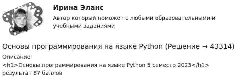     
            Описание
            <h1>Основы программирования на языке Python 5 семестр 2023</h1>результат 87 баллов  
            
            
            Основы программирования на С++ тест Синергия(2023) 56 вопросовОсновы программирования на языке PythonОсновы программирования на языке Python / Основы Python (ответы на тест Синергия / МТИ / МОИ / МосАП)Основы программирования на языке Python.ти (тест с ответами МОИ/ МТИ)Основы программирования (практические задания, вариант 4)Основы программирования, Практическое задание 2, вариант 6Основы программирования, Практическое задание 3, вариант 6💯 Основы программирования мобильных игр [Тема 1-2] (ответы на тест Синергия / МОИ / МТИ / МосАП, январь 2024)Основы программирования мобильных игр (тест с ответами Синергия/МОИ/ МТИ /МОСАП)Основы программирования на C# 2024 Основы программирования на C# (тест с ответами Синергия/МОИ/ МТИ /МОСАП)✅ Основы программирования на С++ 54 вопроса СИНЕРГИЯ МТИ 2022Основы программирования на С++ ответы синергия 2022Основы программирования на С++ Синергия