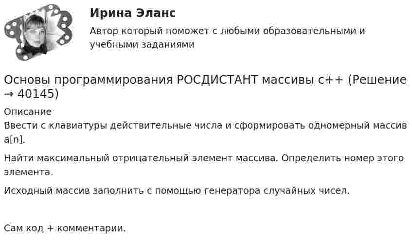     
          Описание
          Ввести с клавиатуры действительные числа и сформировать одномерный массив a[n]. Найти максимальный отрицательный элемент массива. Определить номер этого элемента.Исходный массив заполнить с помощью генератора случайных чисел.Сам код + комментарии.  
            
            
            Основы программирования РОСДИСТАНТ двумерные массивы С++Основы программирования РОСДИСТАНТ массивы с++  ОСНОВЫ ПРОГРАММИРОВАНИЯ СИНЕРГИЯ 2022 ОТВЕТЫ ВСЕ ВОПРОСЫОсновы программирования(ТПУ)Основы программирования(ТПУ)Основы программирования(ТПУ)Основы программирования(ТПУ)Основы программирования на С# СИНЕРГИЯ ответыОсновы программирования на С++ тест Синергия(2023) 56 вопросовОсновы программирования на языке PythonОсновы программирования на языке Python / Основы Python (ответы на тест Синергия / МТИ / МОИ / МосАП)Основы программирования на языке Python.ти (тест с ответами МОИ/ МТИ)Основы программирования (практические задания, вариант 4)Основы программирования, Практическое задание 2, вариант 6