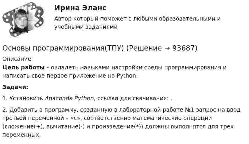      
            Описание
            Цель работы - овладеть навыками настройки среды программирования и написать свое первое приложение на Python.Задачи:1. Установить Anaconda Python, ссылка для скачивания: .2. Добавить в программу, созданную в лабораторной работе №1 запрос на ввод третьей переменной – «с», соответственно математические операции (сложение(+), вычитание(-) и произведение(*)) должны выполнятся для трех переменных.   
            
            
            Основы программирования(ТПУ)Основы программирования(ТПУ)Основы программирования(ТПУ)Основы программирования(ТПУ)Основы прогрессивных технологий [КемГУ] (контрольная работа)Основы продаж в event-индустрии (тест с ответами Синергия/МОИ/ МТИ /МОСАП)Основы проектирования баз данных 1 (Тест с ответами, Синергия/МОИ/МТИ/МОСАП)Основы программирования на языке Python / Основы Python (ответы на тест Синергия / МТИ / МОИ / МосАП)Основы программирования на языке Python.ти (тест с ответами МОИ/ МТИ)Основы программирования (практические задания, вариант 4)Основы программирования, Практическое задание 2, вариант 6Основы программирования, Практическое задание 3, вариант 6Основы программирования РОСДИСТАНТ двумерные массивы С++Основы программирования РОСДИСТАНТ массивы с++