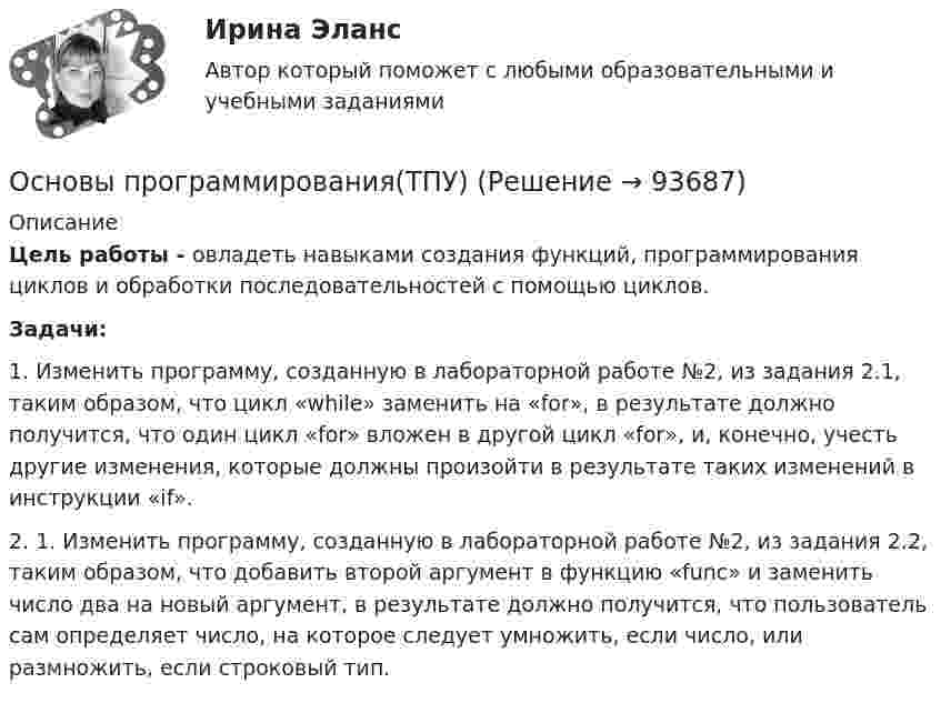      
            Описание
            Цель работы - овладеть навыками создания функций, программирования циклов и обработки последовательностей с помощью циклов. Задачи:1. Изменить программу, созданную в лабораторной работе №2, из задания 2.1, таким образом, что цикл «while» заменить на «for», в результате должно получится, что один цикл «for» вложен в другой цикл «for», и, конечно, учесть другие изменения, которые должны произойти в результате таких изменений в инструкции «if».2. 1. Изменить программу, созданную в лабораторной работе №2, из задания 2.2, таким образом, что добавить второй аргумент в функцию «func» и заменить число два на новый аргумент, в результате должно получится, что пользователь сам определяет число, на которое следует умножить, если число, или размножить, если строковый тип.    
            
            
            Основы программирования(ТПУ)Основы программирования(ТПУ)Основы прогрессивных технологий [КемГУ] (контрольная работа)Основы продаж в event-индустрии (тест с ответами Синергия/МОИ/ МТИ /МОСАП)Основы проектирования баз данных 1 (Тест с ответами, Синергия/МОИ/МТИ/МОСАП)Основы проектирования баз данных 2 (Тест с ответами, Синергия/МОИ/МТИ/МОСАП)Основы проектирования баз данных (ответы на тест МВЕУ)Основы программирования (практические задания, вариант 4)Основы программирования, Практическое задание 2, вариант 6Основы программирования, Практическое задание 3, вариант 6Основы программирования РОСДИСТАНТ двумерные массивы С++Основы программирования РОСДИСТАНТ массивы с++  ОСНОВЫ ПРОГРАММИРОВАНИЯ СИНЕРГИЯ 2022 ОТВЕТЫ ВСЕ ВОПРОСЫОсновы программирования(ТПУ)