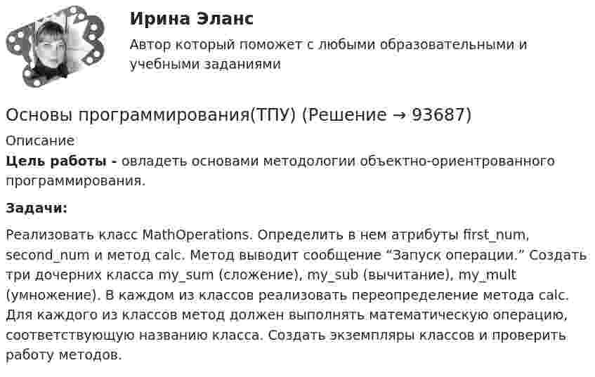      
            Описание
            Цель работы - овладеть основами методологии объектно-ориентрованного программирования. Задачи:Реализовать класс MathOperations. Определить в нем атрибуты first_num, second_num и метод calc. Метод выводит сообщение “Запуск операции.” Создать три дочерних класса my_sum (сложение), my_sub (вычитание), my_mult (умножение). В каждом из классов реализовать переопределение метода calc. Для каждого из классов метод должен выполнять математическую операцию, соответствующую названию класса. Создать экземпляры классов и проверить работу методов.   
            
            
            Основы программирования(ТПУ)Основы программирования(ТПУ)Основы программирования(ТПУ)Основы прогрессивных технологий [КемГУ] (контрольная работа)Основы продаж в event-индустрии (тест с ответами Синергия/МОИ/ МТИ /МОСАП)Основы проектирования баз данных 1 (Тест с ответами, Синергия/МОИ/МТИ/МОСАП)Основы проектирования баз данных 2 (Тест с ответами, Синергия/МОИ/МТИ/МОСАП)Основы программирования на языке Python.ти (тест с ответами МОИ/ МТИ)Основы программирования (практические задания, вариант 4)Основы программирования, Практическое задание 2, вариант 6Основы программирования, Практическое задание 3, вариант 6Основы программирования РОСДИСТАНТ двумерные массивы С++Основы программирования РОСДИСТАНТ массивы с++  ОСНОВЫ ПРОГРАММИРОВАНИЯ СИНЕРГИЯ 2022 ОТВЕТЫ ВСЕ ВОПРОСЫ