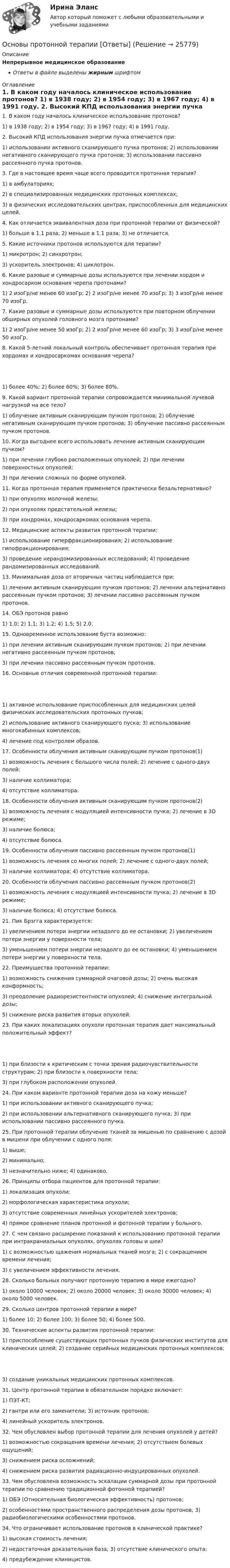     
          Описание
          Непрерывное медицинское образованиеОтветы в файле выделены жирным шрифтом 
          Оглавление
          1. В каком году началось клиническое использование протонов? 1) в 1938 году; 2) в 1954 году; 3) в 1967 году; 4) в 1991 году. 2. Высокий КПД использования энергии пучка отмечается при: 1) использовании активного сканирующего пучка протонов; 2) использовании негативного сканирующего пучка протонов; 3) использовании пассивно рассеянного пучка протонов. 3. Где в настоящее время чаще всего проводится протонная терапия? 1) в амбулаториях;2) в специализированных медицинских протонных комплексах;3) в физических исследовательских центрах, приспособленных для медицинских целей. 4. Как отличается эквивалентная доза при протонной терапии от физической? 1) больше в 1.1 раза; 2) меньше в 1.1 раза; 3) не отличается. 5. Какие источники протонов используются для терапии? 1) микротрон; 2) синхротрон;3) ускоритель электронов; 4) циклотрон. 6. Какие разовые и суммарные дозы используются при лечении хордом и хондросарком основания черепа протонами? 1) 2 изоГр/не менее 60 изоГр; 2) 2 изоГр/не менее 70 изоГр; 3) 3 изоГр/не менее 70 изоГр. 7. Какие разовые и суммарные дозы используются при повторном облучении обширных опухолей головного мозга протонами? 1) 2 изоГр/не менее 50 изоГр; 2) 2 изоГр/не менее 60 изоГр; 3) 3 изоГр/не менее 50 изоГр. 8. Какой 5-летний локальный контроль обеспечивает протонная терапия при хордомах и хондросаркомах основания черепа? 1) более 40%; 2) более 60%; 3) более 80%. 9. Какой вариант протонной терапии сопровождается минимальной лучевой нагрузкой на все тело? 1) облучение активным сканирующим пучком протонов; 2) облучение негативным сканирующим пучком протонов; 3) облучение пассивно рассеянным пучком протонов. 10. Когда выгоднее всего использовать лечение активным сканирующим пучком? 1) при лечении глубоко расположенных опухолей; 2) при лечении поверхностных опухолей;3) при лечении сложных по форме опухолей. 11. Когда протонная терапия применяется практически безальтернативно? 1) при опухолях молочной железы;2) при опухолях предстательной железы;3) при хондромах, хондросаркомах основания черепа. 12. Медицинские аспекты развития протонной терапии: 1) использование гиперфракционирования; 2) использование гипофракционирования;3) проведение нерандомизированных исследований; 4) проведение рандомизированных исследований. 13. Минимальная доза от вторичных частиц наблюдается при: 1) лечении активным сканирующим пучком протонов; 2) лечении альтернативно рассеянным пучком протонов; 3) лечении пассивно рассеянным пучком протонов. 14. ОБЭ протонов равно 1) 1.0; 2) 1.1; 3) 1.2; 4) 1.5; 5) 2.0. 15. Одновременное использование буста возможно: 1) при лечении активным сканирующим пучком протонов; 2) при лечении негативно рассеянным пучком протонов;3) при лечении пассивно рассеянным пучком протонов. 16. Основные отличия современной протонной терапии: 1) активное использование приспособленных для медицинских целей физических исследовательских протонных пучков;2) использование активного сканирующего пуска; 3) использование многокабинных комплексов;4) лечение под контролем образов. 17. Особенности облучения активным сканирующим пучком протонов(1) 1) возможность лечения с большого числа полей; 2) лечение с одного-двух полей;3) наличие коллиматора;4) отсутствие коллиматора. 18. Особенности облучения активным сканирующим пучком протонов(2) 1) возможность лечения с модуляцией интенсивности пучка; 2) лечение в 3D режиме;3) наличие болюса;4) отсутствие болюса. 19. Особенности облучения пассивно рассеянным пучком протонов(1) 1) возможность лечения со многих полей; 2) лечение с одного-двух полей;3) наличие коллиматора; 4) отсутствие коллиматора. 20. Особенности облучения пассивно рассеянным пучком протонов(2) 1) возможность лечения с модуляцией интенсивности пучка; 2) лечение в 3D режиме;3) наличие болюса; 4) отсутствие болюса. 21. Пик Брэгга характеризуется: 1) увеличением потери энергии незадолго до ее остановки; 2) увеличением потери энергии у поверхности тела;3) уменьшением потери энергии незадолго до ее остановки; 4) уменьшением потери энергии у поверхности тела. 22. Преимущества протонной терапии: 1) возможность снижения суммарной очаговой дозы; 2) очень высокая конформность;3) преодоление радиорезистентности опухолей; 4) снижение интегральной дозы;5) снижение риска развития вторых опухолей. 23. При каких локализациях опухоли протонная терапия дает максимальный положительный эффект? 1) при близости к критическим с точки зрения радиочувствительности структурам; 2) при близости к поверхности тела;3) при глубоком расположении опухолей. 24. При каком варианте протонной терапии доза на кожу меньше? 1) при использовании активного сканирующего пучка;2) при использовании альтернативного сканирующего пучка; 3) при использовании пассивно рассеянного пучка. 25. При протонной терапии облучение тканей за мишенью по сравнению с дозой в мишени при облучении с одного поля: 1) выше;2) минимально;3) незначительно ниже; 4) одинаково. 26. Принципы отбора пациентов для протонной терапии: 1) локализация опухоли;2) морфологическая характеристика опухоли;3) отсутствие современных линейных ускорителей электронов;4) прямое сравнение планов протонной и фотонной терапии у больного. 27. С чем связано расширение показаний к использованию протонной терапии при интракраниальных опухолях, опухолях головы и шеи? 1) с возможностью щажения нормальных тканей мозга; 2) с сокращением времени лечения;3) с увеличением эффективности лечения. 28. Сколько больных получают протонную терапию в мире ежегодно? 1) около 10000 человек; 2) около 20000 человек; 3) около 30000 человек; 4) около 5000 человек. 29. Сколько центров протонной терапии в мире? 1) более 10; 2) более 100; 3) более 50; 4) более 500. 30. Технические аспекты развития протонной терапии: 1) приспособление существующих протонных пучков физических институтов для клинических целей; 2) создание серийных медицинских протонных комплексов; 3) создание уникальных медицинских протонных комплексов. 31. Центр протонной терапии в обязательном порядке включает: 1) ПЭТ-КТ;2) гантри или его заменители; 3) источник протонов;4) линейный ускоритель электронов. 32. Чем обусловлен выбор протонной терапии для лечения опухолей у детей? 1) возможностью сокращения времени лечения; 2) отсутствием болевых ощущений;3) снижением риска осложнений;4) снижением риска развития радиационно-индуцированных опухолей. 33. Чем обусловлена возможность эскалации суммарной дозы при протонной терапии по сравнению традиционной фотонной терапией? 1) ОБЭ (Относительная биологическая эффективность) протонов;2) особенностями пространственного распределения дозы протонов; 3) радиобиологическими особенностями протонов. 34. Что ограничивает использование протонов в клинической практике? 1) высокая стоимость лечения;2) недостаточная доказательная база; 3) отсутствие клинического опыта;4) предубеждение клиницистов. 
            
            
            Основы противодействия коррупции (тест с ответами Синергия/МОИ/ МТИ /МОСАП)Основы протонной терапии [Ответы]Основы профайлингаОсновы профайлингаОсновы профайлингаОсновы профайлингаОсновы профайлингаОСНОВЫ ПРОЕКТНОЙ ДЕЯТЕЛЬНОСТИ//ТУСУР//КОНТРОЛЬНАЯ РАБОТА №2//ОТВЕТ НА СКРИНЕОСНОВЫ ПРОЕКТНОЙ ДЕЯТЕЛЬНОСТИ//ТУСУР//ОТВЕТ НА СКРИНЕОсновы проектной деятельности//ТУСУР//ПРОСМОТР ПОПЫТКИ//80 БАЛЛОВОсновы производства Основы производственной  деятельности предприятий отрослиОсновы производственных отношений в электроэнергетике.ти (ответы на тест Синергия / МТИ / МосАП)💯 Основы производственных отношений в электроэнергетике.ти (ответы на тест Синергия / МТИ / МосАП, август 2022)