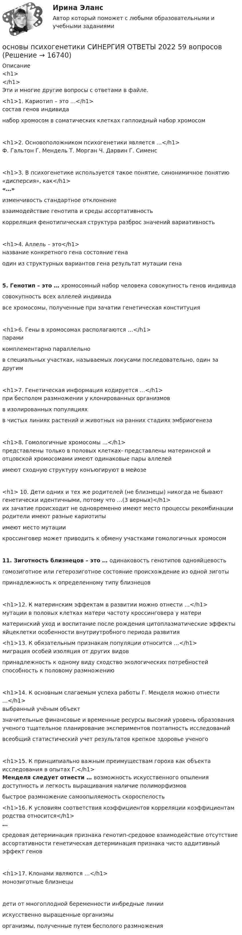      
          Описание
          <h1></h1>Эти и многие другие вопросы с ответами в файле.<h1>1. Кариотип – это …</h1>состав генов индивиданабор хромосом в соматических клетках гаплоидный набор хромосом<h1>2. Основоположником психогенетики является …</h1>Ф. Гальтон Г. Мендель Т. Морган Ч. Дарвин Г. Сименс<h1>3. В психогенетике используется такое понятие, синонимичное понятию «дисперсия», как</h1>«…»изменчивость стандартное отклонениевзаимодействие генотипа и среды ассортативностькорреляция фенотипическая структура разброс значений вариативность<h1>4. Аллель – это</h1>название конкретного гена состояние генаодин из структурных вариантов гена результат мутации гена5. Генотип – это … хромосомный набор человека совокупность генов индивидасовокупность всех аллелей индивидавсе хромосомы, полученные при зачатии генетическая конституция<h1>6. Гены в хромосомах располагаются …</h1>парамикомплементарно параллельнов специальных участках, называемых локусами последовательно, один за другим<h1>7. Генетическая информация кодируется …</h1>при бесполом размножении у клонированных организмовв изолированных популяцияхв чистых линиях растений и животных на ранних стадиях эмбриогенеза<h1>8. Гомологичные хромосомы …</h1>представлены только в половых клетках- представлены материнской и отцовской хромосомами имеют одинаковые пары аллелейимеют сходную структуру конъюгируют в мейозе<h1> 10. Дети одних и тех же родителей (не близнецы) никогда не бывают генетически идентичными, потому что …(3 верных)</h1>их зачатие происходит не одновременно имеют место процессы рекомбинации родители имеют разные кариотипыимеют место мутациикроссинговер может приводить к обмену участками гомологичных хромосом11. Зиготность близнецов – это … одинаковость генотипов однояйцевостьгомозиготное или гетерозиготное состояние происхождение из одной зиготыпринадлежность к определенному типу близнецов<h1>12. К материнским эффектам в развитии можно отнести …</h1>мутации в половых клетках матери частоту кроссинговера у материматеринский уход и воспитание после рождения цитоплазматические эффекты яйцеклетки особенности внутриутробного периода развития <h1>13. К обязательным признакам популяции относится …</h1>миграция особей изоляция от других видовпринадлежность к одному виду сходство экологических потребностей способность к половому размножению<h1>14. К основным слагаемым успеха работы Г. Менделя можно отнести …</h1>выбранный учёным объектзначительные финансовые и временные ресурсы высокий уровень образования ученого тщательное планирование экспериментов поэтапность исследованийвсеобщий статистический учет результатов крепкое здоровье ученого<h1>15. К принципиально важным преимуществам гороха как объекта исследования в опытах Г.</h1>Менделя следует отнести … возможность искусственного опыления доступность и легкость выращивания наличие полиморфизмовбыстрое размножение самоопыляемость скороспелость <h1>16. К условиям соответствия коэффициентов корреляции коэффициентам родства относится</h1>…средовая детерминация признака генотип-средовое взаимодействие отсутствие ассортативности генетическая детерминация признака чисто аддитивный эффект генов<h1>17. Клонами являются …</h1>монозиготные близнецы дети от многоплодной беременности инбредные линииискусственно выращенные организмыорганизмы, полученные путем бесполого размножения  
            
            
            Основы психогенетики СИНЕРГИЯ!основы психогенетики СИНЕРГИЯ ОТВЕТЫ 2022 59 вопросовОсновы психогенетики Синергия тест (все ответы 100 баллов 2022)Основы психогенетики тест МИПОсновы психогенетики тест МИПОсновы психогенетики. Тест СинергияОсновы психогенетики тест Синергия (2023)Основы профориентологии автоматическое практическое заданиеОсновы профориентологии индивидуальное практическое заданиеОсновы профориентологии (ИПП)Основы профориентологии ответы на тестовые вопросыОсновы психоанализа: Психоанализ М.Кляйн. Ответы на тест. ✅ Основы психогенетики 58 вопросов СИНЕРГИЯ МТИ 2022Основы психогенетики (Ответы на тест Синергия/МОИ/ МТИ)