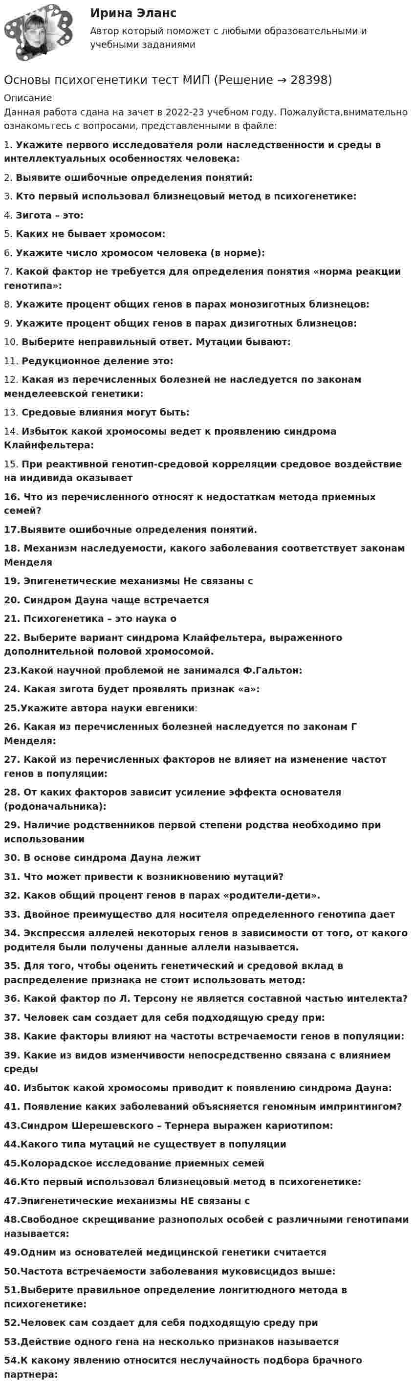      
          Описание
          Данная работа сдана на зачет в 2022-23 учебном году. Пожалуйста,внимательно ознакомьтесь с вопросами, представленными в файле:1. Укажите первого исследователя роли наследственности и среды в интеллектуальных особенностях человека:2. Выявите ошибочные определения понятий:3. Кто первый использовал близнецовый метод в психогенетике:4. Зигота – это:5. Каких не бывает хромосом:6. Укажите число хромосом человека (в норме):7. Какой фактор не требуется для определения понятия «норма реакции генотипа»:8. Укажите процент общих генов в парах монозиготных близнецов:9. Укажите процент общих генов в парах дизиготных близнецов:10. Выберите неправильный ответ. Мутации бывают:11. Редукционное деление это:12. Какая из перечисленных болезней не наследуется по законам менделеевской генетики:13. Средовые влияния могут быть:14. Избыток какой хромосомы ведет к проявлению синдрома Клайнфельтера:15. При реактивной генотип-средовой корреляции средовое воздействие на индивида оказывает16. Что из перечисленного относят к недостаткам метода приемных семей?17.Выявите ошибочные определения понятий.18. Механизм наследуемости, какого заболевания соответствует законам Менделя19. Эпигенетические механизмы Не связаны с 20. Синдром Дауна чаще встречается 21. Психогенетика – это наука о 22. Выберите вариант синдрома Клайфельтера, выраженного дополнительной половой хромосомой. 23.Какой научной проблемой не занимался Ф.Гальтон:24. Какая зигота будет проявлять признак «а»:25.Укажите автора науки евгеники:26. Какая из перечисленных болезней наследуется по законам Г Менделя:27. Какой из перечисленных факторов не влияет на изменение частот генов в популяции:28. От каких факторов зависит усиление эффекта основателя (родоначальника):29. Наличие родственников первой степени родства необходимо при использовании 30. В основе синдрома Дауна лежит 31. Что может привести к возникновению мутаций?32. Каков общий процент генов в парах «родители-дети». 33. Двойное преимущество для носителя определенного генотипа дает34. Экспрессия аллелей некоторых генов в зависимости от того, от какого родителя были получены данные аллели называется. 35. Для того, чтобы оценить генетический и средовой вклад в распределение признака не стоит использовать метод:36. Какой фактор по Л. Терсону не является составной частью интелекта?37. Человек сам создает для себя подходящую среду при:38. Какие факторы влияют на частоты встречаемости генов в популяции:39. Какие из видов изменчивости непосредственно связана с влиянием среды 40. Избыток какой хромосомы приводит к появлению синдрома Дауна:41. Появление каких заболеваний объясняется геномным импринтингом?43.Синдром Шерешевского – Тернера выражен кариотипом:44.Какого типа мутаций не существует в популяции45.Колорадское исследование приемных семей46.Кто первый использовал близнецовый метод в психогенетике:47.Эпигенетические механизмы НЕ связаны с48.Свободное скрещивание разнополых особей с различными генотипами называется:49.Одним из основателей медицинской генетики считается50.Частота встречаемости заболевания муковисцидоз выше:51.Выберите правильное определение лонгитюдного метода в психогенетике:52.Человек сам создает для себя подходящую среду при53.Действие одного гена на несколько признаков называется54.К какому явлению относится неслучайность подбора брачного партнера:  
            
            
            Основы психогенетики тест МИПОсновы психогенетики тест МИПОсновы психогенетики. Тест СинергияОсновы психогенетики тест Синергия (2023)Основы психогенетики (Тест с ответами СИНЕРГИЯ / МОИ / МТИ)Основы психогенетики (тест с ответами Синергия/МОИ/МТИ/МосАП)💯 Основы психологии. (все ответы на тест Синергия / МОИ / МосАП, август 2022)Основы профориентологии ответы на тестовые вопросыОсновы психоанализа: Психоанализ М.Кляйн. Ответы на тест. ✅ Основы психогенетики 58 вопросов СИНЕРГИЯ МТИ 2022Основы психогенетики (Ответы на тест Синергия/МОИ/ МТИ)Основы Психогенетики (Ответы на тест Синергия/МОИ/ МТИ)Основы психогенетики СИНЕРГИЯ!основы психогенетики СИНЕРГИЯ ОТВЕТЫ 2022 59 вопросов