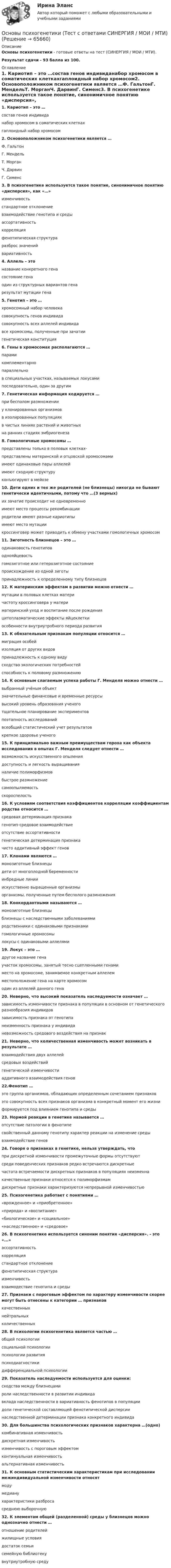     
            Описание
            Основы психогенетики - готовые ответы на тест (СИНЕРГИЯ / МОИ / МТИ).Результат сдачи - 93 балла из 100. 
            Оглавление
            1. Кариотип – это …состав генов индивиданабор хромосом в соматических клеткахгаплоидный набор хромосом2. Основоположником психогенетики является …Ф. ГальтонГ. МендельТ. МорганЧ. ДарвинГ. Сименс3. В психогенетике используется такое понятие, синонимичное понятию «дисперсия», как «…»изменчивостьстандартное отклонениевзаимодействие генотипа и средыассортативностькорреляцияфенотипическая структураразброс значенийвариативность4. Аллель – этоназвание конкретного генасостояние генаодин из структурных вариантов генарезультат мутации гена5. Генотип – это …хромосомный набор человекасовокупность генов индивидасовокупность всех аллелей индивидавсе хромосомы, полученные при зачатиигенетическая конституция6. Гены в хромосомах располагаются …парамикомплементарнопараллельнов специальных участках, называемых локусамипоследовательно, один за другим7. Генетическая информация кодируется …при бесполом размноженииу клонированных организмовв изолированных популяцияхв чистых линиях растений и животныхна ранних стадиях эмбриогенеза8. Гомологичные хромосомы …представлены только в половых клетках-представлены материнской и отцовской хромосомамиимеют одинаковые пары аллелейимеют сходную структуруконъюгируют в мейозе10. Дети одних и тех же родителей (не близнецы) никогда не бывают генетически идентичными, потому что …(3 верных)их зачатие происходит не одновременноимеют место процессы рекомбинацииродители имеют разные кариотипыимеют место мутациикроссинговер может приводить к обмену участками гомологичных хромосом11. Зиготность близнецов – это …одинаковость генотиповоднояйцевостьгомозиготное или гетерозиготное состояниепроисхождение из одной зиготыпринадлежность к определенному типу близнецов12. К материнским эффектам в развитии можно отнести …мутации в половых клетках материчастоту кроссинговера у материматеринский уход и воспитание после рожденияцитоплазматические эффекты яйцеклеткиособенности внутриутробного периода развития13. К обязательным признакам популяции относится …миграция особейизоляция от других видовпринадлежность к одному видусходство экологических потребностейспособность к половому размножению14. К основным слагаемым успеха работы Г. Менделя можно отнести …выбранный учёным объектзначительные финансовые и временные ресурсывысокий уровень образования ученоготщательное планирование экспериментовпоэтапность исследованийвсеобщий статистический учет результатовкрепкое здоровье ученого15. К принципиально важным преимуществам гороха как объекта исследования в опытах Г. Менделя следует отнести …возможность искусственного опылениядоступность и легкость выращиванияналичие полиморфизмовбыстрое размножениесамоопыляемостьскороспелость16. К условиям соответствия коэффициентов корреляции коэффициентам родства относится …средовая детерминация признакагенотип-средовое взаимодействиеотсутствие ассортативностигенетическая детерминация признакачисто аддитивный эффект генов17. Клонами являются …монозиготные близнецыдети от многоплодной беременностиинбредные линииискусственно выращенные организмыорганизмы, полученные путем бесполого размножения18. Конкордантными называются …монозиготные близнецыблизнецы с наследственными заболеваниямиродственники с одинаковыми признакамигомологичные хромосомылокусы с одинаковыми аллелями19. Локус – это …другое название генаучасток хромосомы, занятый тесно сцепленными генамиместо на хромосоме, занимаемое конкретным аллелемместоположение гена на карте хромосомодин из аллелей данного гена20. Неверно, что высокий показатель наследуемости означает …зависимость изменчивости признака в популяции в основном от генетического разнообразия индивидовзависимость признака от генотипанеизменность признака у индивиданевозможность средового воздействия на признак21. Неверно, что количественная изменчивость может возникать в результате …взаимодействия двух аллелейсредовых воздействийгенетической изменчивостиаддитивного взаимодействия генов22.Фенотип …это группа организмов, обладающих определенным сочетанием признаковэто совокупность всех признаков организма в конкретный момент его жизниформируется под влиянием генотипа и среды23. Нормой реакции в генетике называется …отсутствие патологии в фенотипесвойственный данному генотипу характер реакции на изменение средывзаимодействие генов24. Говоря о признаках в генетике, нельзя утверждать, чтопри дискретной изменчивости промежуточные формы отсутствуютсреди поведенческих признаков редко встречаются дискретныечастота встречаемости дискретных признаков в популяциях неизменнакачественные признаки относятся к полиморфизмамдискретные признаки характеризуются непрерывной изменчивостью25. Психогенетика работает с понятиями …«врожденное» и «приобретенное»«природа» и «воспитание»«биологическое» и «социальное»«наследственное» и «средовое»26. B психогенетике используется синоним понятия «дисперсия». - это «...»ассортативностькорреляциястандартное отклонениефенотипическая структураизменчивостьвзаимодествие генотипа и среды27. Признаки с пороговым эффектом по характеру изменчивости скорее могут быть отнесены к категории … признаковкачественныхнейтральныхколичественных28. В психологии психогенетика является частью …общей психологиисоциальной психологиипсихологии развитияпсиходиагностикидифференциальной психологии29. Показатель наследуемости используется для оценки:сходства между близнецамироли наследственности в развитии индивидавклада наследственности в вариативность фенотипов в популяциидоли генетической составляющей фенотипической дисперсиинаследственной детерминации признака конкретного индивида30. Для большинства психологических признаков характерна …(одно)комбинативная изменчивостьдискретная изменчивостьизменчивость с пороговым эффектомконтинуальная изменчивостьальтернативная изменчивость31. К основным статистическим характеристикам при исследовании межиндивидуальной изменчивости относятмодумедианухарактеристики разбросасреднюю выборочную32. К элементам общей (разделенной) среды у близнецов можно однозначно отнести …отношение родителейжилищные условиядостаток семьисемейную библиотекувнутриутробную среду  
            
            
            Основы психогенетики тест Синергия (2023)Основы психогенетики (Тест с ответами СИНЕРГИЯ / МОИ / МТИ)Основы психогенетики (тест с ответами Синергия/МОИ/МТИ/МосАП)💯 Основы психологии. (все ответы на тест Синергия / МОИ / МосАП, август 2022)Основы психологии (ДО)Основы психологии (ДО)Основы психологии (ДО)Основы психогенетики (Ответы на тест Синергия/МОИ/ МТИ)Основы Психогенетики (Ответы на тест Синергия/МОИ/ МТИ)Основы психогенетики СИНЕРГИЯ!основы психогенетики СИНЕРГИЯ ОТВЕТЫ 2022 59 вопросовОсновы психогенетики Синергия тест (все ответы 100 баллов 2022)Основы психогенетики тест МИПОсновы психогенетики тест МИП