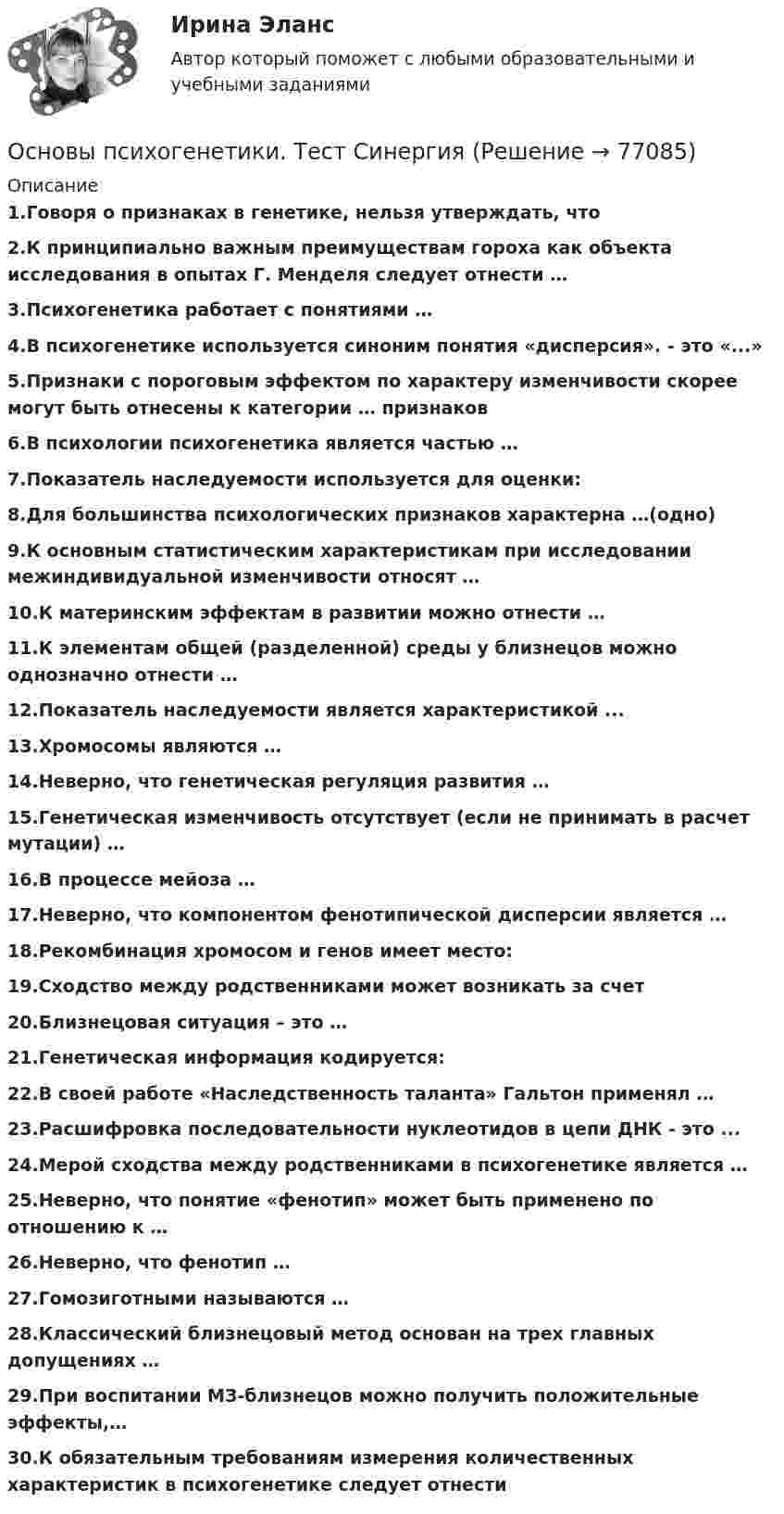     
            Описание
            1.Говоря о признаках в генетике, нельзя утверждать, что2.К принципиально важным преимуществам гороха как объекта исследования в опытах Г. Менделя следует отнести …3.Психогенетика работает с понятиями …4.B психогенетике используется синоним понятия «дисперсия». - это «...»5.Признаки с пороговым эффектом по характеру изменчивости скорее могут быть отнесены к категории … признаков6.В психологии психогенетика является частью …7.Показатель наследуемости используется для оценки:8.Для большинства психологических признаков характерна …(одно)9.К основным статистическим характеристикам при исследовании межиндивидуальной изменчивости относят …10.К материнским эффектам в развитии можно отнести …11.К элементам общей (разделенной) среды у близнецов можно однозначно отнести …12.Показатель наследуемости является характеристикой ...13.Хромосомы являются …14.Неверно, что генетическая регуляция развития …15.Генетическая изменчивость отсутствует (если не принимать в расчет мутации) …16.В процессе мейоза …17.Неверно, что компонентом фенотипической дисперсии является …18.Рекомбинация хромосом и генов имеет место:19.Сходство между родственниками может возникать за счет 20.Близнецовая ситуация – это …21.Генетическая информация кодируется:22.В своей работе «Наследственность таланта» Гальтон применял …23.Расшифровка последовательности нуклеотидов в цепи ДНК - это ...24.Мерой сходства между родственниками в психогенетике является …25.Неверно, что понятие «фенотип» может быть применено по отношению к …26.Неверно, что фенотип …27.Гомозиготными называются …28.Классический близнецовый метод основан на трех главных допущениях …29.При воспитании МЗ-близнецов можно получить положительные эффекты,…30.К обязательным требованиям измерения количественных характеристик в психогенетике следует отнести   
            
            
            Основы психогенетики тест МИПОсновы психогенетики. Тест СинергияОсновы психогенетики тест Синергия (2023)Основы психогенетики (Тест с ответами СИНЕРГИЯ / МОИ / МТИ)Основы психогенетики (тест с ответами Синергия/МОИ/МТИ/МосАП)💯 Основы психологии. (все ответы на тест Синергия / МОИ / МосАП, август 2022)Основы психологии (ДО)Основы психоанализа: Психоанализ М.Кляйн. Ответы на тест. ✅ Основы психогенетики 58 вопросов СИНЕРГИЯ МТИ 2022Основы психогенетики (Ответы на тест Синергия/МОИ/ МТИ)Основы Психогенетики (Ответы на тест Синергия/МОИ/ МТИ)Основы психогенетики СИНЕРГИЯ!основы психогенетики СИНЕРГИЯ ОТВЕТЫ 2022 59 вопросовОсновы психогенетики Синергия тест (все ответы 100 баллов 2022)
