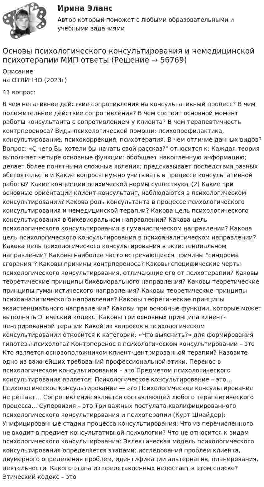     
            Описание
            на ОТЛИЧНО (2023г)41 вопрос:В чем негативное действие сопротивления на консультативный процесс? В чем положительное действие сопротивления? В чем состоит основной момент работы консультанта с сопротивлением у клиента? В чем терапевтичность контрпереноса? Виды психологической помощи: психопрофилактика, консультирование, психокоррекция, психотерапия. В чем отличие данных видов? Вопрос: «С чего Вы хотели бы начать свой рассказ? относится к: Каждая теория выполняет четыре основные функции: обобщает накопленную информацию; делает более понятными сложные явления; предсказывает последствия разных обстоятельств и Какие вопросы нужно учитывать в процессе консультативной работы? Какие концепции психической нормы существуют (2) Какие три основные ориентации клиент-консультант, наблюдаются в психологическом консультировании? Какова роль консультанта в процессе психологического консультирования и немедицинской терапии? Какова цель психологического консультирования в бихевиоральном направлении? Какова цель психологического консультирования в гуманистическом направлении? Какова цель психологического консультирования в психоаналитическом направлении? Какова цель психологического консультирования в экзистенциальном направлении? Каковы наиболее часто встречающиеся причины синдрома сгорания? Каковы причины контрпереноса? Каковы специфические черты психологического консультирования, отличающие его от психотерапии? Каковы теоретические принципы бихевиорального направления? Каковы теоретические принципы гуманистического направления? Каковы теоретические принципы психоаналитического направления? Каковы теоретические принципы экзистенциального направления? Каковы три основные функции, которые может выполнять Этический кодекс: Каковы три основных принципа клиент-центрированной терапии Какой из вопросов в психологическом консультировании относится к категории: «Что выяснить?» для формирования гипотезы психолога? Контрперенос в психологическом консультировании – это Кто является основоположником клиент-центрированной терапии? Назовите одно из важнейших требований профессиональной этики. Перенос в психологическом консультировании – это Предметом психологического консультирования является: Психологическое консультирование – это… Психологическое консультирование — это Психологическое консультирование не решает… Сопротивление является составляющей любого терапевтического процесса... Cyпepвизия – это Три важных постулата квалифицированного психологического консультирования и психотерапии (Курт Шнайдер): Унифицированные стадии процесса консультирования: Что из перечисленного не входит в предмет консультативной психологии? Что не относится к видам психологического консультирования: Эклектическая модель психологического консультирования определяется этапами: исследования проблем клиента, двумерного определения проблем, идентификации альтернатив, планирования, деятельности. Какого этапа из представленных недостает в этом списке? Этический кодекс – это   
            
            
            Основы психологического консультированияОсновы психологического консультирования и немедицинской психотерапии МИП ответыОсновы психологического консультирования человека, проявляющего реакции на стрессОсновы психологической службы. ВКС. РосдистантОсновы психолого-педагогического консультирования (1-4 тест) ВиттеОсновы психотерапииОсновы психотерапии 1.1. Практическое задание. ММУ. 2024г.Основы психологии (ПНК) Практическое занятие 1. Задания 2, 3, 5, 7, 8Основы психологии (ПНК) Практическое занятие 1. Задания 2, 3, 5, 7, 8ОСНОВЫ ПСИХОЛОГИИ (ПНК)  Практическое занятие 2Основы психологии (ПНК) Тест 1Основы психологии (ПНК) Тест 2Основы психологии (ПНК) Тест 3Основы психологии семьи и семейного консультирования